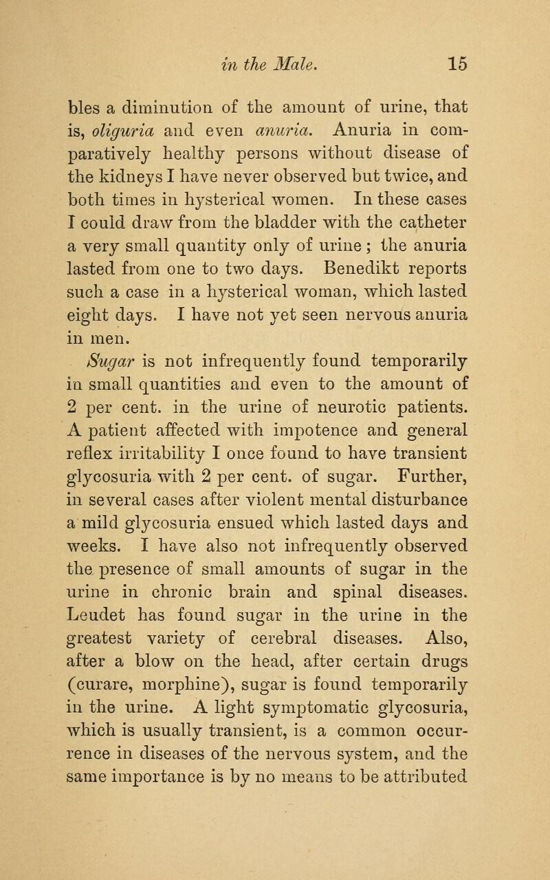 bles a diminution of the amount of urine, that is, oliguria and even anuria. Anuria in com- paratively healthy persons without disease of the kidneys I have never observed but twice, and both times in hysterical women. In these cases 1 could draw from the bladder with the catheter a very small quantity only of urine ; the anuria lasted from one to two days. Benedikt reports such a case in a hysterical woman, which lasted eight days. I have not yet seen nervous anuria in men. Sugar is not infrequently found temporarily in small quantities and even to the amount of 2 per cent, in the urine of neurotic patients. A patient affected with impotence and general reflex irritability I once found to have transient glycosuria with 2 per cent, of sugar. Further, in several cases after violent mental disturbance a mild glycosuria ensued which lasted days and weeks. I have also not infrequently observed the presence of small amounts of sugar in the urine in chronic brain and spinal diseases. Leudet has found sugar in the urine in the greatest variety of cerebral diseases. Also, after a blow on the head, after certain drugs (curare, morphine), sugar is found temporarily in the urine. A light symptomatic glycosuria, which is usually transient, is a common occur- rence in diseases of the nervous system, and the same importance is by no means to be attributed