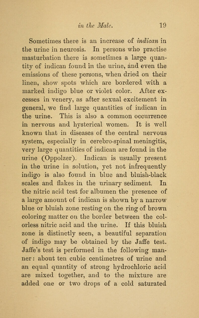 Sometimes there is an increase of indican in the urine in neurosis. In persons who practise masturbation there is sometimes a large quan- tity of indican found in the urine, and even the emissions of these persons, when dried on their linen, show spots which are bordered with a marked indigo blue or violet color. After ex- cesses in venery, as after sexual excitement in general, we find large quantities of indican in the urine. This is also a common occurrence in nervous and hysterical women. It is well known that in diseases of the central nervous system, especially in cerebro-spinal meningitis, very large quantities of indican are found in the urine (Oppolzer). Indican is usually present in the urine in solution, yet not infrequently indigo is also found in blue and bluish-black scales and flakes in the urinary sediment. In the nitric acid test for albumen the presence of a large amount of indican is shown by a narrow blue or bluish zone resting on the ring of brown coloring matter on the border between the col- orless nitric acid and the urine. If this bluish zone is distinctly seen, a beautiful separation of indigo may be obtained by the Jaffe test. Jaife's test is performed in the following man- ner : about ten cubic centimetres of urine and an equal quantity of strong hydrochloric acid are mixed together, and to the mixture are added one or two drops of a cold saturated