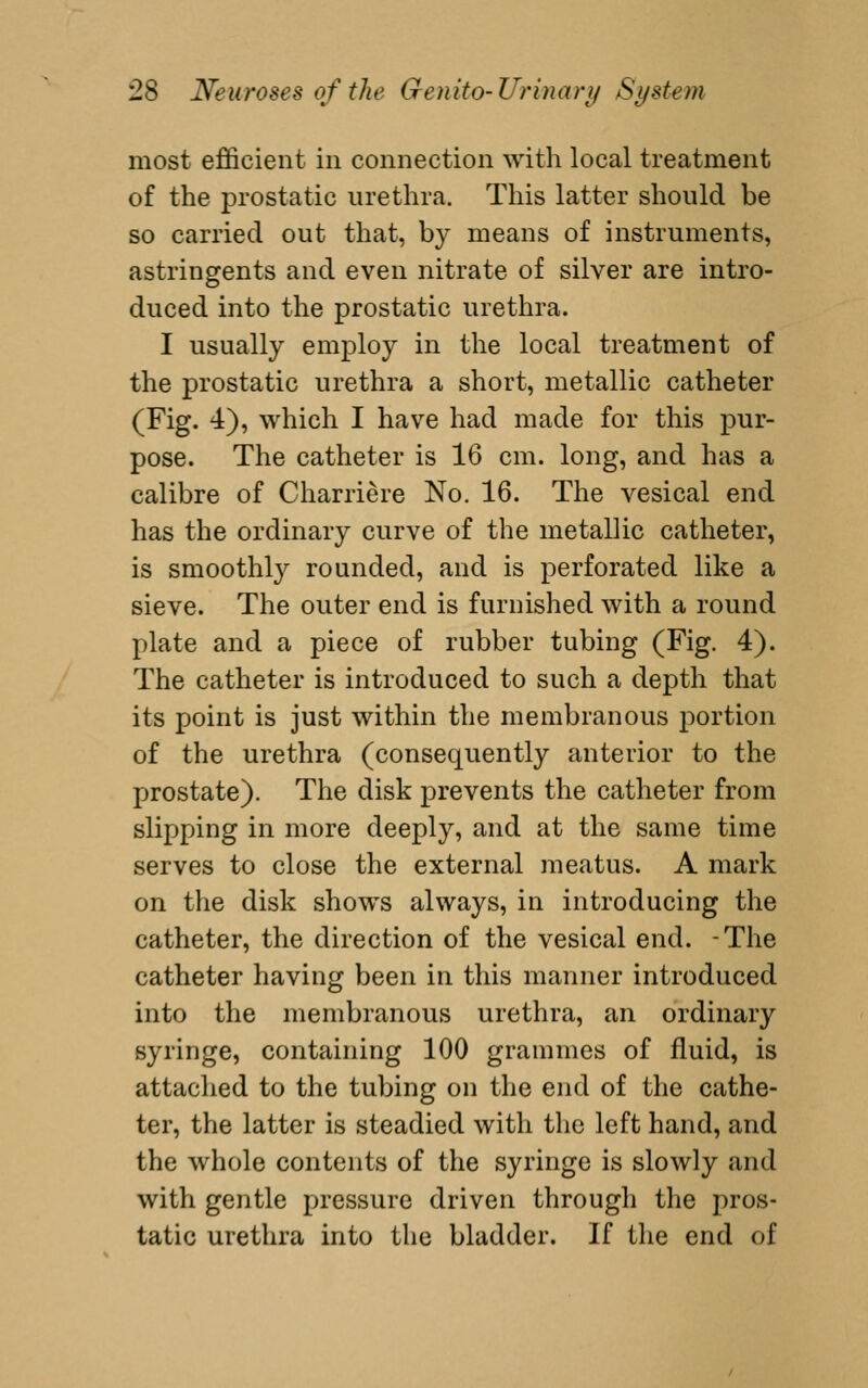 most efficient in connection with local treatment of the prostatic urethra. This latter should be so carried out that, by means of instruments, astringents and even nitrate of silver are intro- duced into the prostatic urethra. I usually employ in the local treatment of the prostatic urethra a short, metallic catheter (Fig. 4), which I have had made for this pur- pose. The catheter is 16 cm. long, and has a calibre of Charriere No. 16. The vesical end has the ordinary curve of the metallic catheter, is smoothly rounded, and is perforated like a sieve. The outer end is furnished with a round plate and a piece of rubber tubing (Fig. 4). The catheter is introduced to such a depth that its point is just within the membranous portion of the urethra (consequently anterior to the prostate). The disk prevents the catheter from slipping in more deeply, and at the same time serves to close the external meatus. A mark on the disk shows always, in introducing the catheter, the direction of the vesical end. -The catheter having been in this manner introduced into the membranous urethra, an ordinary syringe, containing 100 grammes of fluid, is attached to the tubing on the end of the cathe- ter, the latter is steadied with the left hand, and the whole contents of the syringe is slowly and with gentle pressure driven through the pros- tatic urethra into the bladder. If the end of