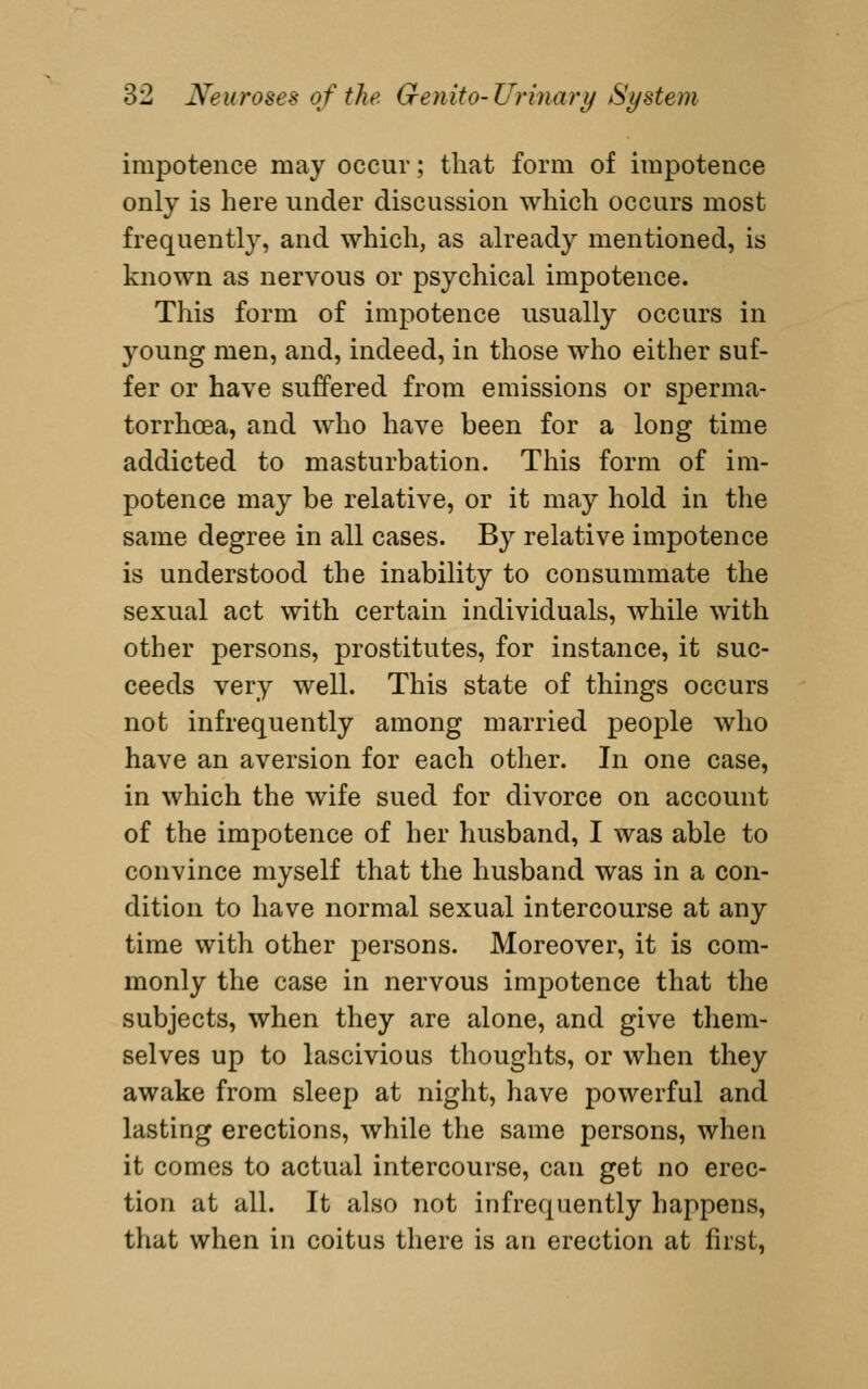 impotence may occur; that form of impotence only is here under discussion which occurs most frequently, and which, as already mentioned, is known as nervous or psychical impotence. This form of impotence usually occurs in young men, and, indeed, in those who either suf- fer or have suffered from emissions or sperma- torrhoea, and who have been for a long time addicted to masturbation. This form of im- potence may be relative, or it may hold in the same degree in all cases. By relative impotence is understood the inability to consummate the sexual act with certain individuals, while with other persons, prostitutes, for instance, it suc- ceeds very well. This state of things occurs not infrequently among married people who have an aversion for each other. In one case, in which the wife sued for divorce on account of the impotence of her husband, I was able to convince myself that the husband was in a con- dition to have normal sexual intercourse at any time with other persons. Moreover, it is com- monly the case in nervous impotence that the subjects, when they are alone, and give them- selves up to lascivious thoughts, or when they awake from sleep at night, have powerful and lasting erections, while the same persons, when it comes to actual intercourse, can get no erec- tion at all. It also not infrequently happens, that when in coitus there is an erection at first.