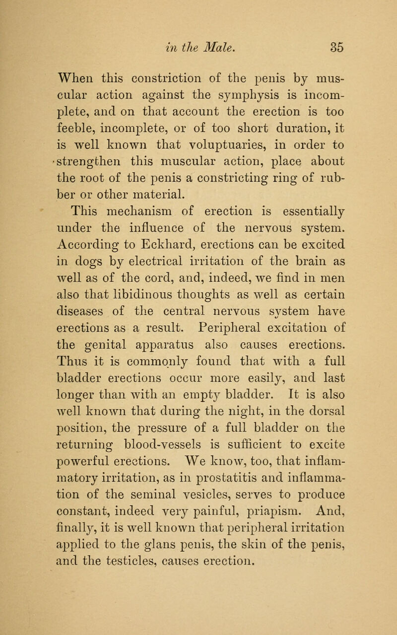 When this constriction of the penis by mus- cular action against the symphysis is incom- plete, and on that account the erection is too feeble, incomplete, or of too short duration, it is well known that voluptuaries, in order to ■strengthen this muscular action, place about the root of the penis a constricting ring of rub- ber or other material. This mechanism of erection is essentially under the influence of the nervous system. According to Eckhard, erections can be excited in dogs by electrical irritation of the brain as well as of the cord, and, indeed, we find in men also that libidinous thoughts as well as certain diseases of the central nervous system have erections as a result. Peripheral excitation of the genital apparatus also causes erections. Thus it is commonly found that with a full bladder erections occur more easily, and last longer than with an empty bladder. It is also well known that during the night, in the dorsal position, the pressure of a full bladder on the returning blood-vessels is sufficient to excite powerful erections. We know, too, that inflam- matory irritation, as in prostatitis and inflamma- tion of the seminal vesicles, serves to produce constant, indeed very painful, priapism. And, finally, it is well known that peripheral irritation applied to the glans penis, the skin of the penis, and the testicles, causes erection.