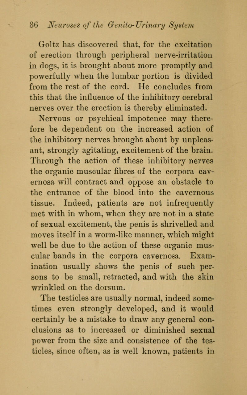 Goltz has discovered that, for the excitation of erection through peripheral nerve-irritation in dogs, it is brought about more promptly and powerfully when the lumbar portion is divided from the rest of the cord. He concludes from this that the influence of the inhibitory cerebral nerves over the erection is thereby eliminated. Nervous or psychical impotence may there- fore be dependent on the increased action of the inhibitory nerves brought about by unpleas- ant, strongly agitating, excitement of the brain. Through the action of these inhibitory nerves the organic muscular fibres of the corpora cav- ernosa will contract and oppose an obstacle to the entrance of the blood into the cavernous tissue. Indeed, patients are not infrequently met with in whom, when they are not in a state of sexual excitement, the penis is shrivelled and moves itself in a worm-like manner, which might well be due to the action of these organic mus- cular bands in the corpora cavernosa. Exam- ination usually shows the penis of such per- sons to be small, retracted, and with the skin wrinkled on the dorsum. The testicles are usually normal, indeed some- times even strongly developed, and it would certainly be a mistake to draw any general con- clusions as to increased or diminished sexual power from the size and consistence of the tes- ticles, since often, as is well known, patients in