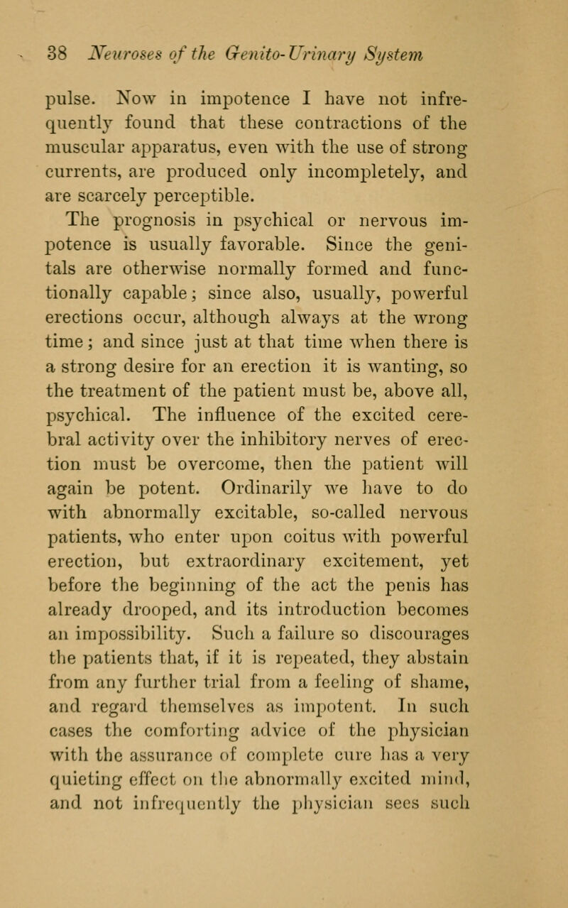 pulse. Now in impotence I have not infre- quently found that these contractions of the muscular apparatus, even with the use of strong currents, are produced only incomj^letely, and are scarcely perceptible. The prognosis in psychical or nervous im- potence is usually favorable. Since the geni- tals are otherwise normally formed and func- tionally capable; since also, usually, powerful erections occur, although always at the wrong time; and since just at that time when there is a strong desire for an erection it is wanting, so the treatment of the patient must be, above all, psychical. The influence of the excited cere- bral activity over the inhibitory nerves of erec- tion must be overcome, then the patient will again be potent. Ordinarily we have to do with abnormally excitable, so-called nervous patients, who enter upon coitus with powerful erection, but extraordinary excitement, yet before the beginning of the act the penis has already drooped, and its introduction becomes an impossibility. Such a failure so discourages the patients that, if it is repeated, they abstain from any further trial from a feeling of shame, and regard themselves as impotent. In such cases the comforting advice of the physician with the assurance of complete cure has a very quieting effect on tlie abnormally excited mind, and not infrequently the pliysician sees such