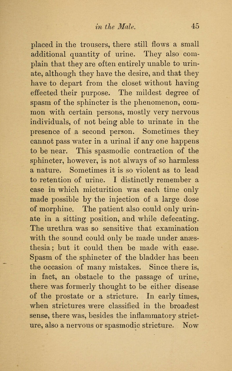 placed in the trousers, there still flows a small additional quantity of urine. They also com- plain that they are often entirely unable to urin- ate, although they have the desire, and that they have to depart from the closet without having effected their purpose. The mildest degree of spasm of the sphincter is the phenomenon, com- mon with certain persons, mostly very nervous individuals, of not being able to urinate in the presence of a second person. Sometimes they cannot pass water in a urinal if any one happens to be near. This spasmodic contraction of the sphincter, however, is not always of so harmless a nature. Sometimes it is so violent as to lead to retention of urine. I distinctly remember a case in which micturition was each time only made possible by the injection of a large dose of morphine. The patient also could only urin- ate in a sitting position, and while defecating. The urethra was so sensitive that examination with the sound could only be made under anaes- thesia; but it could then be made with ease. Spasm of the sphincter of the bladder has been the occasion of many mistakes. Since there is, in fact, an obstacle to the passage of urine, there was formerly thought to be either disease of the prostate or a stricture. In early times, when strictures were classified in the broadest sense, there was, besides the inflammatory strict- ure, also a nervous or spasmodic stricture. Now