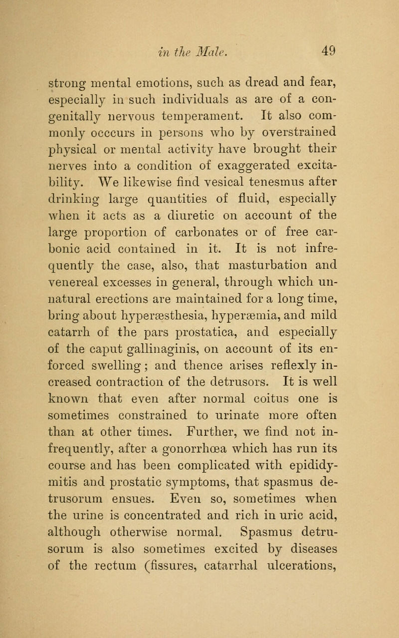 strong mental emotions, such as dread and fear, especially in such individuals as are of a con- genitally nervous temperament. It also com- monly occcurs in persons who by overstrained physical or mental activity have brought their nerves into a condition of exaggerated excita- bility. We likewise find vesical tenesmus after drinking large quantities of fluid, especially when it acts as a diuretic on account of the large proportion of carbonates or of free car- bonic acid contained in it. It is not infre- quently the case, also, that masturbation and venereal excesses in general, through which un- natural erections are maintained for a long time, bring about hyper^esthesia, hypersemia, and mild catarrh of the pars prostatica, and especially of the caput gallinaginis, on account of its en- forced swelling; and thence arises reflexly in- creased contraction of the detrusors. It is well known that even after normal coitus one is sometimes constrained to urinate more often than at other times. Further, we find not in- frequently, after a gonorrhoea w^hich has run its course and has been complicated with epididy- mitis and prostatic symptoms, that spasmus de- trusorum ensues. Even so, sometimes when the urine is concentrated and rich in uric acid, although otherwise normal. Spasmus detru- sorum is also sometimes excited by diseases of the rectum (fissures, catarrhal ulcerations,