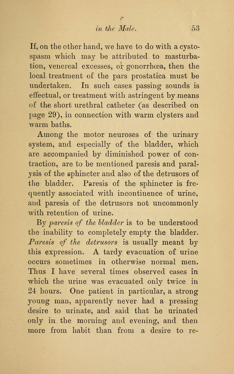 If, on the other hand, we have to do with a cysto- spasm which may be attributed to masturba- tion, venereal excesses, oi; gonorrhoea, then the local treatment of the pars prostatica must be undertaken. In such cases passing sounds is effectual, or treatment with astringent by means of the short urethral catheter (as described on page 29), in connection with warm clysters and warm baths. Among the motor neuroses of the urinary system, and especially of the bladder, which are accompanied by diminished power of con- traction, are to be mentioned paresis and paral- ysis of the sphincter and also of the detrusors of the bladder. Paresis of the sphincter is fre- quently associated with incontinence of urine, and paresis of the detrusors not uncommonly with retention of urine. By paresis of the bladder is to be understood the inability to completely empty the bladder. Paresis of the detrusors is usually meant by this expression. A tardy evacuation of urine occurs sometimes in otherwise normal men. Thus I have several times observed cases in which the urine was evacuated only twice in 24 hours. One patient in particular, a strong young man, apparently never had a pressing desire to urinate, and said that he urinated only in the morning and evening, and then more from habit than from a desire to re-