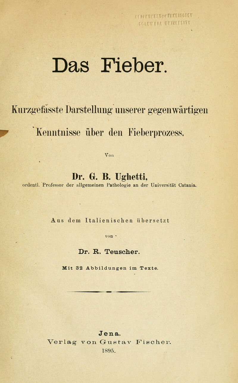 Das Fieber. Kurzgefässte Darstellung unserer gegenwärtigen Kenntnisse über den Fieberprozess. Von Dr. G. B. Ughetti, ordentl. Professor der allgemeinen Pathologie an der Universität Catania. Aus dem Italienischen übersetzt von - Dr. R. Teuscher. Mit 32 Abbildungen im Texte. Jena. Verlag von Gustav Fischer. 1895.