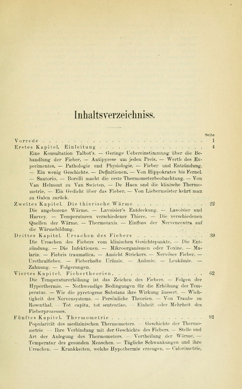 Inhaltsverzeichnis». Seite Vorrede 1 Erstes Kapitel. Einleitung . . . 4 Eine Konsultation Talbot's. — Geringe Uebereinstimmung über die Be- handlung der Fieber. — Antipyrese um jeden Preis. — Werth des Ex- perimentes. — Pathologie und Physiologie. — Fieber und Entzündung. — Ein wenig Geschichte. — Definitionen. — Von Hippokrates bis Fernel. — Santorio. — Borelli macht die erste Thermometerbeobachtung. — Von Van Helmont zu Van Swieten. — De Haen und die klinische Thermo- metrie. — Ein Gedicht über das Fieber. — Von Liebermeister kehrt man zu Galen zurück. Zweites Kapitel. Die thierische Wärme 22 Die angeborene Wärme. — Lavoisier's Entdeckung. — Lavoisier und Harvey. — Temperaturen verschiedener Thiere. — Die verschiedenen Quellen der Wärme. — Thermotaxis. — Einfluss der Nervencentra. auf die Wärmebildung. Drittes Kapitel. Ursachen des Fiebers 39 Die Ursachen des Fiebers vom klinischen Gesichtspunkte. — Die Ent- zündung. — Die Infektionen. — Mikroorganismen oder Toxine. — 3fa- laria. — Fiebris traumatica. — Ansicht Strickers. — Nervöses Fieber. — Urethralfieber. — Fieberhafte Urämie. — Anämie. — Leukämie. — Zahnung. — Folgerungen. Viertes Kapitel. Fiebertheorien . . . 62 Die Temperaturerhöhung ist das Zeichen des Fiebers. — Folgen der Hyperthermie. — Xothwendige Bedingungen für die Erhöhung der Tem- peratur. — Wie die pyretogene Substanz ihre Wirkung äussert. — Wich- tigkeit des Nervensystems. — Persönliche Theorien. — Von Traube zu Rosenthal. — Tot eapita, tot sententiae. — Einheit oder Mehrheit des Fieberprozesses. Fünftes Kapitel. Thermometrie  91 Popularität des medizinischen Thermometers. — Geschichte der Thermo- metrie. — Ihre Verbindung mit der Geschichte des Fiebers. — Stelle und Art der Anlegung des Thermometers. — Vertheilung der Wärme. — Temperatur des gesunden Menschen. — Tägliche Schwankungen und ihre Ursachen. — Krankheiten, welche Hypothermie erzeugen. — Calorimetrie.
