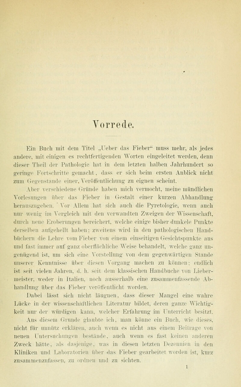 Vorrede. Ein Buch mit dem Titel ..Heber das Fieber muss mehr, als jedes andere, mit einigen es rechtfertigenden Worten eingeleitet werden, denn dieser Theil der Pathologie hat in dem letzten halben Jahrhundert so geringe Fortschritte gemacht, dass er sich beim ersten Anblick nicht zum Gegenstände einer. Veröffentlichung zu eignen scheint. Aber verschiedene Gründe haben mich vermocht, meine mündlichen Vorlesungen über das Fieber in Gestalt einer kurzen Abhandlung herauszugeben. ' Vor Allem hat sich auch die Pyretologie, wenn auch nur wenig im Vergleich mit den verwandten Zweigen der Wissenschaft, durch neue Eroberungen bereichert, welche einige bisher duukele Punkte derselben aufgehellt haben; zweitens wird in den pathologischen Hand- büchern die Lehre vom Fieber von einem einseitigen Gesichtspunkte aus und fast immer auf ganz oberflächliche Weise behandelt, welche ganz un- genügend ist, um sich eine Vorstellung von dem gegenwärtigen Stande unserer Kenntnisse über diesen Vorgang machen zu können: endlich ist seit vielen Jahren, d. h. seit dem klassischen Handbuche von Lieber- meister, weder in Italien, noch ausserhalb eine zusammenfassende Ab- handlung über das Fieber veröffentlicht worden. Dabei lässt sich nicht läugnen. dass dieser Mangel eine wahre Lücke in der wissenschaftlichen Literatur bildet, deren ganze Wichtig- keit nur der würdigen kann, welcher Erfahrung im Unterricht besitzt. Aus diesem Grunde glaubte ich. man könne ein Buch, wie dieses. nicht für unnütz erklären, auch wenn es nicht aus einem Beitrage von neuen Untersuchungen bestände, auch wenn es fast keinen anderen Zweck hätte, als dasjenige, was in diesen letzten Dezennien in den Kliniken und Laboratorien über das Fieber gearbeitet worden ist, kurz zusammenzufassen, zu ordnen und zu sichten.