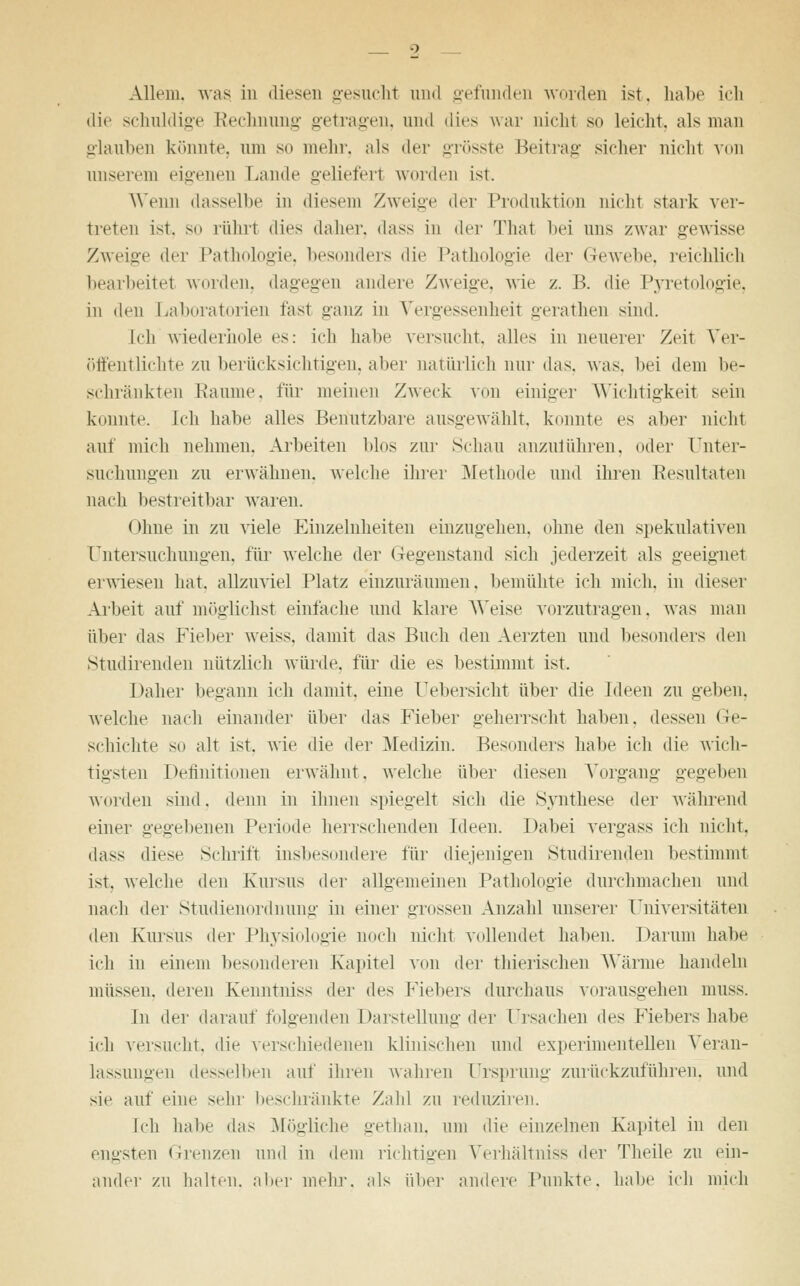 Allem, was in diesen gesucht und gefunden worden ist. habe ich die schuldige Rechnung getragen, und dies war nicht so leicht, als man glauben könnte, um so mehr, als der grösste Beitrag sicher nicht von unserem eigenen Laude geliefert worden ist. Wenn dasselbe in diesem Zweige der Produktion nicht stark ver- treten ist. sn rührt dies daher, dass in der That bei uns zwar gewisse Zweige der Pathologie, besonders die Pathologie der Gewebe, reichlich bearbeitet worden, dagegen andere Zweige, wie /. B. die Pyretologie, in den Laboratorien fast ganz in Vergessenheit gerathen sind. Ich wiederhole es: ich halte versucht, alles in neuerer Zeit Ver- öffentlichte zu berücksichtigen, aber natürlich nur das. was. bei dem be- schränkten Räume, für meinen Zweck von einiger Wichtigkeit sein kennte. Ich habe alles Benutzbare ausgewählt, konnte es aber nicht auf mich nehmen, Arbeiten blos zur Schau anzulühren, oder Unter- suchungen zu erwähnen, welche ihrer Methode und ihren Resultaten nach bestreitbar waren. Ohne in zu viele Einzelnlieiten einzugehen, ohne den spekulativen Untersuchungen, für welche der Gegenstand sich jederzeit als geeignet erwiesen hat. allzuviel Platz einzuräumen, bemühte ich mich, in dieser Arbeit auf möglichst einfache und klare Weise vorzutragen, was man über das Fieber weiss, damit das Buch den Aerzten und besonders den Studirenden nützlich würde, für die es bestimmt ist. Daher begann ich damit, eine Uebersicht über die Ideen zu geben. welche nach einander über das Fieber geherrscht haben, dessen Ge- schichte so alt ist. wie die der Medizin. Besonders habe ich die wich- tigsten Definitionen erwähnt, welche über diesen Vorgang gegeben worden sind, denn in ihnen spiegelt sich die Synthese der während einer gegebenen Periode herrschenden Ideen. Dabei vergass ich nicht, dass diese Schrift insbesondere für diejenigen Studirenden bestimmt ist. welche den Kursus der allgemeinen Pathologie durchmachen und nach der Studienordnung in einer grossen Anzahl unserer Universitäten den Kursus der Physiologie noch nicht vollendet haben. Darum habe ich in einem besonderen Kapitel von der thierischen Wärme handeln müssen, deren Kenntniss der des Fiebers durchaus vorausgehen muss. In der darauffolgenden Darstellung der Ursachen i\^ Fiebers habe ich versucht, die verschiedenen klinischen und experimentellen Veran- lassungen desselben auf ihren wahren Ursprung zurückzuführen, und sie auf eine sehr beschränkte Zald zu reduziren. Ich halie das Mögliche gethan, um die einzelneu Kapitel in den engsten Grenzen und in dem richtigen Verhältniss der Theile zu ein- ander zu halten, aber mehr, als über andere Punkte, habe ich mich