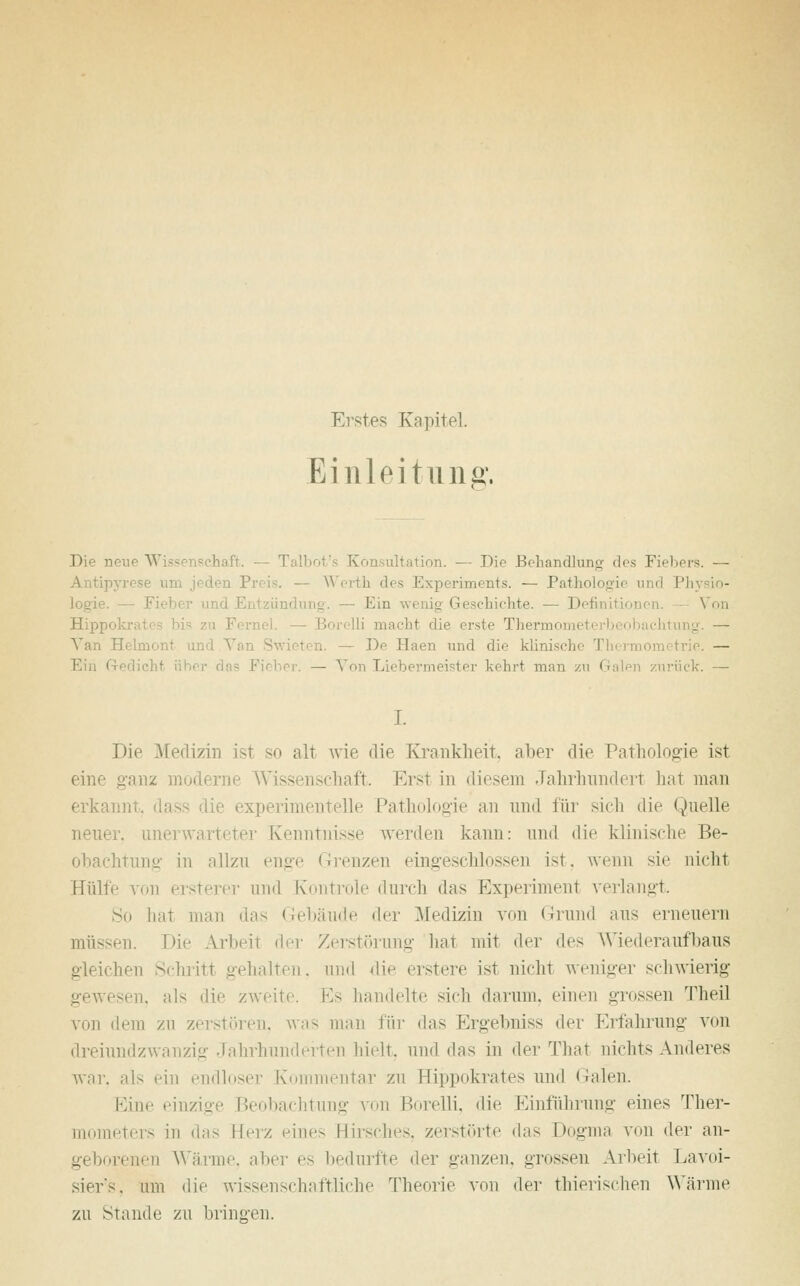 Erstes Kapitel. Einleitung. Die neue W - ehaft. — Talbot's Konsultation. — Die Behandlung des Fiebers. — Antipyrese um jeden Preis. — Werth des Experiments. — Pathologie und Physio- logie. — Fi dun — Ein wenig Geschichte. — Definition Von Hipp i — Borelli macht die erste Thermom j. — Van Hehnont und \ ten. — De Haen und die klinisch rie. — i r das Fieber. — Von T. ter kehrt man zu <> ck. — I. Die Medizin ist so alt wie die Krankheit, aber die Pathologie ist eine ganz moderne Wissenschaft. Erst in diesem Jahrhundert hat man erkannt, dass die experimentelle Pathologie an und für sich die Quelle neuer, unei . Kenntnisse werden kann: und die klinische Be- obachtung in allzu enge Grenzen eingeschlossen ist, wenn sie nicht Hülle von ersterer und Kontrole durch das Experiment verlangt. Sn hat man das Gebäude der Medizin von Grund aus erneuern müssen. Die Arbeit der Zerstörung hat mit der des Wiederaufbaus gleichen Schritt gehalten, und die erstere ist nicht weniger schwierig ssen, als die zweite. Es handelte sich darum, einen grossen Theil von dem zn zerstören, was man für das Ergebniss der Erfahrung von dreiundzwTanzig Jahrhunderten hielt, und das in der That nichts Anderes war. als ein endloser Kommentar zn Hippokrates und Galen. Kine einzige Beobachtung von Borelli. die Einführung eines Ther- meters in das Heiz eines Hirsches, zerstörte das Dogma von der an- geborenen Wärme, aber es bedurfte der ganzen, grossen Arbeit Lavoi- siers. um die wissenschaftliche Theorie von der thierisehen Wärme zu Stande zu bringen.