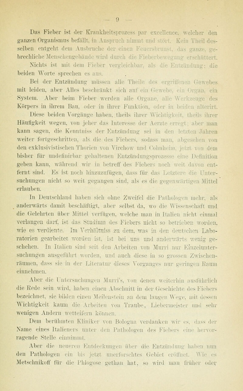 Das Fieber ist der Krankheitsprozess par excellence. welcher den ganzen Organismus befällt, in Ansprucli nimmt und stört. Kein Theil des- selben entgeht dem Ausbruche der einen Feuersbrunst, das ganze brechliche Menschengebäude wird durch die Fieberbewegung erschüttert, Nichts ist mit dem Fieber vergleichbar, als die Entzündung'; die beiden Worte sprechen es aus. Bei der Entzündung müssen alle Theile des ergriffenen Ge\ mit leiden, aber Alles beschränkt sich auf ein Gewebe, ein Organ, ein System. Aber beim Fieber werden alle Organe, alle Werkzeuge des Körpers in ihrem Bau, oder in ihrer Funktion, oder in beiden alterirt. Diese beiden Vorgänge haben, theils ihrer Wichtigkeit, theils ihrer Häufigkeit wegen, von jeher das Interesse der Aerzte erregt; aber man kann sagen, die Kenntniss der Entzündung sei in den letzten Jahren weiter fortgeschritten, als die des Fiebers, sodass man, abgesehen von den exklusivistischen Thorien von Yirchow und Cohnheim, jetzt von dem bisher für undefinirbar gehaltenen Entzündungsprozesse eine Definition geben kann, während wir in betreff des Fiebers noch weit davon ent- fernt sind. Es ist noch hinzuzufügen, dass für das Letztere die Unter- suchungen nicht so weit gegangen sind, als es die gegenwärtigen Mittel erlauben. In Deutschland haben sich ohne Zweifel die Pathologen mehr, als anderwärts damit beschäftigt, aber selbst da, wo die Wissenschaft und die Gelehrten über Mittel verfügen, welche man in Italien nicht einmal verlangen darf, ist das Studium des Fiebers nicht so betrieben worden. wie es verdiente. Im Verhältniss zu dem. was in den deutschen Labo- ratorien gearbeitet worden ist, ist bei uns und anderw,r;t; wenig ge- schehen. In Italien sind seit den Arbeiten von Muni nur Einzeiunter- suchungen ausgeführt worden, und auch diese in so grossen Zwischen- räumen, dass sie in der Literatur dieses Vorganges nur geringen Kaum einnehmen. Aber die Untersuchungen Murri's, von denen weiterhin ausführlich die Kede sein wird, haben einen Abschnitt in der Geschichte des Fiebers bezeichnet, sie bilden einen Meilenstein au dem langen Wege, mit dessen Wichtigkeit kaum die Arbeiten von Traube. Liebermeister und sehr wenigen Andern wetteifern können. Dem berühmten Kliniker von Bologna verdanken wir es, dass der Name eines Italieners unter den Pathologen des Fiebers eine hervor- ragende Stelle einnimmt. Aber die neueren Entdeckungen über die Entzündung haben nun den Pathologen ein bis jetzt unerforschtes Gebiet eröffnet. Wie es Metschnikoff für die Phlogose gethan hat, so wird man früher oder