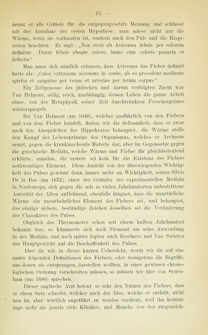 nennt er alle Gründe für die entgegengesetzte Meinung' und schliesst mit der Annahme der ersten Hypothese; man müsse nicht nur die Wärme, wenn sie vorhanden ist. sondern auch den Puls und die Respi- ration beachten. Er sagt: „Non recte ab Avicenna febris per calorem deflnitur. Datur febris absque calore. immo cum caloris penuria et defectu. Man muss sich nämlich erinnern, dass Avicenna das Fieber defimrt hatte als: „Calor extraneus accensus in corde. ab eo procedens mediante spiritu et sanguine per venas et arterias per totum corpus. Ein Zeitgenosse des jüdischen und darum verfolgten Zacut war Van Helmont. adlig, reich, unabhängig, dessen Leben die ganze Arbeit eines, von der Metaphysik seiner Zeit durchtränkten Forschergeistes wiederspiegelt. Bei Tan Helmont (um 1640). welcher ausführlich von den Fiebern und von dem Fieber handelt, finden wir die Seltsamkeit, dass er zwar nach den Aussprüchen des Hippokrates behauptet, die Wärme stelle den Kampf des Lebensprinzips des Organismus, welches er Archaeus nennt, gegen die krankmachende Materie dar. aber im Gegensätze gegen die griechische Medizin, welche Wärme und Fieber für gleichbedeutend erklärte, annahm, die erstere sei kein für die Existenz des Fiebers nothwendiges Element. Diese Ansicht von der überwiegenden Wichtig- keit des Pulses gewinnt dann immer mehr an Wichtigkeit, sodass Silvio De la Boe (um 1672). einer der Gründer der experimentellen Medizin in Xordeuropa. sich gegen die seit so vielen Jahrhunderten unbestrittene Autorität der Alten auflehnend, ebenfalls läugnet. dass die unnatürliche Wärme ein unentbehrliches Element des Fiebers sei. und behauptet, das einzige sichere, beständige Zeichen desselben sei die Veränderung des Charakters des Pulses. Obgleich das Thermometer schon seit einem halben Jahrhundert bekannt war. so kümmerte sich doch Niemand um seine Anwendung in der Medizin, und noch später legten auch Boerhave und Van Swieten das Hauptgewicht auf die Beschaffenheit des Pulses. Aber da wir in dieser kurzen Uebersicht. worin wir die auf ein- ander folgenden Definitionen des Fiebers, oder wenigstens die Begriffe, aus denen sie entsprangen, darstellen wollten, in einer gewissen chrono- logischen Ordnung vorschreiten müssen, so müssen wir hier von Syden- ham (um 1689) sprechen. Dieser englische Arzt betont so sehr den Nutzen des Fiebers, dass er einen Satz schreibt, welcher nach der Idee, welche er enthält, nicht neu ist. aber wörtlich angeführt zu werden verdient, weil ihn heutzu- tage mehr als jemals viele Kliniker, und Manche von den ausgezeidi-