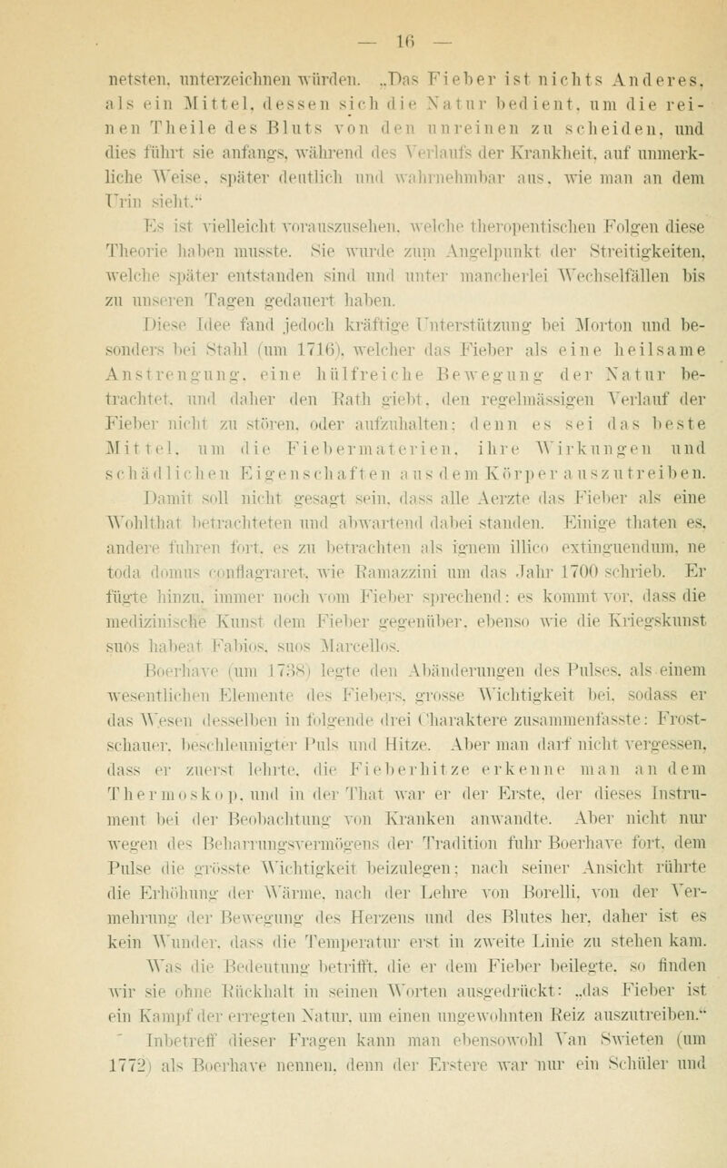 netsten, unterzeichnen würden. „Das Fi oh er ist nichts Anderes, als ein Mittel, dessen sich die Natur bedient, um die rei- nen Theile des Bluts von den unreinen zu scheiden, und dies führt sie anfangs, während des Verlaufs der Krankheit, auf unmerk- liche Weise, spater deutlich und wahrnehmbar ans. wie man an dem Urin sieht. Es ist vielleicht vorauszusehen, welche theropentischen Folgen diese Theorie haben musste. sie wurde zum Angelpunkt der Streitigkeiten, welche später entstanden sind und unter mancherlei Wechselfällen bis zu unseren Tagen gedauert haben. hieve [dee fand jedoch kräftige Unterstützung bei Morton und be- sonders bei Stahl nun L716), welcher das Fieber als eine heilsame Anstrengung, eine hülfreiche Bewegung der Natur be- trachtet und daher den Rath giebt, den regelmässigen Verlauf der Fieber nicht zu stören, oder aufzuhalten: denn es sei das beste Mittel, um die Fiebermaterien, ihre Wirkungen und sc h ä d 1 i <■ li Nt E i gen seh afte n a u s d e m Körpe r a uszutrei ben. Damit soll nicht gesagl sein, dass alle Aerzte das Fieber als eine Wohlthat betrachteten und abwartend dabei standen. Einige thaten es. andere fuhren fort, es zu betrachten als Lgnem illico extinguendum, ne toda domus cpnflagraret, wie Ramazzini um das Jahr L700 schrieb. Er fügte hinzu, immer noch vom Fieber sprechend: es kommt vor, dass die medizinische Kunst dem hiebe]- gegenüber, ebenso wie die Kriegskunst suös habeal Fabios, suos Marcellos. rtiave (um L738) legte den Abänderungen d^ Pulses, als einem wesentlichen Elemente des Fiebers, grosse Wichtigkeit bei, sodass er das Wesen desselben in folgende drei Charaktere zusammenfasste: Frostr schauer, beschleunigter Puls und Hitze. Alter man darf nicht vergessen, dass er zuerst lehrte, die Fieberhitze erkenne man an dem Thermoskop, und in der That war er der Erste, der dieses Instru- ment bei der Beobachtung von Kranken anwandte. Aber nicht nur wegen des Beharrungsvermögens der Tradition fuhr Boerhave fort, dem Pulse die grösste Wichtigkeit beizulegen; nach seiner Ansicht rührte die Erhöhung der Wärme, nach di'i Lehre von Borelli, von der Ver- mehrung der Bewegung i\c> Herzens und des Blutes her. daher ist es kein Wunder, dass die Temperatur erst in zweite Linie zu stehen kam. Was die Bedeutung betrifft, die er dem Fieber beilegte, so finden wir sie ohne Rückhalt in seinen Worten ausgedrückt: ..das Fieber ist ein Kampf der erregten Natur, um einen ungewohnten Heiz auszutreiben. Inf, ieser Fragen kann man ebensowohl Van Swieten tum 1772 als Boerhave nennen, denn der Erstere war nur ein Schüler und