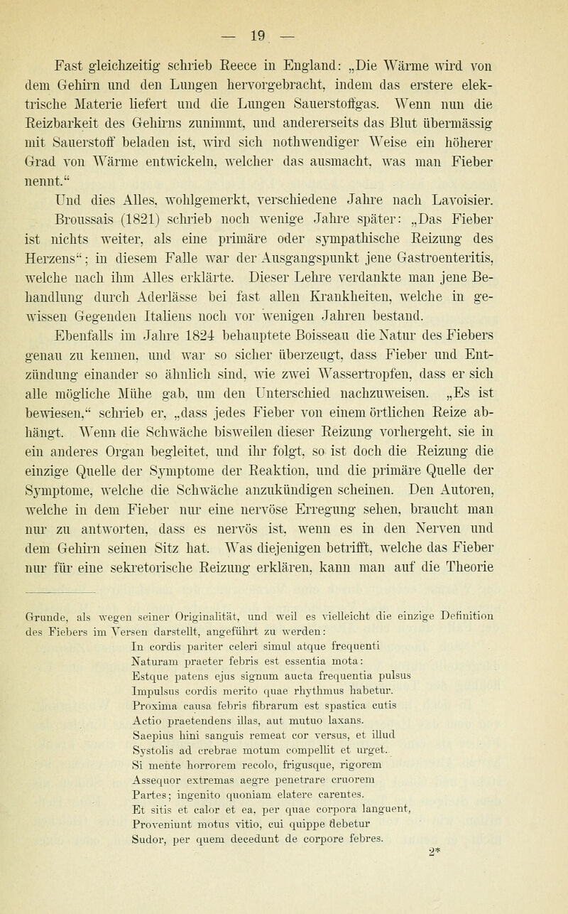 Fast gleichzeitig- schrieb Eeece in England: „Die Wärme wird von dem Gehirn und den Lungen hervorgebracht, indem das erstere elek- trische Materie liefert und die Lungen Sauerstoffgas. Wenn nun die Reizbarkeit des Gehirns zunimmt, und andererseits das Blut übermässig mit Sauerstoff beladen ist, wird sich nothwendiger Weise ein höherer Grad von Wärme entwickeln, welcher das ausmacht, was man Fieber nennt, Und dies Alles, wohlgemerkt, verschiedene Jahre nach Lavoisier. Broussais (1821) schrieb noch wenige Jahre später: „Das Fieber ist nichts weiter, als eine primäre oder sympathische Reizung des Herzens; in diesem Falle war der Ausgangspunkt jene Gastroenteritis, welche nach ihm Alles erklärte. Dieser Lehre verdankte man jene Be- handlung durch Aderlässe bei fast allen Krankheiten, welche in ge- wissen Gegenden Italiens noch vor wenigen Jahren bestand. Ebenfalls im Jahre 1824 behauptete Boisseau die Natur des Fiebers genau zu keimen, und war so sicher überzeugt, dass Fieber und Ent- zündung einander so ähnlich sind, wie zwei Wassertropfen, dass er sich alle mögliche Mühe gab, um den Unterschied nachzuweisen. „Es ist bewiesen, schrieb er, „dass jedes Fieber von einem örtlichen Eeize ab- hängt. Wenn die Schwäche bisweilen dieser Reizung vorhergeht, sie in ein anderes Organ begleitet, und ihr folgt, so ist doch die Reizung die einzige Quelle der Symptome der Reaktion, und die primäre Quelle der Symptome, welche die Schwäche anzukündigen scheinen. Den Autoren, welche in dem Fieber nur eine nervöse Erregung sehen, braucht man nur zu antworten, dass es nervös ist, wenn es in den Nerven und dem Gehirn seinen Sitz hat. Was diejenigen betrifft, welche das Fieber nur für eine sekretorische Reizung erklären, kann man auf die Theorie Grunde, als wegen seiner Originalität, und weil es vielleicht die einzige Definition des Fiebers im Versen darstellt, angeführt zu werden: In cordis pariter celeri simul atque frequenti Naturam praeter febris est essentia mota: Estque patens ejus Signum aucta frequentia pulsus Impulsus cordis merito quae rhythmus habetur. Proxima causa febris fibrarum est spastica cutis Actio praetendens illas, aut mutuo laxans. Saepius hini sanguis remeat cor versus, et illud Systolis ad crebrae motum eompellit et urget. Si mente horrorem recolo, frigusque, rigorem Assequor extremas aegTe penetrare cruorem Partes; ingenito quoniam elatere carentes. Et sitis et calor et ea, per quae corpora languent, Proveniunt motus vitio, cui quippe tlebetur Sudor, per quem decedunt de corpore febres. 2*