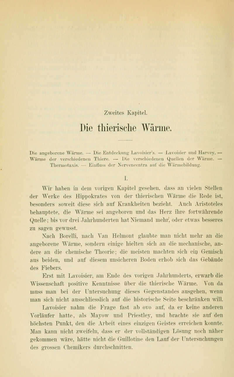 Zweites Kapitel. Die thierische Wärme. Die angeborene Wärme. — Die Entdeckung Lavoisier's. — Lavoisier und Harvey. — Wärme der verschiedenen Thiere. — Die verschiedenen Quellen der Wärme. — Thermotaxis. — Einfluss der Nervencentra auf die Wärmebildung. Wir haben in dem vorigen Kapitel gesehen, dass an vielen Stellen der Werke (W* Eippokrates von der thierischen Wärme die Rede ist, besonders soweit diese sich auf Krankheiten bezieht. Auch Aristoteles behauptete, die Wärme sei angeboren und das Herz ihre fortwährende Quelle; bis vor drei Jahrhunderten hat Niemand mehr', oder etwas besseres zu sagen gewusst, Nach Borelli. nach Van Helmont glaubte man nicht mehr an die angeborene Wärme, sondern einige hielten sich an die mechanische, an- dere an die chemische Theorie; die meisten machten sich ein Gemisch aus beiden, und auf diesem unsicheren Boden erhob sich das Gebäude des Fiebers. Erst mit Lavoisier, am Ende des vorigen Jahrhunderts, erwarb die Wissenschaft positive Kenntnisse über die thierische Wärme. Von da muss man bei der Untersuchung dieses Gegenstandes ausgehen, wenn man sich nicht ausschliesslich auf die historische Seite beschränken will. Lavoisier nahm die Frage fast ab ovo auf. da er keine anderen Vorläufer hatte, als Mayow und Priestley, und brachte sie auf den höchsten Punkt, den die Arbeit eines einzigen Geistes erreichen konnte. Man kann nicht zweifeln, dass er der vollständigen Lösung noch näher gekommen wäre, hätte nicht die Guillotine den Lauf der Untersuchungen dv< grossen Chemikers durchschnitten.
