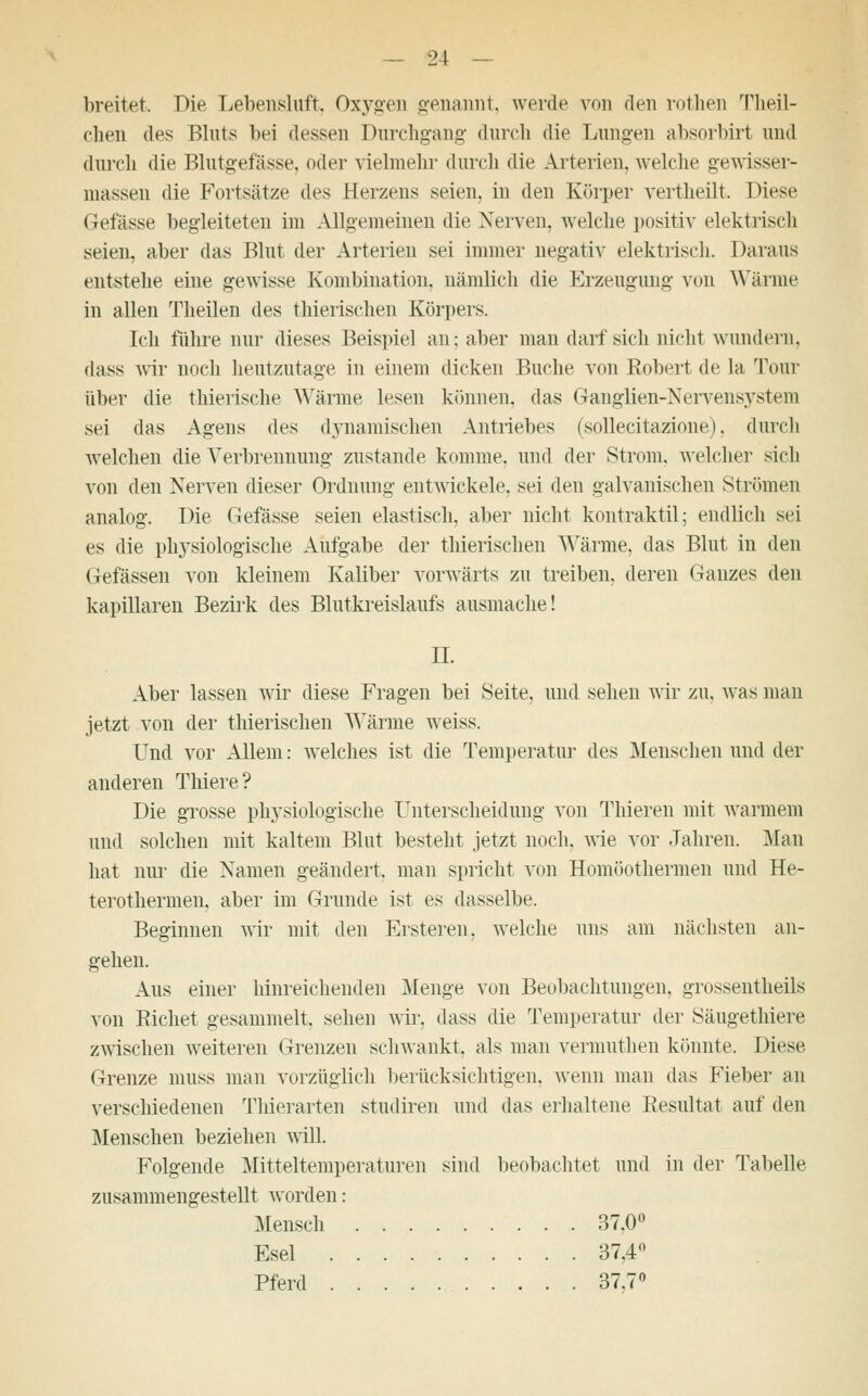breitet. Die Lebensluft. Oxyden genannt, werde von den rothen Theil- clien des Bluts bei dessen Durchgang durch die Lungen absorbirt und durch die Blutgefässe, oder vielmehr durch die Arterien, welche gewisser- massen die Fortsätze des Herzens seien, in den Körper vertheilt. Diese Gefässe begleiteten im Allgemeinen die Nerven, welche positiv elektrisch seien, aber das Blut der Arterien sei immer negativ elektrisch. Daraus entstehe eine gewisse Kombination, nämlich die Erzeugung von Wärme in allen Theilen des thierischen Körpers. Ich führe nur dieses Beispiel an; aber man darf sich nicht wundern. dass wir noch heutzutage in einem dicken Buche von Robert de La Tour über die thierische Wärme lesen können, das Ganglien-Nervensystem sei das Agens (W^ dynamischen Antriebes (sollecitazione). durch welchen die Verbrennung zustande komme, und der Strom, welcher sich von den Nerven dieser Ordnung entwickele, sei den galvanischen Strömen analog. Die Gefässe seien elastisch, aber nicht kontraktil; endlich sei es die physiologische Aufgabe der thierischen Wärme, das Blut in den Gefässen von kleinem Kaliber vorwärts zu treiben, deren Ganzes den kapillaren Bezirk des Blutkreislaufs ausmache! IL Aber lassen wir diese Fragen bei Seite, und. sehen wir zu. was man jetzt von der thierischen Wärme weiss. Und vor Allem: welches ist die Temperatur des Menschen und der anderen Tliiere? Die grosse physiologische Unterscheidung von Thieren mit warmem und solchen mit kaltem Blut besteht jetzt noch, wie vor Jahren. Man hat nur die Namen geändert, man spricht von Homöothermen und He- terothermen, aber im Grunde ist es dasselbe. Beginnen wir mit den Ersteren, welche uns am nächsten an- gehen. Aus einer hinreichenden Menge von Beobachtungen, grossentheils von Eichet gesammelt, sehen wir. dass die Temperatur der Säugethiere zwischen weiteren Grenzen schwankt, als man vermuthen könnte. Diese. Grenze muss man vorzüglich berücksichtigen, wenn man das Fieber an verschiedenen Thierarten studiren und das erhaltene Resultat auf den Menschen beziehen will. Folgende Mitteltemperaturen sind beobachtet und in der Tabelle zusammengestellt worden: Mensch 37.0° Esel 37.4° Pferd 37.7°