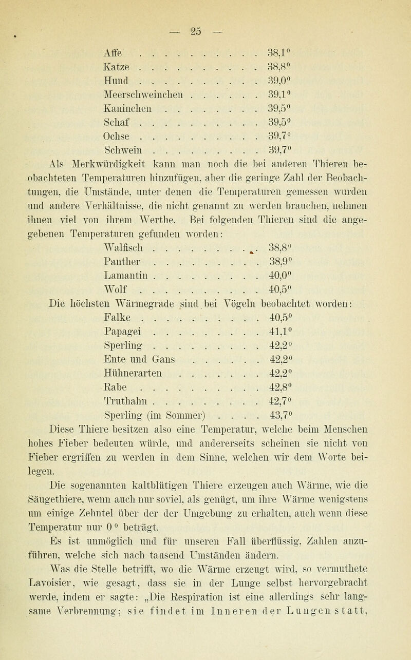 Affe 38,1° Katze 38,8° Hund . 39,0° Meerschweinchen 39,1° Kaninchen 39,5° Schaf 39,5° Ochse 39,7° Schwein 39,7° Als Merkwürdigkeit kann man noch die bei anderen Thieren be- obachteten Temperaturen hinzufügen, aber die geringe Zahl der Beobach- tungen, die Umstände, unter denen die Temperaturen gemessen wurden und andere Verhältnisse, die nicht genannt zu werden brauchen, nehmen ihnen viel von ihrem Werthe. Bei folgenden Thieren sind die ange- gebenen Temperaturen gefunden worden: Walfisch %. 38,8° Panther 38,9° Lamantin 40,0° Wolf 40,5° Die höchsten Wärmegrade sind.bei Vögeln beobachtet worden: Falke 40,5° Papagei . 41.1° Sperling ......... 42,2° Ente und Gans 42,2° Hühnerarten ......... 42,2° Eabe 42,8° Truthahn 42,7° Sperling (im Sommer) .... 43,7° Diese Thiere besitzen also eine Temperatur, welche beim Menschen hohes Fieber bedeuten würde, und andererseits scheinen sie nicht von Fieber ergriffen zu werden in dem Sinne, welchen wir dem Worte bei- legen. Die sogenannten kaltblütigen Thiere erzeugen auch Wärme, wie die Säugethiere, wenn auch nur soviel, als genügt, um ihre Wärme wenigstens um einige Zehntel über der der Umgebung zu erhalten, auch wenn diese Temperatur nur 0° beträgt. Es ist unmöglich und für unseren Fall überflüssig, Zahlen anzu- führen, welche sich nach tausend Umständen ändern. Was die Stelle betrifft, wo die Wärme erzeugt wird, so vermuthete Lavoisier, wie gesagt, dass sie in der Lunge selbst hervorgebracht werde, indem er sagte: „Die Respiration ist eine allerdings sehr lang- same Verbrennung; sie findet im Inneren der Lungen s tatt,