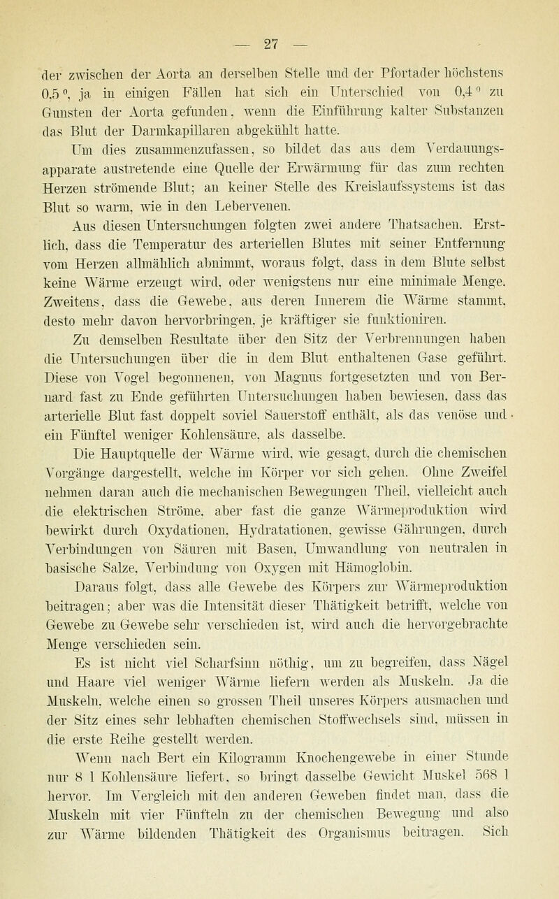 der zwischen der Aorta an derselben Stelle und der Pfortader höchstens 0,5°, ja in einigen Fällen hat sich ein Unterschied von 0,4° zu Gunsten der Aorta gefunden, wenn die Einführung kalter Substanzen das Blut der Darmkapillaren abgekühlt hatte. Uni dies zusammenzufassen, so bildet das aus dem Verdauungs- apparate austretende eine Quelle der Erwärmung für das zum rechten Herzen strömende Blut; an keiner Stelle des Kreislaufssystems ist das Blut so warm, wie in den Lebervenen. Aus diesen Untersuchungen folgten zwei andere Thatsachen. Erst- lich, dass die Temperatur des arteriellen Blutes mit seiner Entfernung vom Herzen allmählich abnimmt, woraus folgt, dass in dem Blute selbst keine Wärme erzeugt wird, oder wenigstens nur eine minimale Menge. Zweitens, dass die Gewebe, aus deren Innerem die Wärme stammt, desto mehr davon hervorbringen, je kräftiger sie funktioniren. Zu demselben Resultate über den Sitz der Verbrennungen haben die Untersuchungen über die in dem Blut enthaltenen Gase geführt Diese von Vogel begonnenen, von Magnus fortgesetzten und von Ber- nard fast zu Ende geführten Untersuchungen haben bewiesen, dass das arterielle Blut fast doppelt soviel Sauerstoff enthält, als das venöse und • ein Fünftel weniger Kohlensäure, als dasselbe. Die Hauptquelle der Wärme wird, wie gesagt, durch die chemischen Vorgänge dargestellt, welche im Körper vor sich gehen. Ohne Zweifel nehmen daran auch die mechanischen Bewegungen Theil, vielleicht auch die elektrischen Ströme, aber fast die ganze Wärmeproduktion wird bewirkt durch Oxydationen. Hydratationen, gewisse Gährungen. durch Verbindungen von Säuren mit Basen, Umwandlung von neutralen in basische Salze, Verbindung von Oxygen mit Hämoglobin. Daraus folgt, dass alle Gewebe des Körpers zur Wärmeproduktion beitragen; aber was die Intensität dieser Thätigkeit betrifft, welche von Gewebe zu Gewebe sehr verschieden ist, wird auch die hervorgebrachte Menge verschieden sein. Es ist nicht viel Scharfsinn nöthig, um zu begreifen, dass Nägel und Haare viel weniger Wärme liefern werden als Muskeln. Ja die Muskeln, welche einen so grossen Theil unseres Körpers ausmachen und der Sitz eines sehr lebhaften chemischen Stoffwechsels sind, müssen in die erste Reihe gestellt werden. Wenn nach Bert ein Kilogramm Knochengewebe in einer Stunde nur 8 1 Kohlensäure liefert, so bringt dasselbe Gewicht Muskel 568 1 hervor. Im Vergleich mit den anderen Geweben findet man. dass die Muskeln mit vier Fünfteln zu der chemischen Bewegung und also zur Wärme bildenden Thätigkeit des Organismus beitragen. Sich