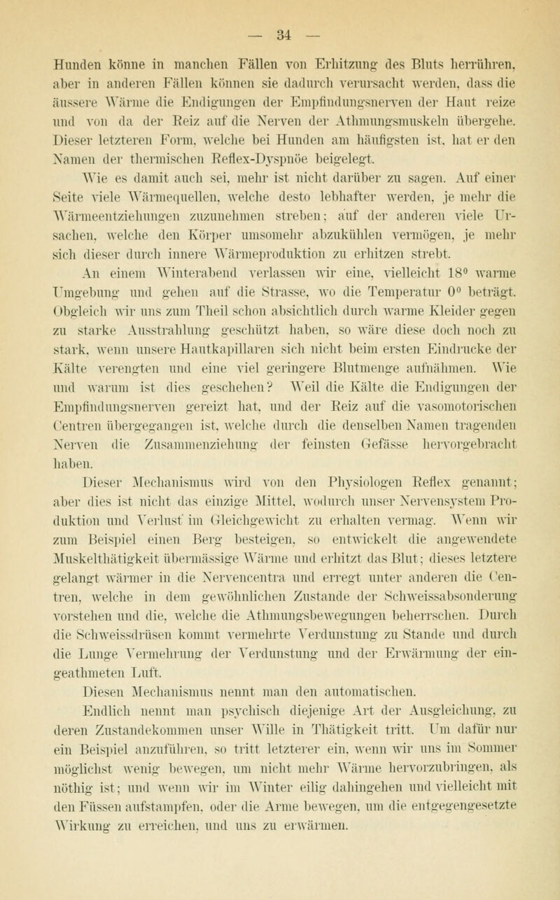 Hunden könne in manchen Fällen von Erhitzung des Bluts herrühren, aber in anderen Fällen können sie dadurch verursacht werden, dass die äussere Wärme die Endigungen der Empfindungsnerven der Haut reize und von da der Reiz auf die Nerven der Athmungsmuskeln übergehe. Dieser letzteren Form, welche bei Hunden am häufigsten ist. hat er den Namen der thermischen Reflex-Dyspnöe beigelegt. Wie es damit auch sei, mehr ist nicht darüber zu sauen. Auf einer Seite viele Wärmequellen, welche desto lebhafter werden, je mehr die Wärmeentziehungen zuzunehmen streben; auf der anderen viele Ur- sachen, welche den Körper umsomehr abzukühlen vermögen, je mehr sich dieser durch innere Wärmeproduktion zu erhitzen strebt. An einem Winterabend verlassen wir eine, vielleicht 18° warme Umgebung und gehen auf die Strasse, wo die Temperatur 0° betraut. Obgleich wir uns zum Theil schon absichtlich durch warme Kleider gegen zu starke Ausstrahlung geschützt haben, so wäre diese doch noch zu stark, wenn unsere Hautkapillaren sich nicht beim ersten Eindrucke der Kälte verengten und eine viel geringere Blutmenge aufnähmen. Wie und warum ist dies geschehen? Weil die Kälte die Endigungen der Empfindungsnerven gereizt hat. und der Beiz auf die vasomotorischen Centren übergegangen ist. welche durch die denselben Namen tragenden Nerven die Zusjunmenziehung der feinsten (befasse hervorgebracht haben. Dieser Mechanismus wird von den Physiologen Reflex genannt; aber dies ist nicht das einzige Mittel, wodurch unser Nervensystem Pro- duktion und Verlust' im Gleichgewicht zu erhalten vermag. Wenn wir zum Beispiel einen Berg besteigen, so entwickelt die angewendete Muskelthätigkeit übermässige Wärme und erhitzt das Blut; dieses letztere gelangt wärmer in die Nervencentra und erregt unter anderen die Cen- tren, welche in dem gewöhnlichen Zustande der Schweissabsonderung vorstehen und die. welche die Athmungsbewegungen beherrschen. Durch die Schweissdriisen kommt vermehrte Verdunstung zu Stande und durch die Lunge Vermehrung der Verdunstung und der Erwärmung der ein- geathmeten Luft. Diesen Mechanismus nennt man den automatischen. Endlich nennt man psychisch diejenige Art der Ausgleichung, zu deren Zustandekommen unser Wille in Thätigkeit tritt. Um dafür nur ein Beispiel anzuführen, so tritt letzterer ein. wenn wir uns im Sommer möglichst wenig bewegen, um nicht mehr Wärme hervorzubringen, als nöthig ist; und wenn wir im Winter eilig dahingehen und vielleicht mit den Füssen aufstampfen, oder die Arme bewegen, um die entgegengesetzte Wirkung zu erreichen, und uns zu erwärmen.