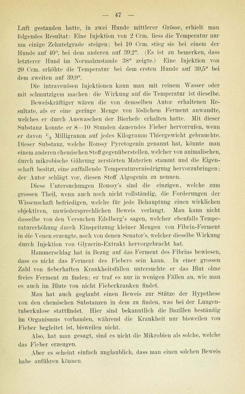 Luft gestanden hatte, in zwei Hunde mittlerer Grösse, erhielt man folgendes Resultat: Eine Injektion von 2 Ccm. liess die Temperatur nur um einige Zehntelgrade steigen; bei 10 Ccm. stieg sie bei einem der Hunde auf 40°. bei dem anderen auf 39.2°. (Es ist zu bemerken, dass letzterer Hund im Normalzustande 38° zeigte.) Eine Injektion von 20 Ccm. erhöhte die Temperatur bei dem ersten Hunde auf 39,5° bei dem zweiten auf 39,9°. Die intravenösen Injektionen kann man mit reinem Wasser oder mit schmutzigem machen: die Wirkung auf die Temperatur ist dieselbe. Beweiskräftiger wären die von demselben Autor erhaltenen Re- sultate, als er eine geringe Menge von löslichem Ferment anwandte, welches er durch Auswaschen der Bierhefe erhalten hatte. Mit dieser Substanz konnte er 8—10 Stunden dauerndes Fieber hervorrufen, wenn er davon 1/2 Milligramm auf jedes Kilogramm Thiergewicht gebrauchte. Dieser Substanz, welche Roussy Pyretogenin genannt hat, könnte man einem anderen chemischen Stoff gegenüberstellen, welcher von animalischen, durch mikrobische Gährung zerstörten Materien stammt und die Eigen- schaft besitzt, eine auffallende Temperaturerniedrigung hervorzubringen; der Autor schlägt vor. diesen Stoff Algogenin zu nennen. Diese Untersuchungen Roussy's sind die einzigen, welche zum grossen Theil, wenn auch noch nicht vollständig, die Forderungen der Wissenschaft befriedigen, welche für jede Behauptung einen wirklichen objektiven, unwiedersprechlichen Beweis verlangt. Man kann nicht dasselbe von den Versuchen Edelberg's sagen, welcher ebenfalls Tempe- raturerhöhung durch Einspritzung kleiner Mengen von Fibrin-Ferment in die Venen erzeugte, noch von denen Senators, welcher dieselbe Wirkung durch Injektion von Glyzerin-Extrakt hervorgebracht hat. Hammerschlag hat in Bezug auf das Ferment des Fibrins bewiesen, dass es nicht das Ferment des Fiebers sein kann. In einer grossen Zahl von fieberhaften Krankheitsfällen untersuchte er das Blut ohne freies Ferment zu finden; er traf es nur in wenigen Fällen an, wie man es auch im Blute von nicht Fieberkranken findet. Man hat auch geglaubt einen Beweis zur Stütze der Hypothese von den chemischen Substanzen in dem zu finden, was bei der Lungen- tuberkulose stattfindet. Hier sind bekanntlich die Bazillen beständig im Organismus vorhanden, während die Krankheit nur bisweilen von Fieber begleitet ist, bisweilen nicht. Also, hat man gesagt, sind es nicht die Mikrobien als solche, welche das Fieber erzeugen. Aber es scheint einfach unglaublich, dass man einen solchen Beweis habe anführen können.