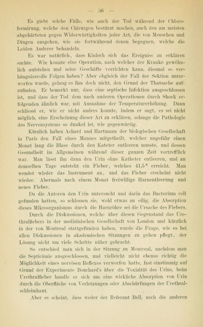 Es giebl solche Fälle, wie auch der Tod während der Chloro- forniirung, welche den Chirurgen bestürzt machen, auch den am meisten abgehärteten gegen Widerwärtigkeiten jeder Art. die von Menschen und Dingen ausgehen, wie sie fortwährend denen begegnen, welche die Leiden Anderer behandeln. Es war natürlich, dass Kinloch sich das Ereigniss zu erklären suchte. Wie konnte eine Operation, nach welcher der Kranke gewöhn- lich aufstehen und seine Geschäfte verrichten kann, diesmal so ver- hängnissvolle Folgen haben? Aber obgleich der Fall der Sektion unter- worfen wurde, gelang es ihm doch nicht, den Grund der Thatsache auf- zufinden. Er bemerkt nur. dass eine septische Infektion ausgeschlossen ist. und dass der Tod dem nach anderen Operationen durch Shock er- folgenden ähnlich war. mit Ausnahme der Temperaturerhöhung. Dann schliesst er. wie er nicht anders konnte, indem er sagt, es sei nicht möglich, eine Erscheinung dieser Art zu erklären, solange die Pathologie des Nervensystems so dunkel ist. wie gegenwärtig. Kürzlich haben Achard und Hartmann der biologischen Gesellschaft in Paris den Fall eines Mannes mitgetheilt, welcher ungefähr einen Monat laug die Blase durch den Kateter entleeren musste. und dessen Gesundheit im Allgemeinen während dieser ganzen Zeit vortrefflich war. Man lässt ihn dann den Urin ohne Katheter entleeren, und an demselben Tage entsteht ein Fieber, welches 41.5° erreicht. Man wendet wieder das Instrument an. und das Fieber erscheint nicht wieder. Abermals nach einem Monat freiwillige Harnentleerung und neues Fieber. Da die Autoren den Urin untersucht und darin das Bacterium coli gefunden hatten, so schlössen sie. wohl etwas zu eilig, die Absorption dieses Mikroorganismus durch die Harnröhre sei die Ursache des Fiebers. Durch die Diskussionen, welche über diesen Gegenstand das Ure- thralfiebers in der medizinischen Gesellschaft von London und kürzlich in der von Montreal stattgefunden haben, wurde die Frage, wie es bei allen Diskussionen in akademischen Sitzungen zu gehen pflegt, der Lösung nicht um viele Schritte näher gebracht. So entschied man sich in der Sitzung zu Montreal, nachdem man die Septicämie ausgeschlossen, und vielleicht nicht ebenso richtig die Möglichkeit eines nervösen Keflexes verworfen hatte, fast einstimmig auf Grund der Experimente Bouchard's über die Toxizität des Urins, beim Urethralfieber handle es sich um eine wirkliche Absorption von Urin durch die Oberfläche von Verletzungen oder Abschürfungen der Frethral- schleimhaut. Aber es scheint, dass weder der Referant Bell, noch die anderen