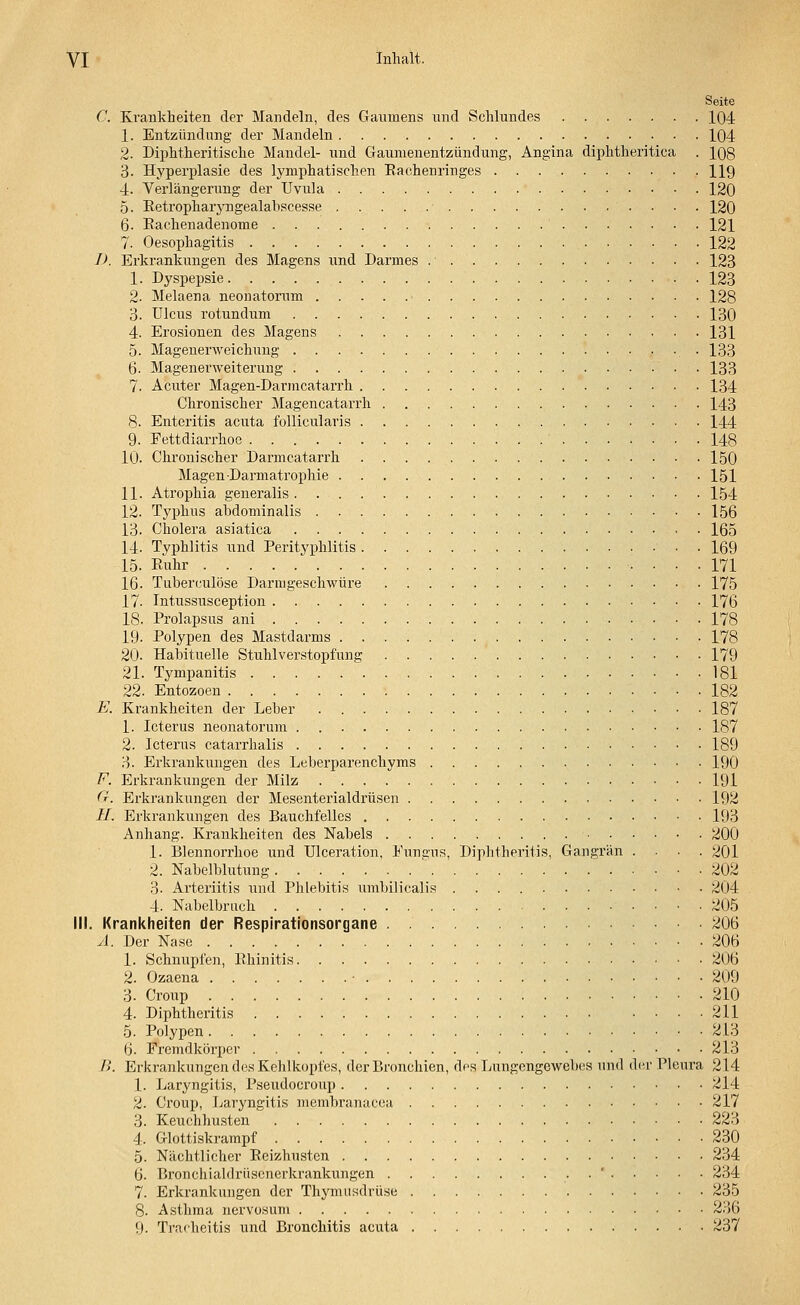 Seite C. Krankheiten der Mandeln, des Gaumens und Schlundes 104 1. Entzündung der Mandeln 104 2. Diphtherische Mandel- und Gaumenentzündung, Angina diphtheritica . 108 3. Hyperplasie des lymphatischen Bachenringes 119 4. Verlängerung der Uvula 120 5. Betropharyngealabscesse 120 6. Eachenadenome 121 7. Oesophagitis 122 D. Erkrankungen des Magens und Darmes . 123 1. Dyspepsie 123 2. Melaena neonatorum ■ 128 3. Ulcus rotundum 130 4. Erosionen des Magens 131 5. Magenerweichung 133 6. Magenerweiterung 133 7. Acuter Magen-Darmcatarrh 134 Chronischer Magencatarrh 143 8. Enteritis acuta follicularis 144 9. Fettdiarrhoe ' 148 10. Chronischer Darmcatarrh 150 Magen Darmatrophie 151 11. Atrophia generalis 154 12. Typhus abdominalis 156 13. Cholera asiatica 165 14. Typhlitis und Perityphlitis • • 169 15. Euhr •••• 171 16- Tuberculöse Darmgeschwüre 175 17. Intussusception 176 18. Prolapsus ani 178 19- Polypen des Mastdarms 178 20. Habituelle Stuhlverstopfung 179 21. Tympanitis 181 22. Entozoen 182 E. Krankheiten der Leber 187 1. Icterus neonatorum 187 2. Icterus catarrhalis 189 3. Erkrankungen des Leberparenchyms 190 F. Erkrankungen der Milz 191 G. Erkrankungen der Mesenterialdrüsen 192 11. Erkrankungen des Bauchfelles 193 Anhang. Krankheiten des Nabels 200 1. Blennorrhoe und Ulceration, Funsus, Diphtheritis, Gangrän .... 201 2. Nabelblutung ' 202 3. Arteriitis und Phlebitis umbilicalis 204 4. Nabelbrach 205 MI. Krankheiten der Respirationsorgane 206 A, Der Nase 206 1. Schnupfen, Rhinitis 206 2. Ozaena • 209 3. Croup 210 4. Diphtheritis 211 5. Polypen 213 Ij. Fremdkörper 213 B. Erkrankungen des Kehlkopfes, der Bronchien, des Lungengewebes und diu- Pleura 214 1. Laryngitis, Pseudocroup 214 2. Croup, Laryngitis menibranacea 217 3. Keuchhusten 223 4. Glottiskrampf 230 5. Nächtlicher Beizhusten 234 6. Bronchiablrüscnerkrankungen . ' 234 7. Erkrankungen der Thymusdrüse 235 8. Asthma nervosum 236 9. Tracheitis und Bronchitis acuta 237