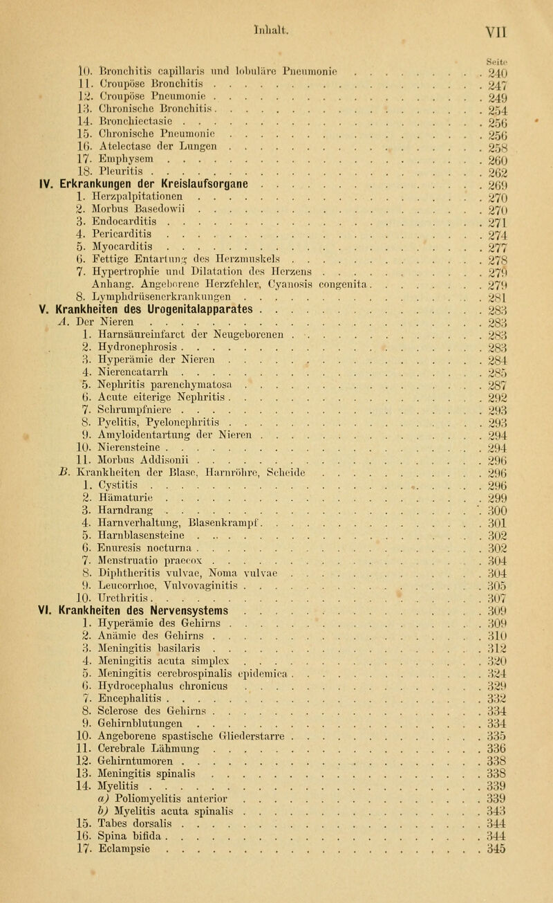 3i U 1o. Bronchitis capillaria nnd lobuläre Pneumonie 240 1 I. Oroupüsc Bronchitis 247 12. Croupösc Pneumonie 249 13. Chronische Bronchitis 254 14. Bronchiectasie 25J3 15. Clironischc Pneumonie 250 l(i. Atelectasc der Lungen 25g 17. Emphysem 260 18. Pleuritis 262 IV. Erkrankungen der Kreislaufsorgane 269 1. Herzpalpitationen 270 2. Morbus Basedowii 27(1 3. Endocarditis 271 4. Pericarditis 274 5. Myocarditis 277 6. Fettige Entarlung des Herzmuskels 278 7. Hypertrophie und Dilatation des Herzens 279 Anhang. Angeborene Herzfehler, Cyanosis congenita 27!* 8. Lymphdrüsenerkrankungen 281 V. Krankheiten des Urogenitalapparates 283 A. Der Nieren 283 1. Harnsäureinfarct der Neugeborenen 283 2. Hydronephrosis 283 3. Hyperämie der Nieren 284 4. Nierencatarrh 285 5. Nephritis parenehymatosa 287 6. Acute eiterige Nephritis 2!)2 7. Sehrumpfniere 293 8. Pyelitis, Pyelonephritis 293 9. Amyloidentartung der Nieren 294 10. Nierensteine . 294 11. Morbus Addisonii 296 B. Krankheiten der Blase, Harnröhre, Scheide 296 1. Cystitis , 296 2. Hämaturie 299 3. Harndrang '. 300 4. Harnverhaltung, Blasenkrampf 301 5. Harnblasensteine 302 6. Enuresis nocturna 302 7- Menstruatio praecox . . . 304 8- Diphthcritis vulvae, Noma vulvae 304 9. Leucorrhoe, Vulvovaginitis 305 10- Urethritis 307 VI. Krankheiten des Nervensystems 309 1. Hyperämie des Gehirns 309 2. Anämie des Gehirns 31ü 3. Meningitis basilaris 312 4. Meningitis acuta simplex 320 5. Meningitis cerebrospinalis epidemica 324 6. Hydrocephalus chronicus 329 7. Encephalitis 332 8. Sclerose des Gehirns 334 9. Gehirnblutungen 334 10. Angeborene spastische Gliederstarre 335 11. Cerebrale Lähmung 336 12. Gehirntumoren 338 13. Meningitis spinalis 338 14. Myeütis 339 a) Poliomyelitis anterior 339 b) Myelitis acuta spinalis 343 15. Tabes dorsalis 344 16. Spina bifida 344 17- Eclampsie 345