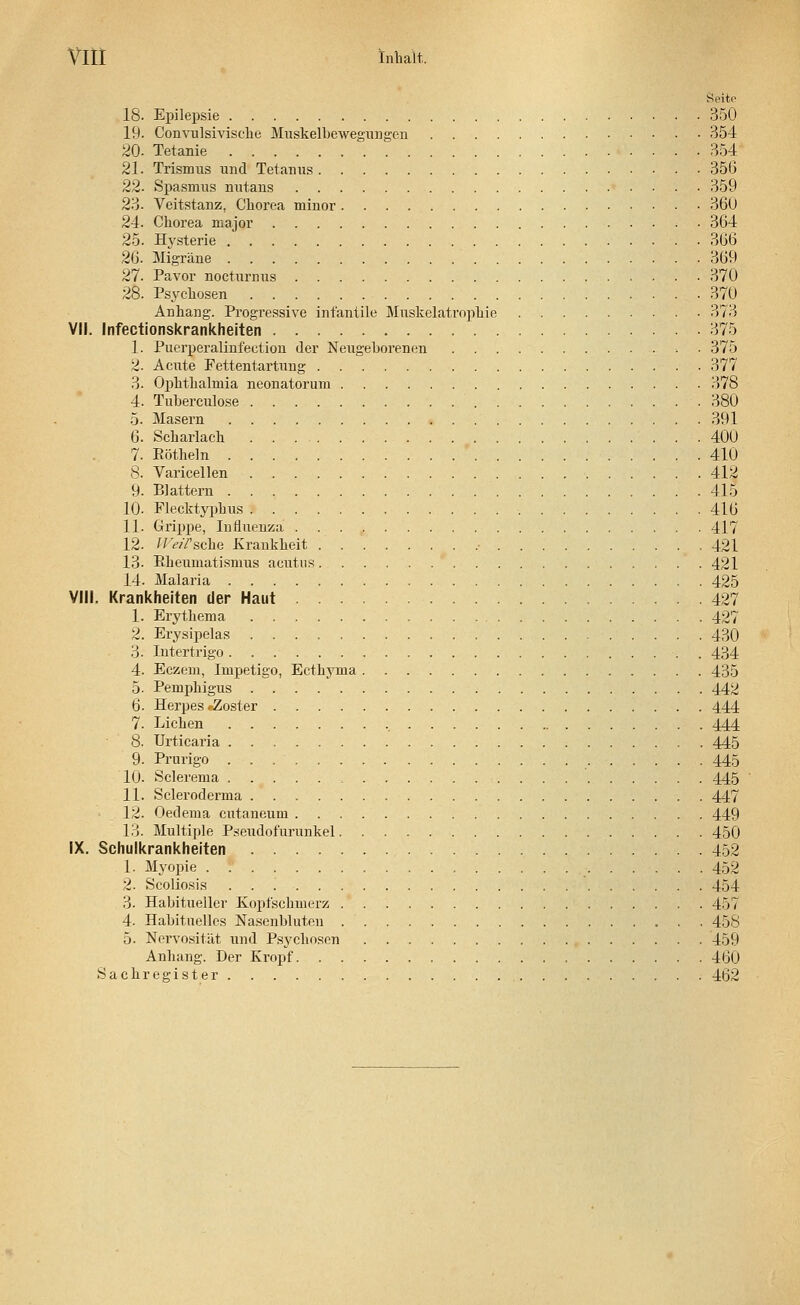 Seite 18. Epilepsie 350 19. Convulsivische Muskelbewegungen 354 20- Tetanie 354 21. Trismus und Tetanus 356 22. Spasmus nutans 359 23. Veitstanz, Chorea minor 360 24. Chorea major 364 25. Hysterie 366 26. Migräne 369 27. Pavor nocturnus 370 28. Psychosen 370 Anhang. Progressive infantile Muskelatrophie 373 VII. Infectionskrankheiten 375 1. Puerperalinfection der Neugeborenen . 375 2. Acute Fettentartung 377 3. (>phthalnria neonatorum 378 4. Tuberculose 380 5- Masern -. 391 6. Scharlach 400 7. Böthein 410 8. Varicellen 412 9. Blattern 415 10. Flecktyphus 416 11. Grippe, Influenza 417 12. ll'e/7 sehe Krankheit • 421 13- Bheumatismus acutus 421 14. Malaria 425 VIII. Krankheiten der Haut 427 1. Erythema 427 2. Erysipelas 430 3. Intertrigo 434 4. Eczem, Impetigo, Ecthyma 435 5. Pemphigus 442 6. Herpes »-Zoster 444 7. Liehen , 444 8. Urticaria 445 9. Prurigo 445 10. Sclerema 445 11. Scleroderma 447 12. Oedema cutaneum 449 13. Multiple Pseudofurunkel 450 IX. Schulkrankheiten 452 1. Myopie 452 2. Scoliosis 454 3. Habitueller Kopfschmerz 457 4. Habituelles Nasenbluten 458 5. Nervosität und Psychosen 459 Anhang. Der Kropf 460 Sachregister 462