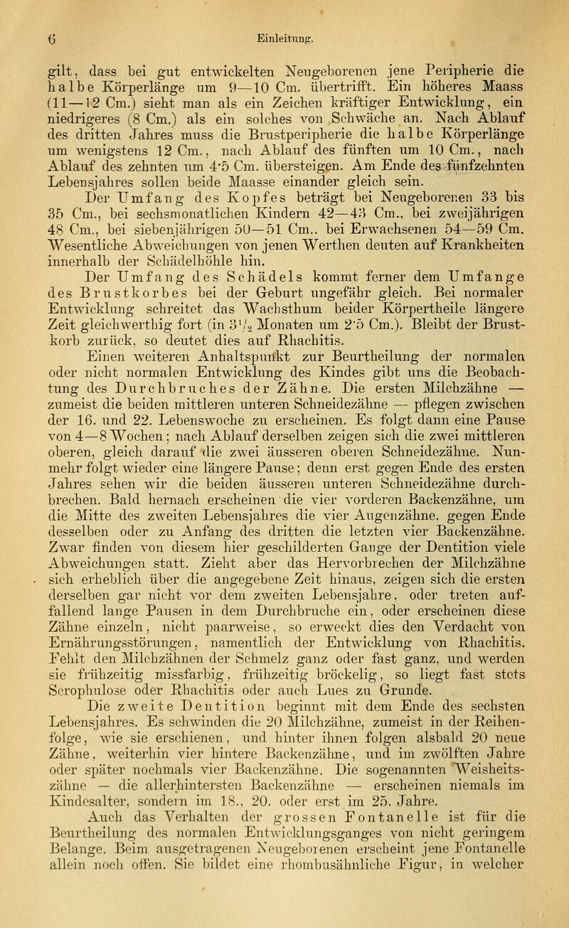 gilt, dass bei gut entwickelten Neugeborenen jene Peripherie die halbe Körperlänge um 9—10 Cm. übertrifft. Ein höheres Maass (11—12 Cm.) sieht man als ein Zeichen kräftiger Entwicklung, ein niedrigeres (8 Cm.) als ein solches von Schwäche an. Nach Ablauf des dritten Jahres muss die Brustperipherie die halbe Körperlänge um wenigstens 12 Cm., nach Ablauf des fünften um 10 Cm., nach Ablauf des zehnten um 4*5 Cm. übersteigen. Am Ende des fünfzehnten Lebensjahres sollen beide Maasse einander gleich sein. Der Umfang des Kopfes beträgt bei Neugeborenen 33 bis 35 Cm., bei sechsmonatlichen Kindern 42—43 Cm., bei zweijährigen 48 Cm., bei siebenjährigen 50—51 Cm., bei Erwachsenen 54—59 Cm. Wesentliche Abweichungen von jenen Werthen deuten auf Krankheiten innerhalb der Schädelhöhle hin. Der Umfang des Schädels kommt ferner dem Umfange des Brustkorbes bei der Geburt ungefähr gleich. Bei normaler Entwicklung schreitet das Wachsthum beider Körpertheile längere Zeit gleichwerthig fort (in 3'/2 Monaten um 2'5 Cm.). Bleibt der Brust- korb zurück, so deutet dies auf Rhachitis. Einen weiteren Anhaltspunkt zur Beurtheilung der normalen oder nicht normalen Entwicklung des Kindes gibt uns die Beobach- tung des Durchbruches der Zähne. Die ersten Milchzähne — zumeist die beiden mittleren unteren Schneidezähne — pflegen zwischen der 16. und 22. Lebenswoche zu erscheinen. Es folgt dann eine Pause von 4—8 Wochen ; nach Ablauf derselben zeigen sich die zwei mittleren oberen, gleich darauf die zwei äusseren oberen Schneidezähne. Nun- mehr folgt wieder eine längere Pause; denn erst gegen Ende des ersten Jahres sehen wir die beiden äusseren unteren Schneidezähne durch- brechen. Bald hernach erscheinen die vier vorderen Backenzähne, um die Mitte des zweiten Lebensjahres die vier Augen zahne, gegen Ende desselben oder zu Anfang des dritten die letzten vier Backenzähne. Zwar finden von diesem hier geschilderten Gange der Dentition viele Abweichungen statt. Zieht aber das Hervorbrechen der Milchzähne sich erheblich über die angegebene Zeit hinaus, zeigen sich die ersten derselben gar nicht vor dem zweiten Lebensjahre, oder treten auf- fallend lange Pausen in dem Durchbruche ein, oder erscheinen diese Zähne einzeln, nicht paarweise, so erweckt dies den Verdacht von Ernährungsstörungen, namentlich der Entwicklung von Rhachitis. Fehlt den Milchzähnen der Schmelz ganz oder fast ganz, und werden sie frühzeitig missfarbig, frühzeitig bröckelig, so liegt fast stets Seroptmlose oder Rbachitis oder auch Lues zu Grunde. Die zweite Dentition beginnt mit dem Ende des sechsten Lebensjahres. Es schwinden die 20 Milchzähne, zumeist in der Reihen- folge, wie sie erschienen, und hinter ihnen folgen alsbald 20 neue Zähne, weiterhin vier hintere Backenzähne, und im zwölften Jahre oder später nochmals vier Backenzähne. Die sogenannten Weisheits- zähne — die allerhintersten Backenzähne — erscheinen niemals im Kindesalter, sondern im 18., 20. oder erst im 25. Jahre. Auch das Verhalten der grossen Fontanelle ist für die Beurtheilung des normalen Entwicklungsganges von nicht geringem Belange. Beim ausgetragenen Neugeborenen erscheint jene Fontanelle allein noch offen. Sic bildet eine rhombusähnliche Figur, in welcher