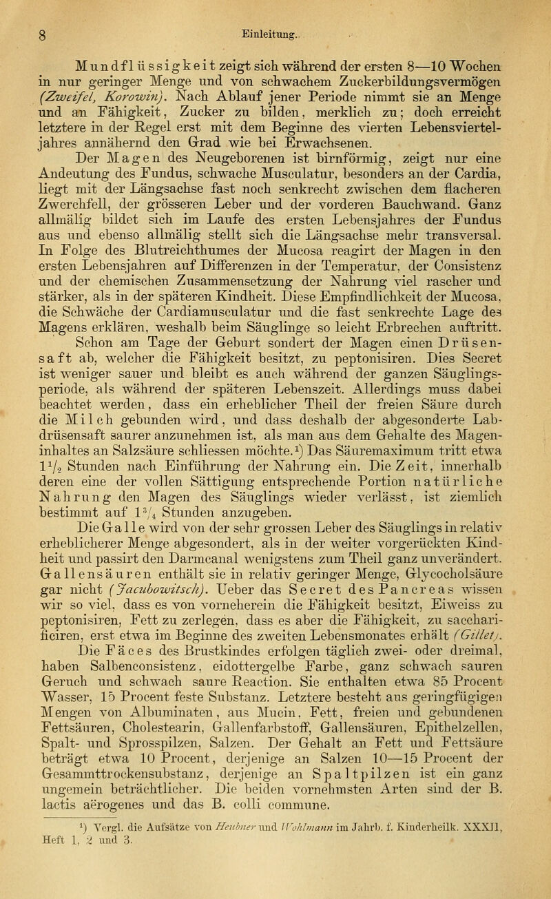 Mundflüssigkeit zeigt sich während der ersten 8—10 Wochen in nur geringer Menge und von schwachem Zuckerbildungsvermögen (Zweifel, Korowin). Nach Ablauf jener Periode nimmt sie an Menge und an Fähigkeit, Zucker zu bilden, merklieh zu; doch erreicht letztere in der Regel erst mit dem Beginne des vierten Lebensviertel- jahres annähernd den Grad wie bei Erwachsenen. Der Magen des Neugeborenen ist birnförmig, zeigt nur eine Andeutung des Fundus, schwache Musculatur, besonders an der Cardia, liegt mit der Längsachse fast noch senkrecht zwischen dem flacheren Zwerchfell, der grösseren Leber und der vorderen Bauchwand. Ganz allmälig bildet sich im Laufe des ersten Lebensjahres der Fundus aus und ebenso allmälig stellt sich die Längsachse mehr transversal. In Folge des Blutreichthumes der Mucosa reagirt der Magen in den ersten Lebensjahren auf Differenzen in der Temperatur, der Consistenz und der chemischen Zusammensetzung der Nahrung viel rascher und stärker, als in der späteren Kindheit. Diese Empfindlichkeit der Mucosa, die Schwäche der Cardiamusculatur und die fast senkrechte Lage des Magens erklären, weshalb beim Säuglinge so leicht Erbrechen auftritt. Schon am Tage der Geburt sondert der Magen einen Drüsen- saft ab, welcher die Fähigkeit besitzt, zu peptonisiren. Dies Secret ist weniger sauer und bleibt es auch während der ganzen Säuglings- periode, als während der späteren Lebenszeit. Allerdings muss dabei beachtet werden, dass ein erheblicher Theil der freien Säure durch die Milch gebunden wird, und dass deshalb der abgesonderte Lab- drüsensaft saurer anzunehmen ist, als man aus dem Gehalte des Magen- inhaltes an Salzsäure schliessen möchte.1) Das Säuremaximum tritt etwa l1^ Stunden nach Einführung der Nahrung ein. Die Zeit, innerhalb deren eine der vollen Sättigung entsprechende Portion natürliche Nahrung den Magen des Säuglings wieder verlässt. ist ziemlich bestimmt auf l3/4 Stunden anzugeben. Die Galle wird von der sehr grossen Leber des Säuglings in relativ erheblicherer Menge abgesondert, als in der weiter vorgerückten Kind- heit und passirt den Darmcanal wenigstens zum Theil ganz unverändert. Gallensäuren enthält sie in relativ geringer Menge, Glycocholsäure gar nicht (Jacubowitsch). Ueber das Secret desPancreas wissen wir so viel, dass es von vorneherein die Fähigkeit besitzt, Eiweiss zu peptonisiren, Fett zu zerlegen, dass es aber die Fähigkeit, zu sacchari- ficiren, erst etwa im Beginne des zweiten Lebensmonates erhält (Gilletj. Die F ä c e s des Brustkindes erfolgen täglich zwei- oder dreimal, haben Salbenconsistenz, eidottergelbe Farbe, ganz schwach sauren Geruch und schwach saure Peaction. Sie enthalten etwa 85 Procent Wasser, 15 Procent feste Substanz. Letztere besteht aus geringfügigen Mengen von Albuminaten, aus Mucin, Fett, freien und gebundenen Fettsäuren, Cholestearin, Gallenfarbstoff, Gallensäuren, Epithelzellen, Spalt- und Sprosspilzen, Salzen. Der Gehalt an Fett und Fettsäure beträgt etwa 10 Procent, derjenige an Salzen 10—15 Procent der Gesammttrockensubstanz, derjenige an Spaltpilzen ist ein ganz ungemein beträchtlicher. Die beiden vornehmsten Arten sind der B. lactis aerogenes und das B. colli commune. *) Vergl. die Aufsätze von Heuhur toA Wohlmann im Jahrb. f. Kinderheilk. XXXII,