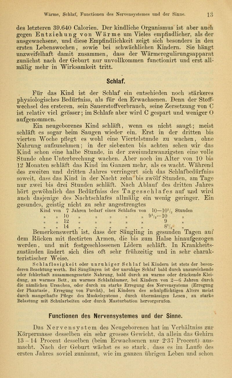 Wärme, Schlaf, Functionen des Nervensystemes und der Sinne. Jjj des letzteren 39.640 Calorien. Der kindliche Organismus ist aber auch gegen Entziehung von Wärme um Vieles empfindlicher, als der ausgewachsene, und diese Empfindlichkeit zeigt sich besonders in den ersten Lebenswochen, sowie bei schwächlichen Kindern. Sie hängt unzweifelhaft damit zusammen, dass der Wärmeregulirungsapparat zunächst nach der Geburt nur unvollkommen functionirt und erst all- mälig mehr in Wirksamkeit tritt. Schlaf. Für das Kind ist der Schlaf ein entschieden noch stärkeres physiologisches Bedürfniss, als für den Erwachsenen. Denn der Stoff- wechsel des ersteren, sein Sauerstoffverbrauch, seine Zersetzung von C ist relativ viel grösser; im Schlafe aber wird C gespart und weniger 0 aufgenommen. Ein neugeborenes Kind schläft, wenn es nicht saugt; meist schläft es sogar beim Saugen wieder ein. Erst in der dritten bis vierten Woche pflegt es wohl eine Viertelstunde zu wachen, ohne Nahrung aufzunehmen; in der siebenten bis achten sehen wir das Kind schon eine halbe Stunde, in der zweiundzwanzigsten eine volle Stunde ohne Unterbrechung wachen. Aber noch im Alter von 10 bis V2 Monaten schläft das Kind im Ganzen mehr, als es wacht. Während des zweiten und dritten Jahres verringert sich das Schlafbedürfniss soweit, dass das Kind in der Nacht zehn bis zwölf Stunden, am Tage nur zwei bis drei Stunden schläft. Nach Ablauf des dritten Jahres hört gewöhnlich das Bedürfniss des Tagesschlafes auf und wird auch dasjenige des Nachtschlafes allmälig ein wenig geringer. Ein gesundes, geistig nicht zu sehr angestrengtes Kind von 7 Jahren bedarf eines Schlafes von 10—IOV2 Stunden n n ^0 n » » » jj  /a -l » » ■» ■L~ » » » n n « n n »  „ „ j, » # » ( 0/2 jj Bemerkenswerth ist, dass der Säugling in gesunden Tagen auf dem Rücken mit flectirten Armen, die bis zum Halse hinaufgezogen werden, und mit festgeschlossenen Lidern schläft. In Krankkeits- zuständen ändert sich dies oft sehr frühzeitig und in sehr charak- teristischer Weise. Schlaflosigkeit oder unruhiger Seh laf hei Kindern ist stets der beson- deren Beachtung werth. Bei Säuglingen ist der unruhige Schlaf bald durch unzureichende oder fehlerhaft zusammengesetzte Nahrung, bald durch zu warme oder drückende Klei- dung, zu warmes Bett, zu warmes Schlafzimmer, bei Kindern von 2—6 Jahren durch die nämlichen Ursachen, oder durch zu starke Erregung des Nervensystems (Erregung der Phantasie, Erregung von Furcht), bei Kindern des schulpflichtigen Alters meist durch mangelhafte Pflege des Muskelsystems , durch übermässiges Lesen, zu starke Belastung mit Schularbeiten oder durch Masturbation hervorgerufen. Functionen des Nervensystemes und der Sinne. Das Nervensystem des Neugeborenen hat im Verhältniss zur Körpermasse desselben ein sehr grosses Gewicht, da allein das Gehirn 13—14 Procent desselben (beim Erwachsenen nur 2'37 Procent) aus- macht. Nach der Geburt wächst es so stark. dass es im Laufe des ersten Jahres soviel zunimmt, wie im ganzen übrigen Leben und schon
