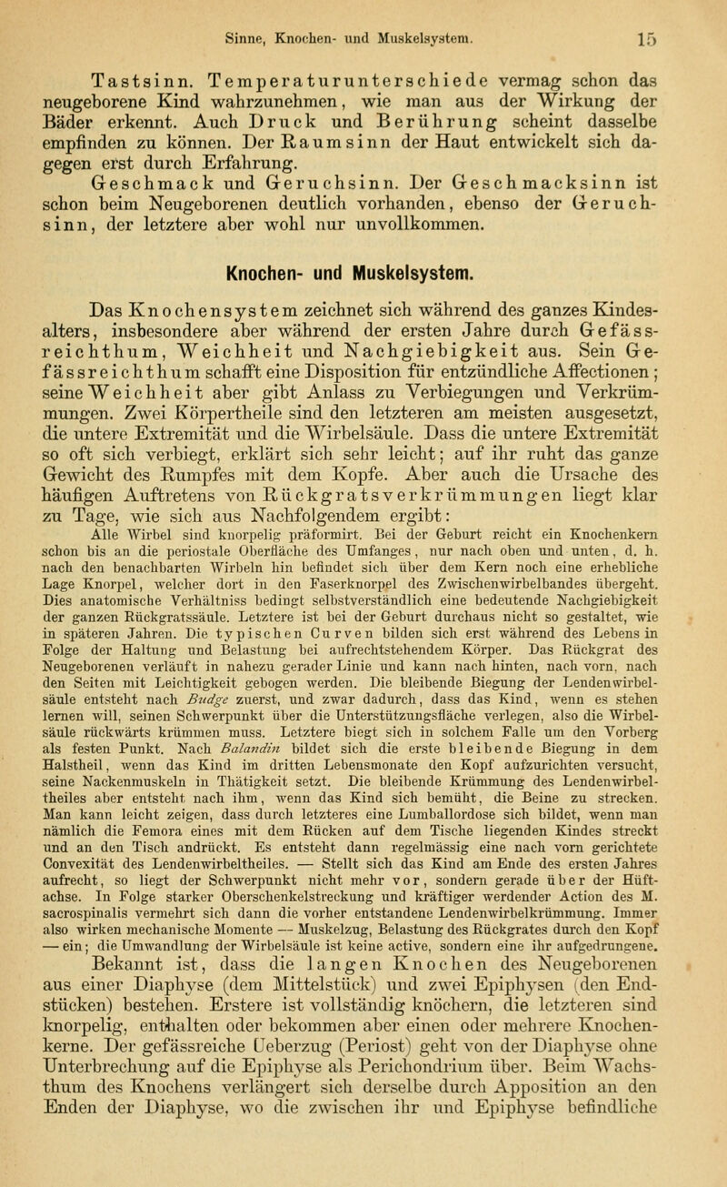 Sinne, Knochen- und Muskelsystem. 1) Tastsinn. Temperaturunterschiede vermag schon das neugeborene Kind wahrzunehmen, wie man aus der Wirkung der Bäder erkennt. Auch Druck und Berührung scheint dasselbe empfinden zu können. Der Raumsinn der Haut entwickelt sich da- gegen erst durch Erfahrung. Geschmack und Geruchsinn. Der Geschmacksinn ist schon beim Neugeborenen deutlich vorhanden, ebenso der Geruch- sinn, der letztere aber wohl nur unvollkommen. Knochen- und Muskelsystem. Das Knochensystem zeichnet sich während des ganzes Kindes- alters, insbesondere aber während der ersten Jahre durch Gefäss- reichthum, Weichheit und Nachgiebigkeit aus. Sein Ge- fässreichthum schafft eine Disposition für entzündliche Affectionen ; seine Weichheit aber gibt Anlass zu Verbiegungen und Verkrüm- mungen. Zwei Körpertheile sind den letzteren am meisten ausgesetzt, die untere Extremität und die Wirbelsäule. Dass die untere Extremität so oft sich verbiegt, erklärt sich sehr leicht; auf ihr ruht das ganze Gewicht des Rumpfes mit dem Kopfe. Aber auch die Ursache des häufigen Auftretens von Rückgratsverkrümmungen liegt klar zu Tage, wie sich aus Nachfolgendem ergibt: Alle Wirbel sind knorpelig präformirt. Bei der Geburt reicht ein Knochenkern schon bis an die periostale Oberfläche des Umfanges , nur nach oben und unten, d. h. nach den benachbarten Wirbeln hin befindet sich über dem Kern noch eine erhebliche Lage Knorpel, welcher dort in den Faserknorpel des Zwischenwirbelbandes übergeht. Dies anatomische Verhältniss bedingt selbstverständlich eine bedeutende Nachgiebigkeit der ganzen Kückgratssäule. Letztere ist bei der Geburt durchaus nicht so gestaltet, wie in späteren Jahren. Die typischen Curven bilden sich erst während des Lebens in Folge der Haltung und Belastung bei aufrechtstehendem Körper. Das Rückgrat des Neugeborenen verläuft in nahezu gerader Linie und kann nach hinten, nach vorn, nach den Seiten mit Leichtigkeit gebogen werden. Die bleibende Biegung der Lenden Wirbel- säule entsteht nach Budge zuerst, und zwar dadurch, dass das Kind, wenn es stehen lernen will, seinen Schwerpunkt über die Unterstützungsfläche verlegen, also die Wirbel- säule rückwärts krümmen muss. Letztere biegt sich in solchem Falle um den Vorberg als festen Punkt. Nach Balandin bildet sich die erste bleibende Biegung in dem Halstheil, wenn das Kind im dritten Lebensmonate den Kopf aufzurichten versucht, seine Nackenmuskeln in Thätigkeit setzt. Die bleibende Krümmung des Lendenwirbel- theiles aber entsteht nach ihm, wenn das Kind sich bemüht, die Beine zu strecken. Man kann leicht zeigen, dass durch letzteres eine Lumballordose sich bildet, wenn man nämlich die Femora eines mit dem Rücken auf dem Tische liegenden Kindes streckt und an den Tisch andrückt. Es entsteht dann regelmässig eine nach vorn gerichtete Convexität des Lendenwirbeltheiles. — Stellt sich das Kind am Ende des ersten Jahres aufrecht, so liegt der Schwerpunkt nicht mehr vor, sondern gerade über der Hüft- achse. In Folge starker Oberschenkelstreckung und kräftiger werdender Action des M. sacrospinalis vermehrt sich dann die vorher entstandene Lendenwirbelkrümmung. Immer also wirken mechanische Momente — Muskelzug, Belastung des Rückgrates durch den Kopf — ein; die Umwandlung der Wirbelsäule ist keine active, sondern eine ihr aufgedrungene. Bekannt ist, dass die langen Knochen des Neugeborenen aus einer Diaphyse (dem Mittelstück) und zwei Epiph}Tsen (den End- stücken) bestehen. Erstere ist vollständig knöchern, die letzteren sind knorpelig, enthalten oder bekommen aber einen oder mehrere Knochen- kerne. Der gefässreiche Ueberzug (Periost) geht von der Diaphyse ohne Unterbrechung auf die Epiphyse als Perichondrium über. Beim Wachs- thum des Knochens verlängert sich derselbe durch Apposition an den Enden der Diaphyse, wo die zwischen ihr und Epiphyse befindliche