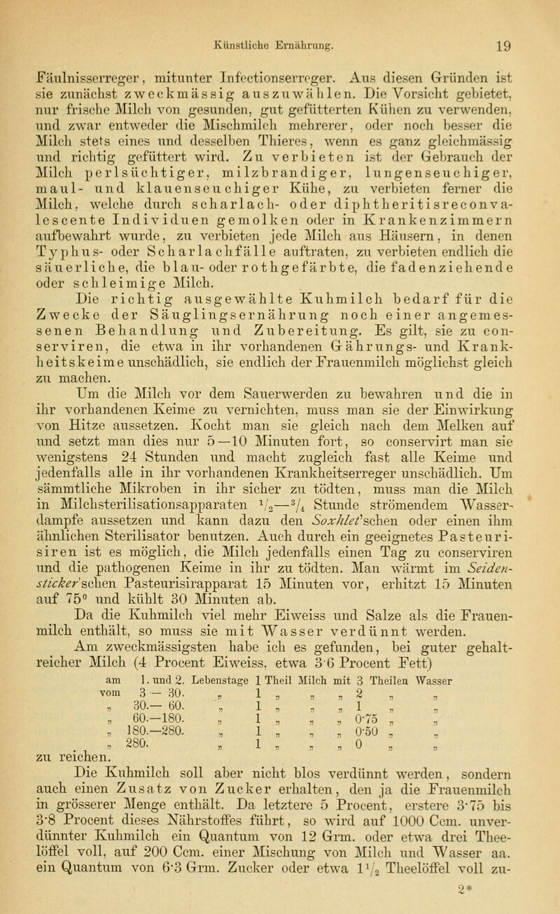 Fäulnisserreger, mitunter Infectionserrcger. Aus diesen Gründen ist sie zunächst zweckmässig auszuwählen. Die Vorsicht gebietet, nur frische Milch von gesunden, gut gefütterten Kühen zu verwenden, und zwar entweder die Mischmilch mehrerer, oder noch besser die Milch stets eines und desselben Thieres, wenn es ganz gleichmässig und richtig gefüttert wird. Zu verbieten ist der Gebrauch der Milch perlsüchtiger, milzbrandiger, lungenseuchiger, maul- und klauenseuchiger Kühe, zu verbieten ferner die Milch, welche durch Scharlach- oder diphtheritisreconva- lescente Individuen gemolken oder in Krankenzimmern aufbewahrt wurde, zu verbieten jede Milch aus Häusern, in denen Typhus- oder Schar lach fälle auftraten, zu verbieten endlich die säuerliche, die blau-oder rothgefärbte, die fadenziehende oder schleimige Milch. Die richtig ausgewählte Kuhmilch bedarf für die Zwecke der Säuglingsernährung noch einer angemes- senen Behandlung und Zubereitung. Es gilt, sie zu con- serviren, die etwa in ihr vorhandenen Gährungs- und Krank- heitskeime unschädlich, sie endlich der Frauenmilch möglichst gleich zu machen. Um die Milch vor dem Sauerwerden zu bewahren und die in ihr vorhandenen Keime zu vernichten, muss man sie der Einwirkung von Hitze aussetzen. Kocht man sie gleich nach dem Melken auf und setzt man dies nur 5—10 Minuten fort, so conservirt man sie wenigstens 24 Stunden und macht zugleich fast alle Keime und jedenfalls alle in ihr vorhandenen Krankheitserreger unschädlich. Um sämmtliche Mikroben in ihr sicher zu tödten, muss man die Milch in Milchsterilisationsapparaten V2—3U Stunde strömendem Wasser- dampfe aussetzen und kann dazu den Soxhlefsoh&w oder einen ihm ähnlichen Sterilisator benutzen. Auch durch ein geeignetes Pasteuri- siren ist es möglich, die Milch jedenfalls einen Tag zu conserviren und die pathogenen Keime in ihr zu tödten. Man wärmt im Seiden- sticker sehen. Pasteurisirapparat 15 Minuten vor, erhitzt 15 Minuten auf 75° und kühlt 30 Minuten ab. Da die Kuhmilch viel mehr Eiweiss und Salze als die Frauen- milch enthält, so muss sie mit Wasser verdünnt werden. Am zweckmässigsten habe ich es gefunden, bei guter gehalt- reicher Milch (4 Procent Eiweiss, etwa 36 Procent Fett) am 1. und 2. Lebenstage 1 Theil Milch mit 3 Theilen Wasser vom 3 - 30. „ 1 ' „ „ „ % „ „ 30.- 60. „ 1. „ , „ 1 „ „ 60.-180. „ 1 „ „ „ 0-75 „ „ 180.-280. „ 1 „ „ „ 0-50 „ . , . 280. „ 1 „ „ , 0 „ zu reichen. Die Kuhmilch soll aber nicht blos verdünnt werden, sondern auch einen Zusatz von Zucker erhalten, den ja die Frauenmilch in grösserer Menge enthält. Da letztere 5 Procent, erstere 3-75 bis 3*8 Procent dieses Nährstoffes führt, so wird auf 1000 Ccm. unver- dünnter Kuhmilch ein Quantum von 12 Grm. oder etwa drei Thee- löffel voll, auf 200 Ccm. einer Mischung von Milch und Wasser aa. ein Quantum von 6*3 Grm. Zucker oder etwa V!» Theelöffel voll zu-