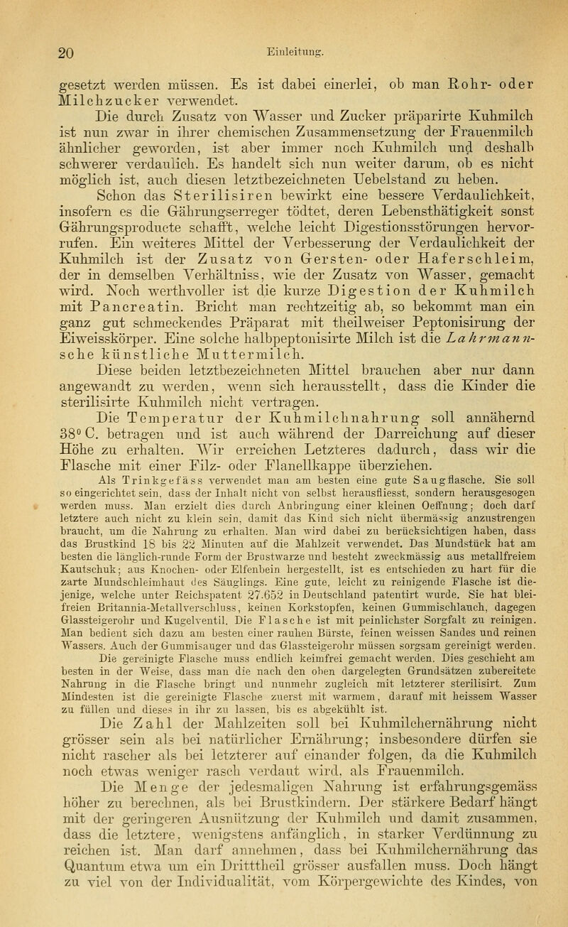 gesetzt werden müssen. Es ist dabei einerlei, ob man Rohr- oder Milchzucker verwendet. Die durch Zusatz von Wasser und Zucker präparirte Kuhmilch ist nun zwar in ihrer chemischen Zusammensetzung der Frauenmilch ähnlicher geworden, ist aber immer noch Kuhmilch und deshalb schwerer verdaulich. Es handelt sich nun weiter darum, ob es nicht möglich ist, auch diesen letztbezeichneten Uebelstand zu heben. Schon das Sterilisiren bewirkt eine bessere Verdaulichkeit, insofern es die Gährungserreger tödtet, deren Lebensthätigkeit sonst Gährungsproducte schafft, welche leicht Digestionsstörungen hervor- rufen. Ein weiteres Mittel der Verbesserung der Verdaulichkeit der Kuhmilch ist der Zusatz von Gersten- oder Haferschleim, der in demselben Verhältniss, wie der Zusatz von Wasser, gemacht wird. Noch werthvoller ist die kurze Digestion der Kuhmilch mit Pancreatin. Bricht man rechtzeitig ab, so bekommt man ein ganz gut schmeckendes Präparat mit theilweiser Peptonisirung der Eiweisskörper. Eine solche halbpeptonisirte Milch ist die Lahrmann- sche künstliche Muttermilch. Diese beiden letztbezeichneten Mittel brauchen aber nur dann angewandt zu werden, wenn sich herausstellt, dass die Kinder die sterilisirte Kuhmilch nicht vertragen. Die Temperatur der Kuhmilchnahrung soll annähernd 38° C. betragen und ist auch während der Darreichung auf dieser Höhe zu erhalten. Wir erreichen Letzteres dadurch, dass wir die Flasche mit einer Filz- oder Flanellkappe überziehen. Als Trinkgefäss verwendet man am besten eine gute Saugflasche. Sie soll so eingericlitet sein, dass der Inhalt nicht von selbst herausfliesst, sondern herausgesogen werden muss. Man erzielt dies durch Anbringung einer kleinen Oeffnung; doch darf letztere auch nicht zu klein sein, damit das Kind sich nicht übermässig anzustrengen braucht, um die Nahrung zu erhalten. Man wird dabei zu berücksichtigen haben, dass das Brustkind 18 bis 22 Minuten auf die Mahlzeit verwendet. Das Mundstück bat am besten die länglich-runde Form der Brustwarze und besteht zweckmässig aus metallfreiem Kautschuk; aus Knochen- oder Elfenbein hergestellt, ist es entschieden zu hart für die zarte Mundschleimhaut des Säuglings. Eine gute, leicht zu reinigende Flasche ist die- jenige, welche unter Beichspatent 27-652 in Deutschland patentirt wurde. Sie hat blei- freien Britannia-Metallverschluss, keinen Korkstopfen, keinen Gummischlauch, dagegen Glassteigerohr und Kugelventil. Die Flasche ist mit peinlichster Sorgfalt zu reinigen. Man bedient sich dazu am besten einer rauhen Bürste, feinen weissen Sandes und reinen Wassers. Auch der Gummisauger und das Glassteigerohr müssen sorgsam gereinigt werden. Die gereinigte Flasche muss endlich keimfrei gemacht werden. Dies geschieht am besten in der Weise, dass man die nach den oben dargelegten Grundsätzen zubereitete Nahrung in die Flasche bringt und nunmehr zugleich mit letzterer sterilisirt. Zum Mindesten ist die gereinigte Flasche zuerst mit warmem, darauf mit heissem Wasser zu füllen und dieses in ihr zu lassen, bis es abgekühlt ist. Die Zahl der Mahlzeiten soll bei Kuhmilchernährung nicht grösser sein als bei natürlicher Ernährung; insbesondere dürfen sie nicht rascher als bei letzterer auf einander folgen, da die Kuhmilch noch etwas weniger rasch verdaut wird, als Frauenmilch. Die Menge der jedesmaligen Nahrung ist erfahrungsgemäss höher zu berechnen, als bei Brustkindern. Der stärkere Bedarf hängt mit der geringeren Ausnützung der Kuhmilch und damit zusammen, dass die letztere, wenigstens anfänglich, in starker Verdünnung zu reichen ist. Man darf annehmen, dass bei Kuhmilchernährung das Quantum etwa um ein Dritttheil grösser ausfallen muss. Doch hängt zu viel von der Individualität, vom Körpergewichte des Kindes, von