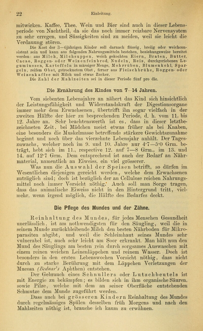 mitwirken. Kaffee, Thee, Wein und Bier sind auch, in dieser Lebens- periode von Nachtheil, da sie das noch immer reizbare Nervensystem zu sehr erregen, und Süssigkeiten sind zu meiden, weil sie leicht die Verdauung stören. Die Kost der 3—6jährigen Kinder soll darnach flüssig, breiig oder weichcon- sistent sein und kann aus folgenden Nahrungsmitteln bestehen, beziehungsweise bereitet werden: aus Milch, Milchsuppen, weich gekochten Eiern, Braten, Butter, Cacao, Roggen- oder Weizenfeinbrod, Nudeln, Reis, durchgeriebenen Le- guminosen, Kartoffeln in massiger Menge, Mohrrüben, Blumenkohl, Spar- geln, reifem Obst, getrocknetem Obst, ferner aus Fleischbrühe, Roggen- oder Weizenkaffee mit Milch und etwas Zucker. Die Zahl der Mahlzeiten sei in dieser Periode fünf pro die. Die Ernährung des Kindes von 7—14 Jahren. Vom siebenten Lebensjahre an nähert das Kind sich hinsichtlich der Leistungsfähigkeit und Widerstandskraft der Digestionsorgane immer mehr dem Erwachsenen, übertrifft ihn sogar vielfach in der zweiten Hälfte der hier zu besprechenden Periode, d. h. vom 11. bis 12. Jahre an. Sehr beachtenswert]! ist es, dass in dieser letztbe- zeichneten Zeit, bei Mädchen meist etwas früher als bei Knaben, eine besonders die Muskelmasse betreffende stärkere Gewichtszunahme beginnt und noch über das vierzehnte Lebensjahr anhält. Der Tages- zuwachs, welcher noch im 9. und 10. Jahre nur 4'7—5'0 Grm. be- trägt, hebt sich im 11., respective 12. auf 7—8 Grm., im 13. und 14. auf 12 7 Grm. Dem entsprechend ist auch der Bedarf an Nähr- material, namentlich an Eiweiss, ein viel grösserer. Was nun die Auswahl der Speisen betrifft, so dürfen im Wesentlichen diejenigen gereicht werden, welche dem Erwachsenen zuträglich sind; doch ist bezüglich der an Cellulose reichen Nahrungs- mittel noch immer Vorsicht nöthig.* Auch soll man Sorge tragen, dass das animalische Eiweiss nicht in den Hintergrund tritt, viel- mehr, wenn irgend möglich, die Hälfte des Bedarfes deckt. Die Pflege des Wäundes und der Zähne. Reinhaltung des Mundes, für jedes Menschen Gesundheit unerlässlich, ist am notwendigsten für den Säugling, weil die in seinem Munde zurückbleibende Milch den besten Nährboden für Mikro- parasiten abgibt, und weil die Schleimhaut seines Mundes sehr vulnerabel ist, auch sehr leicht am Soor erkrankt. Man hält nun den Mund des Säuglings am besten rein durch sorgsames Auswaschen mit einem reinen weichen Leinenläppchen und reinem Wasser. Doch ist besonders in den ersten Lebenswochen Vorsicht nöthig, dass nicht durch zu starke Berührung mit dem Läppchen Verletzungen der Mucosa (Bednar''s Aphthen) entstehen. Der Gebrauch eines Schnullers oder Lutschbeutels ist mit Energie zu bekämpfen; es bilden sich in ihm organische Säuren, sowie Pilze, welche mit dem an seiner Oberfläche entstehenden Schmutze dem Munde zugeführt werden. Dass auch bei grösseren Kindern Peinhaltung des Mundes durch regelmässiges Spülen desselben früh Morgens und nach den Mahlzeiten nöthig ist, brauche ich kaum zu erwähnen.