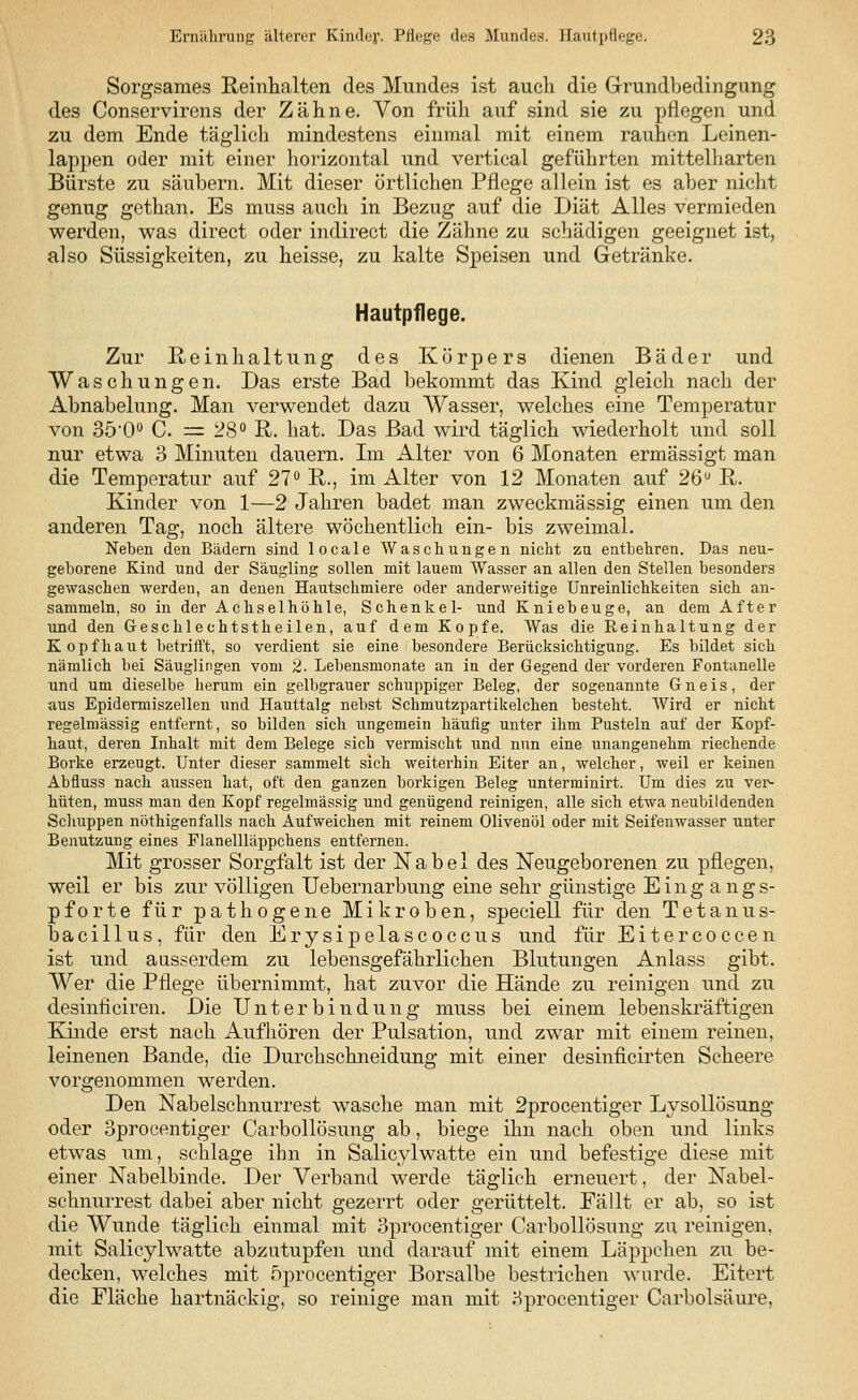 Sorgsames Reinhalten des Mundes ist auch die Grundbedingung des Conservirens der Zähne. Von früh auf sind sie zu pflegen und zu dem Ende täglich mindestens einmal mit einem rauhen Leinen- lappen oder mit einer horizontal und vertical geführten mittelharten Bürste zu säubern. Mit dieser örtlichen Pflege allein ist es aber nicht genug gethan. Es muss auch in Bezug auf die Diät Alles vermieden werden, was direct oder indirect die Zähne zu schädigen geeignet ist, also Süssigkeiten, zu heisse, zu kalte Speisen und Getränke. Hautpflege. Zur Reinhaltung des Körpers dienen Bäder und Waschungen. Das erste Bad bekommt das Kind gleich nach der Abnabelung. Man verwendet dazu Wasser, welches eine Temperatur von 3b'Q° C. = 28° R. hat. Das Bad wird täglich wiederholt und soll nur etwa 3 Minuten dauern. Im Alter von 6 Monaten ermässigt man die Temperatur auf 27° R., im Alter von 12 Monaten auf 26u R. Kinder von 1—2 Jahren badet man zweckmässig einen um den anderen Tag, noch ältere wöchentlich ein- bis zweimal. Neben den Bädern sind locale Waschungen nicht zu entbehren. Das neu- geborene Kind und der Säugling sollen mit lauem Wasser an allen den Stellen besonders gewaschen werden, an denen Hautschmiere oder anderweitige Unreinlichkeiten sich an- sammeln, so in der Achselhöhle, Schenkel- und Kniebeuge, an dem After und den Geschlechtstheilen, auf dem Kopfe. Was die Reinhaltung der Kopfhaut betrifft, so verdient sie eine besondere Berücksichtigung. Es bildet sich nämlich bei Säuglingen vom 2. Lebensmonate an in der Gegend der vorderen Fontanelle und um dieselbe herum ein gelbgrauer schuppiger Beleg, der sogenannte Gneis, der aus Epidermiszellen und Hauttalg nebst Schmutzpartikelchen besteht. Wird er nicht regelmässig entfernt, so bilden sich iingemein häufig unter ihm Pusteln auf der Kopf- haut, deren Inhalt mit dem Belege sich vermischt und nun eine unangenehm riechende Borke erzeugt. Unter dieser sammelt sich weiterhin Eiter an, welcher, weil er keinen Abfluss nach aussen hat, oft den ganzen borkigen Beleg unterminirt. Um dies zu ver- hüten, muss man den Kopf regelmässig und genügend reinigen, alle sich etwa neubildenden Schuppen nöthigenfalls nach Aufweichen mit reinem Olivenöl oder mit Seifenwasser unter Benutzung eines Flanellläppchens entfernen. Mit grosser Sorgfalt ist der Nabel des Neugeborenen zu pflegen, weil er bis zur völligen Uebernarbung eine sehr günstige Eingangs- pforte für pathogene Mikroben, speciell für den Tetanus- bacillus, für den Erysipelascoccus und für Eitercoccen ist und ausserdem zu lebensgefährlichen Blutungen Anlass gibt. Wer die Pflege übernimmt, hat zuvor die Hände zu reinigen und zu desinficiren. Die Unterbindung muss bei einem lebenskräftigen Kinde erst nach Aufhören der Pulsation, und zwar mit einem reinen, leinenen Bande, die Durchschneidung mit einer desinficirten Scheere vorgenommen werden. Den Nabelschnurrest wasche man mit 2procentiger Lysollösung oder 3procentiger Carbollösung ab, biege ihn nach oben und links etwas um, schlage ihn in Salicylwatte ein und befestige diese mit einer Nabelbinde. Der Verband werde täglich erneuert, der Nabel- schnurrest dabei aber nicht gezerrt oder gerüttelt. Fällt er ab, so ist die Wunde täglich einmal mit 3procentiger Carbollösung zu reinigen, mit Salicylwatte abzutupfen und darauf mit einem Läppchen zu be- decken, welches mit oprocentiger Borsalbe bestrichen wurde. Eitert die Fläche hartnäckig, so reinige man mit Hprocentiger Carbolsäure.