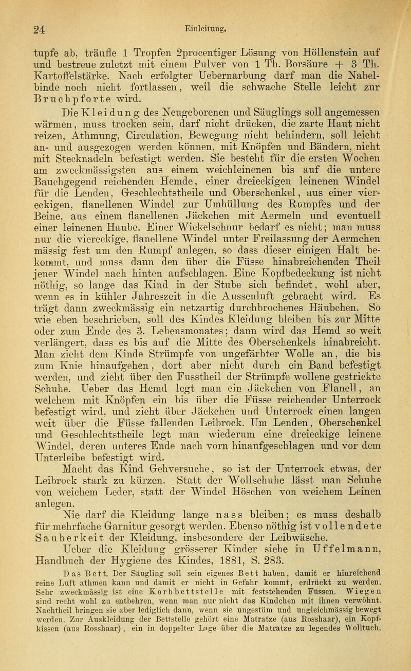 tupfe ab, träufle 1 Tropfen 2procentiger Lösung von Höllenstein auf und bestreue zuletzt mit einem Pulver von 1 Th. Borsäure + 3 Th. Kartoffelstärke. Nach erfolgter Uebernarbung darf man die Nabel- binde noch nicht fortlassen, weil die schwache Stelle leicht zur Bruchpforte wird. Die Kleidung des Neugeborenen und Säuglings soll angemessen wärmen, muss trocken sein, darf nicht drücken, die zarte Haut nicht reizen, Athmung, Circulation, Bewegung nicht behindern, soll leicht an- und ausgezogen werden können, mit Knöpfen und Bändern, nicht mit Stecknadeln befestigt werden. Sie besteht für die ersten Wochen am zweckmässigsten aus einem weichleinenen bis auf die untere Bauchgegend reichenden Hemde, einer dreieckigen leinenen Windel für die Lenden, Geschlechtstheile und Oberschenkel, aus einer vier- eckigen, flanellenen Windel zur Umhüllung des Rumpfes und der Beine, aus einem flanellenen Jäckchen mit Aermeln und eventuell einer leinenen Haube. Einer Wickelschnur bedarf es nicht; man muss nur die viereckige, flanellene Windel unter Freilassung der Aermchen massig fest um den Rumpf anlegen, so dass dieser einigen Halt be- kommt, und muss dann den über die Füsse hinabreichenden Theil jener Windel nach hinten aufschlagen. Eine Kopfbedeckung ist nicht nöthig, so lange das Kind in der Stube sich befindet, wohl aber, wenn es in kühler Jahreszeit in die Aussenluft gebracht wird. Es trägt dann zweckmässig ein netzartig durchbrochenes Häubchen. So wie eben beschrieben, soll des Kindes Kleidung bleiben bis zur Mitte oder zum Ende des 3. Lebensmonates; dann wird das Hemd so weit verlängert, dass es bis auf die Mitte des Oberschenkels hinabreicht. Man zieht dem Kinde Strümpfe von ungefärbter Wolle an, die bis zum Knie hinaufgehen, dort aber nicht durch ein Band befestigt werden, und zieht über den Fusstheil der Strümpfe wollene gestrickte Schuhe. Ueber das Hemd legt man ein Jäckchen von Flanell, an welchem mit Knöpfen ein bis über die Füsse reichender Unterrock befestigt wird, und zieht über Jäckchen und Unterrock einen langen weit über die Füsse fallenden Leibrock. Um Lenden, Oberschenkel und Geschlechtstheile legt man wiederum eine dreieckige leinene Windel, deren unteres Ende nach vorn hinaufgeschlagen und vor dem Unterleibe befestigt wird. Macht das Kind Gehversuche, so ist der Unterrock etwas, der Leibrock stark zu kürzen. Statt der Wollschuhe lässt man Schuhe von weichem Leder, statt der Windel Höschen von weichem Leinen anlegen. Nie darf die Kleidung lange n a s s bleiben; es muss deshalb für mehrfache Garnitur gesorgt werden. Ebenso nöthig ist vollendete Sauberkeit der Kleidung, insbesondere der Leibwäsche. Ueber die Kleidung grösserer Kinder siehe in Uffelmann, Handbuch der Hygiene des Kindes, 1881, S. 283. Das Bett. Der Säugling soll sein eigenes Bett haben, damit er hinreichend reine Luft athmen kann und damit er nicht in Gefahr kommt, erdrückt zu werden. Sehr zweckmässig ist eine Korbbettstelle mit feststehenden Füssen. Wiegen sind recht wohl zu entbehren, wenn man nur nicht das Kindchen mit ihnen verwöhnt. Nachtheil bringen sie aber lediglich dann, wenn sie ungestüm und ungleichmässig bewegt werden. Zur Auskleidung der Bettstelle gehört eine Matratze (aus Kosshaar), ein Kopf- kissen (aus Bosshaar) , ein in doppelter Luge über die Matratze zu legendes Wolltuch,