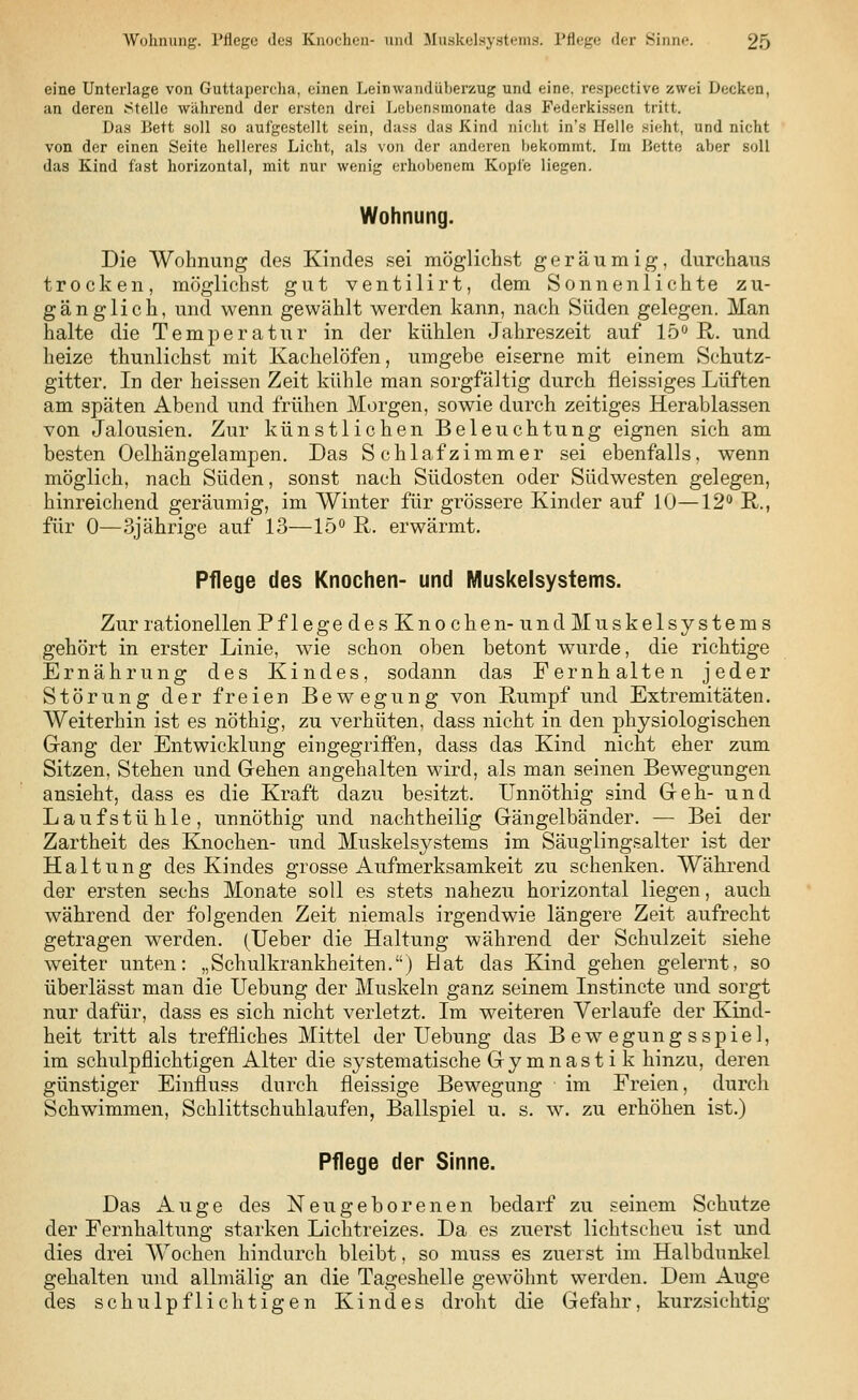 eine Unterlage von Guttapercha, einen Leinwandüberzug und eine, respective zwei Decken, an deren Stelle während der ersten drei Lebensmonate das Federkissen tritt. Das Bett soll so aufgestellt sein, dass das Kind nicht in's Helle sieht, und nicht von der einen Seite helleres Licht, als von der anderen bekommt. Im Bette aber soll das Kind fast horizontal, mit nur wenig erhobenem Kopfe liegen. Wohnung. Die Wohnung des Kindes sei möglichst geräumig, durchaus trocken, möglichst gut ventilirt, dem Sonnenlichte zu- gänglich, und wenn gewählt werden kann, nach Süden gelegen. Man halte die Temperatur in der kühlen Jahreszeit auf 15° R. und heize thunlichst mit Kachelöfen, umgebe eiserne mit einem Schutz- gitter. In der heissen Zeit kühle man sorgfältig durch fleissiges Lüften am späten Abend und frühen Morgen, sowie durch zeitiges Herablassen von Jalousien. Zur künstlichen Beleuchtung eignen sich am besten Oelhängelampen. Das Schlafzimmer sei ebenfalls, wenn möglich, nach Süden, sonst nach Südosten oder Südwesten gelegen, hinreichend geräumig, im Winter für grössere Kinder auf 10—12° R., für 0—3jährige auf 13—15° R. erwärmt. Pflege des Knochen- und Muskelsystems. Zur rationellen Pflege des Knochen- und Muskelsystems gehört in erster Linie, wie schon oben betont wurde, die richtige Ernährung des Kindes, sodann das Fernhalten jeder Störung der freien Bewegung von Rumpf und Extremitäten. Weiterhin ist es nöthig, zu verhüten, dass nicht in den physiologischen Gang der Entwicklung eingegriffen, dass das Kind nicht eher zum Sitzen, Stehen und Gehen angehalten wird, als man seinen Bewegungen ansieht, dass es die Kraft dazu besitzt. Unnöthig sind Geh- und Lauf stuhle, unnöthig und nachtheilig Gängelbänder. — Bei der Zartheit des Knochen- und Muskelsystems im Säuglingsalter ist der Haltung des Kindes grosse Aufmerksamkeit zu schenken. Während der ersten sechs Monate soll es stets nahezu horizontal liegen, auch während der folgenden Zeit niemals irgendwie längere Zeit aufrecht getragen werden. (Ueber die Haltung während der Schulzeit siehe weiter unten: „Schulkrankheiten.) Hat das Kind gehen gelernt, so überlässt man die Uebung der Muskeln ganz seinem Instincte und sorgt nur dafür, dass es sich nicht verletzt. Im weiteren Verlaufe der Kind- heit tritt als treffliches Mittel der Uebung das B ew egung sspiel, im schulpflichtigen Alter die systematische Gymnastik hinzu, deren günstiger Einfluss durch fleissige Bewegung im Freien, durch Schwimmen, Schlittschuhlaufen, Ballspiel u. s. w. zu erhöhen ist.) Pflege der Sinne. Das Auge des Neugeborenen bedarf zu seinem Schutze der Fernhaltung starken Lichtreizes. Da es zuerst lichtscheu ist und dies drei Wochen hindurch bleibt, so muss es zuerst im Halbdunkel gehalten und allmälig an die Tageshelle gewöhnt werden. Dem Auge des schulpflichtigen Kindes droht die Gefahr, kurzsichtig