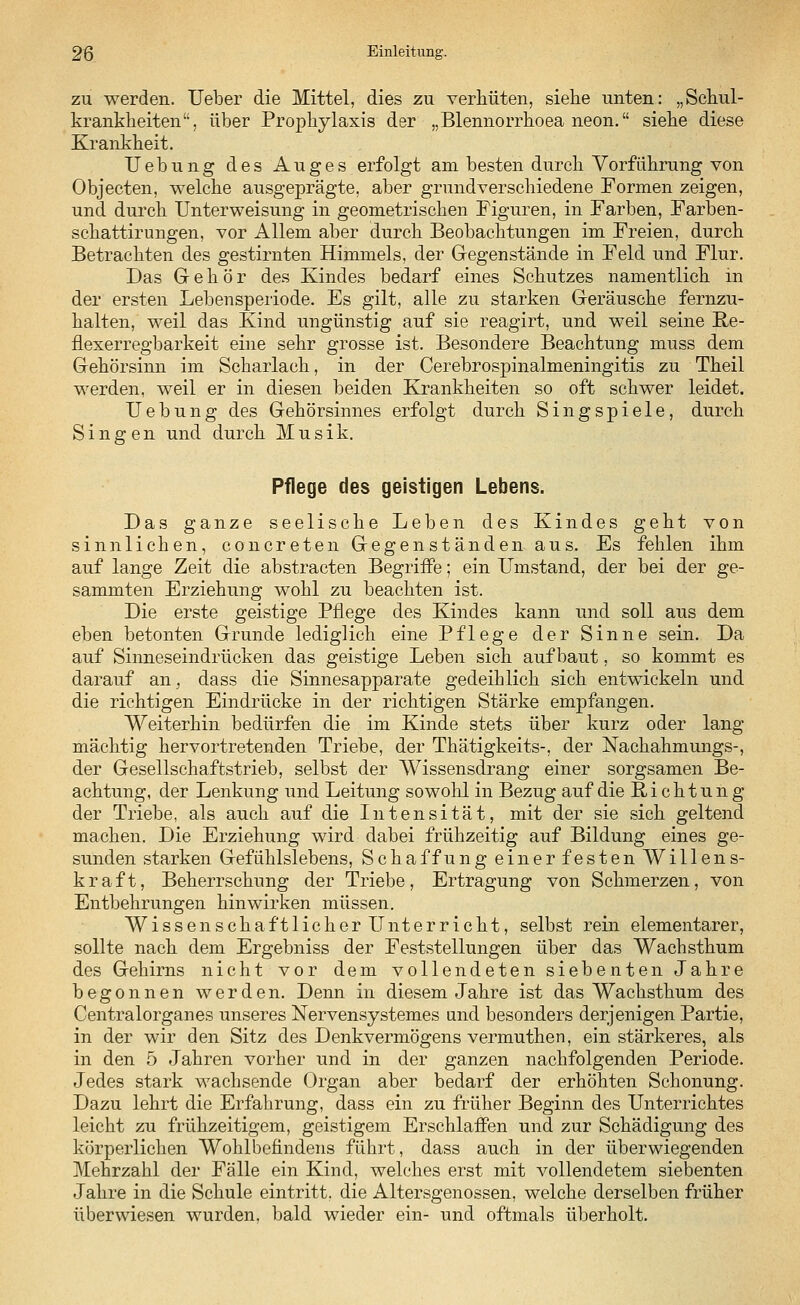 zu werden. Ueber die Mittel, dies zu verhüten, siehe unten: „Schul- krankheiten, über Prophylaxis der „Blennorrhoea neon. siehe diese Krankheit. Uebung des Auges erfolgt am besten durch Vorführung von Objecten, welche ausgeprägte, aber grundverschiedene Formen zeigen, und durch Unterweisung in geometrischen Figuren, in Farben, Farben- schattirungen, vor Allem aber durch Beobachtungen im Freien, durch Betrachten des gestirnten Himmels, der Gegenstände in Feld und Flur. Das Gehör des Kindes bedarf eines Schutzes namentlich in der ersten Lebensperiode. Es gilt, alle zu starken Geräusche fernzu- halten, weil das Kind ungünstig auf sie reagirt, und weil seine E,e- flexerregbarkeit eine sehr grosse ist. Besondere Beachtung muss dem Gehörsinn im Scharlach, in der Cerebrospinalmeningitis zu Theil werden, weil er in diesen beiden Krankheiten so oft schwer leidet. Uebung des Gehörsinnes erfolgt durch Singspiele, durch Singen und durch Musik. Pflege des geistigen Lebens. Das ganze seelische Leben des Kindes geht von sinnlichen, concreten Gegenständen au s. Es fehlen ihm auf lange Zeit die abstracten Begriffe; ein Umstand, der bei der ge- sammten Erziehung wohl zu beachten ist. Die erste geistige Pflege des Kindes kann und soll aus dem eben betonten Grunde lediglich eine Pflege der Sinne sein. Da auf Sinneseindrücken das geistige Leben sich aufbaut, so kommt es darauf an, dass die Sinnesapparate gedeihlich sich entwickeln und die richtigen Eindrücke in der richtigen Stärke empfangen. Weiterhin bedürfen die im Kinde stets über kurz oder lang mächtig hervortretenden Triebe, der Thätigkeits-, der Nachahmungs-, der Gesellschaftstrieb, selbst der Wissensdrang einer sorgsamen Be- achtung, der Lenkung und Leitung sowohl in Bezug auf die Richtung der Triebe, als auch auf die Intensität, mit der sie sich geltend machen. Die Erziehung wird dabei frühzeitig auf Bildung eines ge- sunden starken Gefühlslebens, Schaffung einer festen Willens- kraft, Beherrschung der Triebe, Ertragung von Schmerzen, von Entbehrungen hinwirken müssen. Wissenschaftlicher Unterricht, selbst rein elementarer, sollte nach dem Ergebniss der Feststellungen über das Wachsthum des Gehirns nicht vor dem vollendeten siebenten Jahre begonnen werden. Denn in diesem Jahre ist das Wachsthum des Centralorganes unseres Nervensystemes und besonders derjenigen Partie, in der wir den Sitz des Denkvermögens vermuthen, ein stärkeres, als in den 5 Jahren vorher und in der ganzen nachfolgenden Periode. Jedes stark wachsende Organ aber bedarf der erhöhten Schonung. Dazu lehrt die Erfahrung, dass ein zu früher Beginn des Unterrichtes leicht zu frühzeitigem, geistigem Erschlaffen und zur Schädigung des körperlichen Wohlbefindens führt, dass auch in der überwiegenden Mehrzahl der Fälle ein Kind, welches erst mit vollendetem siebenten Jahre in die Schule eintritt, die Altersgenossen, welche derselben früher überwiesen wurden, bald wieder ein- und oftmals überholt.