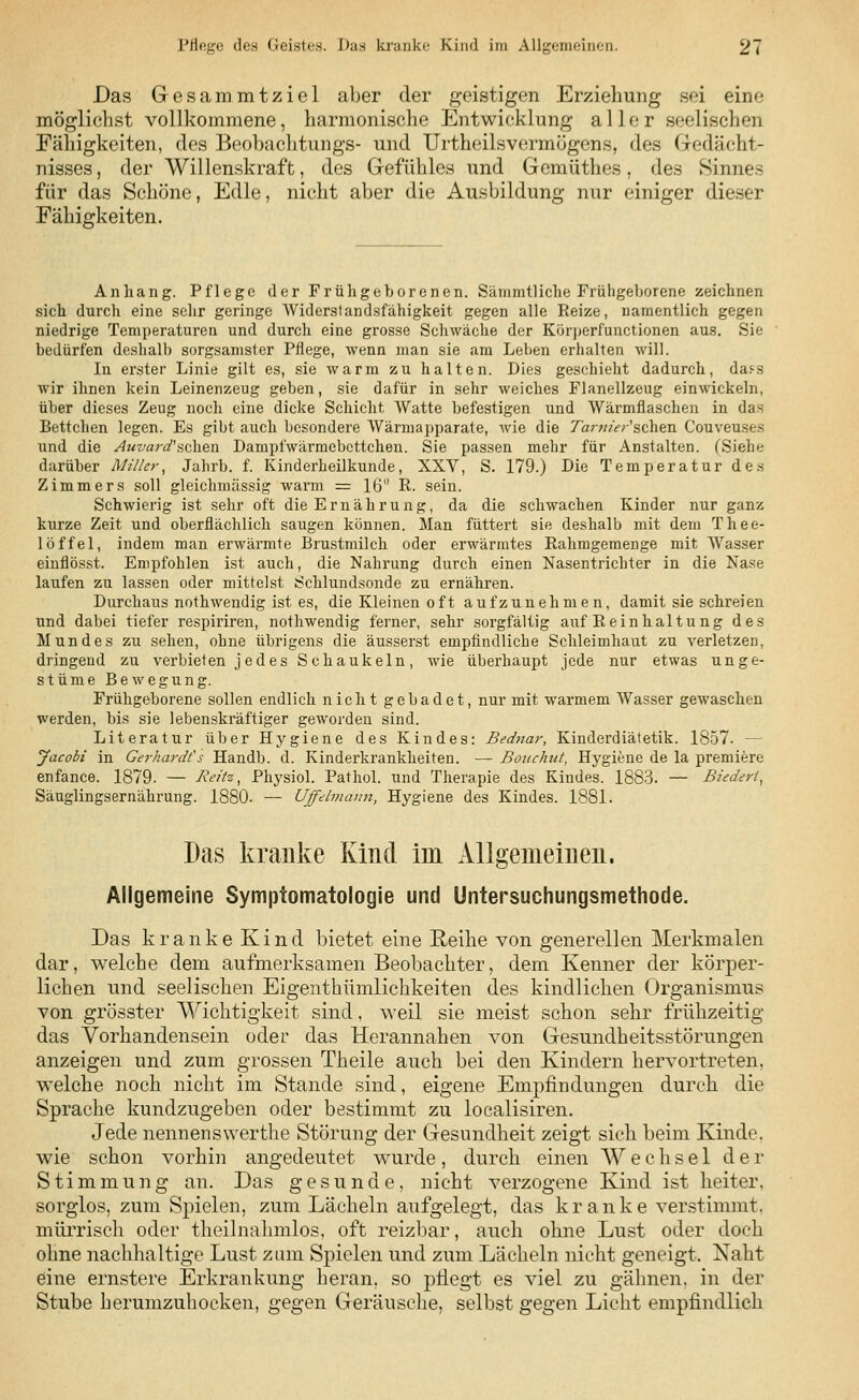 Das Gesammtziel aber der geistigen Erziehung sei eine möglichst vollkommene, harmonische Entwicklung aller seelischen Fähigkeiten, des Beobachtung^- und Urtheilsvermögens, des Gedächt- nisses , der Willenskraft, des Gefühles und Gcmüthes, des Sinnes für das Schöne, Edle, nicht aber die Ausbildung nur einiger dieser Fähigkeiten. Anhang. Pflege der Frühgeborenen. Sämmtliche Frühgeborene zeichnen sich durch eine sehr geringe Widerstandsfähigkeit gegen alle Reize, namentlich gegen niedrige Temperaturen und durch eine grosse Schwäche der Körperfunctionen aus. Sie bedürfen deshalb sorgsamster Pflege, wenn man sie am Leben erhalten will. In erster Linie gilt es, sie warm zu halten. Dies geschieht dadurch, da^s wir ihnen kein Leinenzeug geben, sie dafür in sehr weiches Flanellzeug einwickeln, über dieses Zeug noch eine dicke Schicht Watte befestigen und Wärmflaschen in das Bettchen legen. Es gibt auch besondere Wärmapparate, wie die Ta?-m'er'schen Couveuses und die Auvard'sehen Dampfwärmebcttchen. Sie passen mehr für Anstalten. (Siehe darüber Miller, Jahrb. f. Kinderheilkunde, XXV, S. 179.) Die Temperatur des Zimmers soll gleichmässig warm = 16 R. sein. Schwierig ist sehr oft die Ernährung, da die schwachen Kinder nur ganz kurze Zeit und oberflächlich saugen können. Man füttert sie deshalb mit dem Thee- löffel, indem man erwärmte Brustmilch oder erwärmtes Rahmgemenge mit Wasser einflösst. Empfohlen ist auch, die Nahrung durch einen Nasentrichter in die Nase laufen zu lassen oder mittelst Schlundsonde zu ernähren. Durchaus nothwendig ist es, die Kleinen oft aufzunehmen, damit sie schreien und dabei tiefer respiriren, nothwendig ferner, sehr sorgfältig auf Reinhaltung des Mundes zu sehen, ohne übrigens die äusserst empfindliche Schleimhaut zu verletzen, dringend zu verbieten j e des Schaukeln, wie überhaupt jede nur etwas unge- stüme Bewegung. Frühgeborene sollen endlich nicht gebadet, nur mit warmem Wasser gewaschen werden, bis sie lebenskräftiger geworden sind. Literatur über Hygiene des Kindes: Bednar, Kinderdiätetik. 1857. — Jacobi in Gerhardts Handb. d. Kinderkrankheiten. — Bouchut, Hygiene de la premiere enfance. 1879. — Reite, Physiol. Pathol. und Therapie des Kindes. 1883. — Biedert, Säuglingsernährung. 1880. — Uffdmänn, Hygiene des Kindes. 1881. Das kranke Kind im Allgemeinen. Allgemeine Symptomatologie und Untersuchungsmethode. Das kranke Kind bietet eine Reihe von generellen Merkmalen dar, welche dem aufmerksamen Beobachter, dem Kenner der körper- lichen und seelischen Eigenthümlichkeiten des kindlichen Organismus von grösster Wichtigkeit sind, weil sie meist schon sehr frühzeitig das Vorhandensein oder das Herannahen von Gesundheitsstörungen anzeigen und zum grossen Theile auch bei den Kindern hervortreten, welche noch nicht im Stande sind, eigene Empfindungen durch die Sprache kundzugeben oder bestimmt zu localisiren. Jede nennenswerthe Störung der Gesundheit zeigt sich beim Kinde, wie schon vorhin angedeutet wurde, durch einen Wechsel der Stimmung an. Das gesunde, nicht verzogene Kind ist heiter. sorglos, zum Spielen, zum Lächeln aufgelegt, das kr anke verstimmt. mürrisch oder theilnahmlos, oft reizbar, auch ohne Lust oder doch ohne nachhaltige Lust zum Spielen und zum Lächeln nicht geneigt. Naht eine ernstere Erkrankung heran, so pflegt es A7iel zu gähnen, in der Stube herumzuhocken, gegen Geräusche, selbst gegen Licht empfindlich