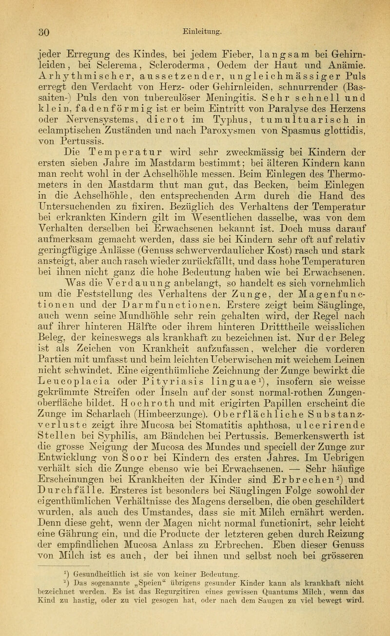 jeder Erregung des Kindes, bei jedem Fieber, langsam bei Gehirn- leiden , bei Sclerema, Scleroderma, Oedem der Haut und Anämie. Arhythmischer, aussetzender, ungleichmässiger Puls erregt den Verdacht von Herz- oder Gehirnleiden, schnurrender (Bas- saiten-) Puls den von tuberculöser Meningitis. Sehr schnell und klein, fadenförmig ist er beim Eintritt von Paralyse des Herzens oder Nervensystems, dicrot im Typhus, tumul tu arisch in eclamptischen Zuständen und nach Paroxysmen von Spasmus glottidis, von Pertussis. Die Temperatur wird sehr zweckmässig bei Kindern der ersten sieben Jahre im Mastdarm bestimmt; bei älteren Kindern kann man recht wohl in der Achselhöhle messen. Beim Einlegen des Thermo- meters in den Mastdarm thut man gut, das Becken, beim Einlegen in die Achselhöhle, den entsprechenden Arm durch die Hand des Untersuchenden zu iixiren. Bezüglich des Verhaltens der Temperatur bei erkrankten Kindern gilt im Wesentlichen dasselbe, was von dem Verhalten derselben bei Erwachsenen bekannt ist. Doch muss darauf aufmerksam gemacht werden, dass sie bei Kindern sehr oft auf relativ geringfügige Anlässe (Genuss schwerverdaulicher Kost) rasch und stark ansteigt, aber auch rasch wieder zurückfällt, und dass hohe Temperaturen bei ihnen nicht ganz die hohe Bedeutung haben wie bei Erwachsenen. Was die Verdauung anbelangt, so handelt es sich vornehmlieh um die Feststellung des Verhaltens der Zunge, der Magenfun c- tionen und der D ar mfunctionen. Erstere zeigt beim Säuglinge, auch wenn seine Mundhöhle sehr rein gehalten wird, der Pegel nach auf ihrer hinteren Hälfte oder ihrem hinteren Dritttheile weisslichen Beleg, der keineswegs als krankhaft zu bezeichnen ist. Nur der Beleg ist als Zeichen von Krankheit aufzufassen, welcher die vorderen Partien mit umfasst und beim leichten Ueberwischen mit weichem Leinen nicht schwindet. Eine eigenthümliche Zeichnung der Zunge bewirkt die Leucoplacia oder Pityriasis linguae1), insofern sie weisse gekrümmte Streifen oder Inseln auf der sonst normal-rothen Zungen- oberfläche bildet. Hochroth und mit erigirten Papillen erscheint die Zunge im Scharlach (Himbeerzunge). Oberflächliche Substanz- verluste zeigt ihre Mucosa bei Stomatitis aphthosa, ulcerirende Stellen bei Syphilis, am Bändchen bei Pertussis. Bemerkenswerth ist die grosse Neigung der Mucosa des Mundes und speciell der Zunge zur Entwicklung von Soor bei Kindern des ersten Jahres. Im Uebrigen verhält sich die Zunge ebenso wie bei Erwachsenen. — Sehr häufige Erscheinungen bei Krankheiten der Kinder sind Erbrechen2) und Durchfälle. Ersteres ist besonders bei Säuglingen Folge sowohl der eigenthümlichen Verhältnisse des Magens derselben, die oben geschildert wurden, als auch des Umstandes, dass sie mit Milch ernährt werden. Denn diese geht, wenn der Magen nicht normal functionirt, sehr leicht eine Gährung ein, und die Producte der letzteren geben durch Reizung der empfindlichen Mucosa Anlass zu Erbrechen. Eben dieser Genuss von Milch ist es auch, der bei ihnen und selbst noch bei grösseren J) Gesundheitlich ist sie von keiner Bedeutung. ) Das sogenannte „Speien übrigens gesunder Kinder kann als krankhaft nicht bezeichnet werden. Es ist das Eegurgitiren eines gewissen Quantums Milch, wenn das Kind zu hastig, oder zu viel gesogen hat, oder nach dem Saugen zii viel bewegt wird.