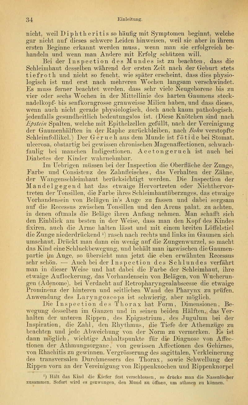 nicht, weil Dipktheritisso häufig mit Symptomen beginnt, welche gar nicht auf dieses schwere Leiden hinweisen, weil sie aber in ihrem ersten Beginne erkannt werden muss, wenn man sie erfolgreich be- handeln und wenn man Andere mit Erfolg schützen will. Bei der Inspection des Mundes ist zu beachten, dass die Schleimhaut desselben während der ersten Zeit nach der Geburt stets tiefroth und nicht so feucht, wie später erscheint, dass dies physio- logisch ist und erst nach mehreren Wochen langsam verschwindet. Es muss ferner beachtet werden, dass sehr viele Neugeborene bis zu vier oder sechs Wochen in der Mittellinie des harten Gaumens Steck- nadelkopf- bis senfkorngrosse grauweisse Milien haben, und dass dieses, wenn auch nicht gerade physiologisch, doch auch kaum pathologisch, jedenfalls gesundheitlich bedeutungslos ist. (Diese Knötchen sind nach Epstein Spalten, welche mit Epithelzellen gefüllt, nach der Vereinigung der Gaumenhälften in der Raphe zurückbleiben, nach Bohn verstopfte Schleimfollikel.) Der Geruch aus dem Munde ist fötide bei Stomat. ulcerosa, obstartig bei gewissen chronischen MagenafFectionen, schwach- faulig bei manchen Indigestionen. Acetongeruch ist auch bei Diabetes der Kinder wahrnehmbar. Im Uebrigen müssen bei der Inspection die Oberfläche der Zunge, Farbe und Consistenz des Zahnfleisches, das Verhalten der Zähne, der Wangenschleimhaut berücksichtigt werden. Die Inspection der Mandelgegend hat das etwaige Hervortreten oder Nickthervor- treten der Tonsillen, die Farbe ihres Schleimhautüberzuges, das etwaige Vorhandensein von Belägen in's Auge zu fassen und dabei sorgsam auf die Recessus zwischen Tonsillen und den Arcus palat. zu achten, in denen oftmals die Beläge ihren Anfang nehmen. Man schafft sich den Einblick am besten in der Weise, dass man den Kopf des Kindes fixiren, auch die Arme halten lässt und mit einem breiten Löffelstiel die Zunge niederdrückend J) rasch nach rechts und links im Gaumen sich umschaut. Drückt man dann ein wenig auf die Zungenwurzel, so macht das Kind eine Schluckbewegung, und behält man inzwischen die Gaumen- partie im Auge, so übersieht man jetzt die eben erwähnten Recessus sehr schön. — Auch bei der Inspection des Schlundes verfährt man in dieser Weise und hat dabei die Farbe der Schleimhaut, ihre etwaige Auflockerung, das Vorhandensein von Belägen, von Wucherun- gen (Adenome), bei Verdacht auf Retropharyngealabscesse die etwaige Prominenz der hinteren und seitlichen Wand des Pharynx zu prüfen. Anwendung des Laryngoscops ist schwierig, aber möglich. Die Inspection des Thorax hat Form, Dimensionen, Be- wegung desselben im Ganzen und in seinen beiden Hälften, das Ver- halten der unteren Rippen, des Epigastrium, des Jugulum bei der Inspiration, die Zahl, den Rhythmus, die Tiefe der Athemzüge zu beachten und jede Abweichung von der Norm zu vermerken. Es ist dann möglich, wichtige Anhaltspunkte für die Diagnose von Affec- tionen der Athmungsorgane, von gewissen Affectionen des Gehirnes, von Rhachitis zu gewinnen. Vergrösserung des sagittalen, Verkleinerung des transversalen Durchmessers des Thorax, sowie Schwellung der Rippen vorn an der Vereinigung von Rippenknochen und Rippenknorpel ') Hält das Kind die Kiefer fest verschlossen, so drücke man die Nasenlöcher zusammen. Sofort wird es gezwungen, den Mund zu öffnen, um atlnnen zu können.