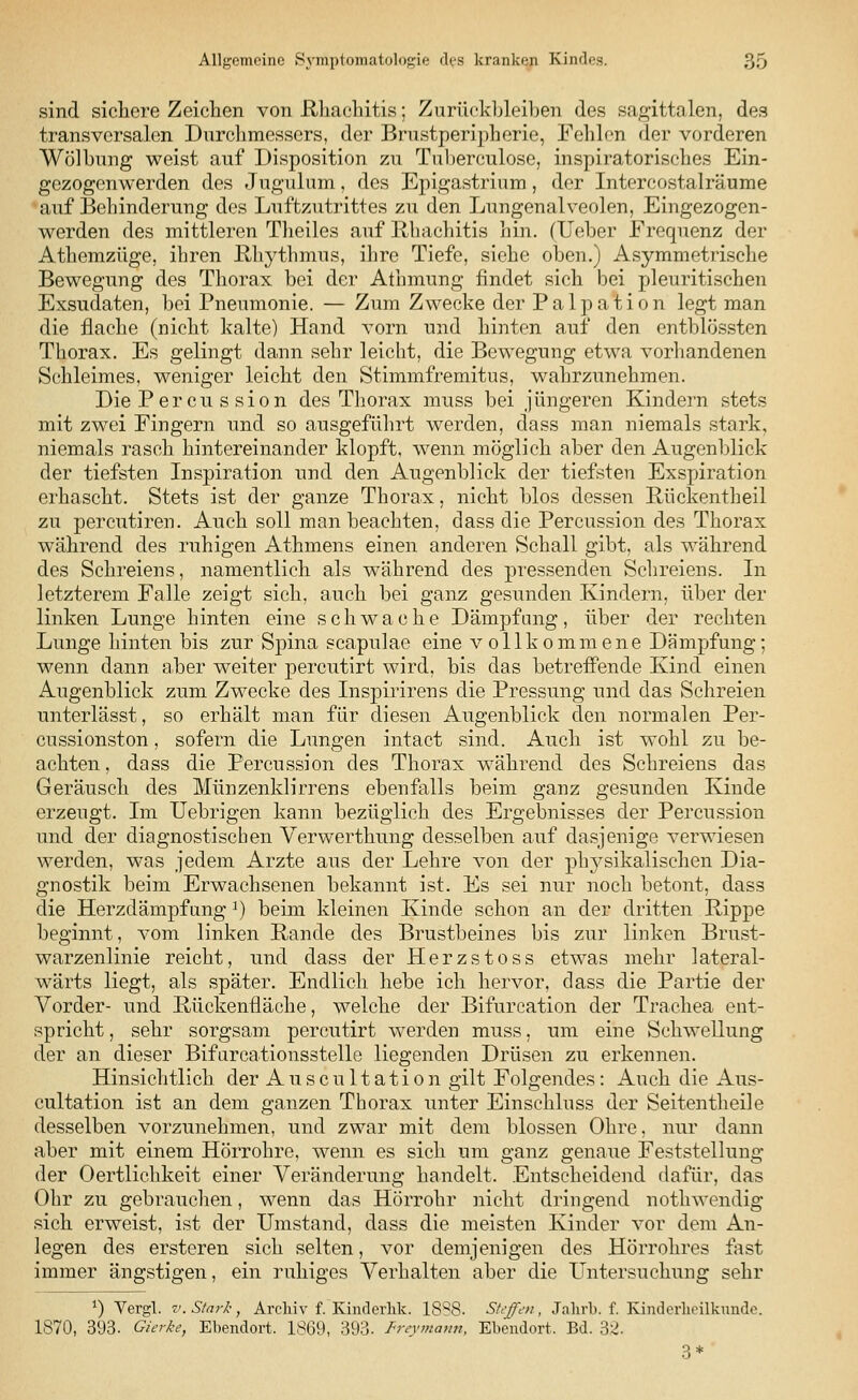 sind sichere Zeichen von Rhachitis; Zurückbleiben des sagittalen, des transversalen Durchmessers, der Brnstperipherie, Fehlen der vorderen Wölbung weist auf Disposition zu Tuberculose, inspiratorisches Ein- gezogenwerden des Jugulum, des Epigastrium, der Intercostalräume auf Behinderung des Luftzutrittes zu den Lungenalveolen, Eingezogen- werden des mittleren Theiles auf Rhachitis hin. (Ueber Frequenz der Athemzüge, ihren Rhythmus, ihre Tiefe, siehe oben.) Asymmetrische Bewegung des Thorax bei der Athmung findet sich bei pleuritischen Exsudaten, bei Pneumonie. — Zum Zwecke der Palpation legt man die flache (nicht kalte) Hand vorn und hinten auf den entblössten Thorax. Es gelingt dann sehr leicht, die Bewegung etwa vorhandenen Schleimes, weniger leicht den Stimmfremitus, wahrzunehmen. Die Percu s sion des Thorax muss bei jüngeren Kindern stets mit zwei Fingern und so ausgeführt werden, dass man niemals stark, niemals rasch hintereinander klopft, wenn möglich aber den Augenblick der tiefsten Inspiration und den Augenblick der tiefsten Exspiration erhascht. Stets ist der ganze Thorax, nicht blos dessen Rückentheil zu percutiren. Auch soll man beachten, dass die Percussion des Thorax während des ruhigen Athmens einen anderen Schall gibt, als während des Schreiens, namentlich als während des pressenden Schreiens. In letzterem Falle zeigt sich, auch bei ganz gesunden Kindern, über der linken Lunge hinten eine schwache Dämpfung, über der rechten Lunge hinten bis zur Spina scapulae eine vollkommene Dämpfung; wenn dann aber weiter percutirt wird, bis das betreffende Kind einen Augenblick zum Zwecke des Inspirirens die Pressung und das Schreien unterlässt, so erhält man für diesen Augenblick den normalen Per- cussionston, sofern die Lungen intact sind. Auch ist wohl zu be- achten, dass die Percussion des Thorax während des Schreiens das Geräusch des Münzenklirrens ebenfalls beim ganz gesunden Kinde erzeugt. Im Uebrigen kann bezüglich des Ergebnisses der Percussion und der diagnostischen Verwerthung desselben auf dasjenige verwiesen werden, was jedem Arzte aus der Lehre von der physikalischen Dia- gnostik beim Erwachsenen bekannt ist. Es sei nur noch betont, dass die Herzdämpfung J) beim kleinen Kinde schon an der dritten Rippe beginnt, vom linken Rande des Brustbeines bis zur linken Brust- warzenlinie reicht, und dass der Herzstoss etwas mehr lateral- wärts liegt, als später. Endlich hebe ich hervor, dass die Partie der Vorder- und Rückenfläche, welche der Bifurcation der Trachea ent- spricht , sehr sorgsam percutirt werden muss, um eine Schwellung der an dieser Bifurcationsstelle liegenden Drüsen zu erkennen. Hinsichtlich der Auscultation gilt Folgendes : Auch die Aus- cultation ist an dem ganzen Thorax unter Einschluss der Seitentheile desselben vorzunehmen, und zwar mit dem blossen Ohre, nur dann aber mit einem Hörrohre, wenn es sich um ganz genaue Feststellung der Oertlichkeit einer Veränderung handelt. Entscheidend dafür, das Ohr zu gebrauchen, wenn das Hörrohr nicht dringend nothwendig sich erweist, ist der Umstand, dass die meisten Kinder vor dem An- legen des ersteren sich selten, vor demjenigen des Hörrohres fast immer ängstigen, ein ruhiges Verhalten aber die Untersuchung sehr *) Vergl. v. Stark, Archiv f. Kinderhk. 1888. Steffen, Jahrb. f. Kinderheilkunde. 1870, 393. Gurke, Ebendort. 1869, 393. Freymann, Ebendort. Bd. 32. 3*