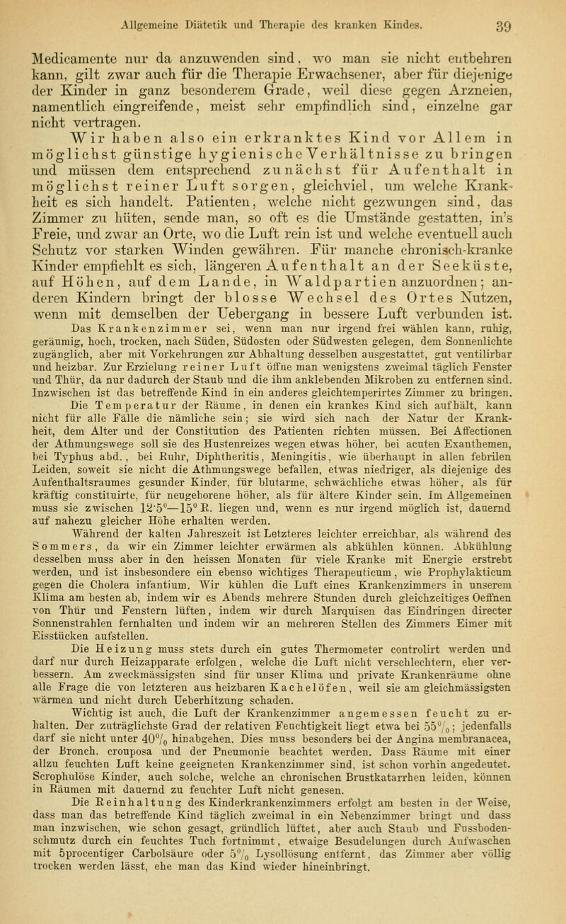 Medicamente nur da anzuwenden sind. wo man sie nicht entbehren kann, gilt zwar auch für die Therapie Erwachsener, aber für diejenige der Kinder in ganz besonderem Grade, weil diese gegen Arzneien, namentlich eingreifende, meist sehr empfindlich sind, einzelne gar nicht vertragen. Wir haben also ein erkranktes Kind vor Allem in möglichst günstige hygienis che Verhältnisse zu bringen und müssen dem entsprechend zunächst für Aufenthalt in möglichst reiner Luft sorgen, gleichviel, um welche Krank- heit es sich handelt. Patienten, welche nicht gezwungen sind, das Zimmer zu hüten, sende man, so oft es die Umstände gestatten, in's Freie, und zwar an Orte, wo die Luft rein ist und welche eventuell auch Schutz vor starken Winden gewähren. Für manche chronisch-kranke Kinder empfiehlt es sich, längeren Auf enthalt an der Seeküste, auf Höhen, auf dem Lande, in W a 1 d p a r t i e n anzuordnen ; an- deren Kindern bringt der blosse Wechsel des Ortes Nutzen, wenn mit demselben der Uebergang in bessere Luft verbunden ist. Das Krankenzimmer sei, wenn man nur irgend frei wählen kann, ruhig, geräumig, hoch, trocken, nach Süden, Südosten oder Südwesten gelegen, dem Sonnenlichte zugänglich, aber mit Vorkehrungen zur Abhaltung desselben ausgestattet, gut ventilirbar und heizbar. Zur Erzielung reiner Luft öffne man wenigstens zweimal täglich Fenster und Thür, da nur dadurch der Staub und die ihm anklebenden Mikroben zu entfernen sind. Inzwischen ist das betreffende Kind in ein anderes gleichtemperirtes Zimmer zu bringen. Die Temperatur der Räume, in denen ein krankes Kind sich aufhält, kann nicht für alle Fälle die nämliche sein; sie wird sich nach der Natur der Krank- heit, dem Alter und der Constitution des Patienten richten müssen. Bei Affectionen der Athmungswege soll sie des Hustenreizes wegen etwas höher, bei acuten Exanthemen, bei Typhus abd. , bei Ruhr, Diphtheritis, Meningitis, wie überhaupt in allen febrilen Leiden, soweit sie nicht die Athmungswege befallen, etwas niedriger, als diejenige des Aufenthaltsraumes gesunder Kinder, für blutarme, schwächliche etwas höher, als für kräftig constituirte, für neugeborene höher, als für ältere Kinder sein. Im Allgemeinen muss sie zwischen 12'5°—15° R. liegen und, wenn es nur irgend möglich ist, dauernd auf nahezu gleicher Höhe erhalten werden. Während der kalten Jahreszeit ist Letzteres leichter erreichbar, als während des Sommers, da wir ein Zimmer leichter erwärmen als abkühlen können. Abkühlung desselben muss aber in den heissen Monaten für viele Kranke mit Energie erstrebt werden, und ist insbesondere ein ebenso wichtiges Therapeuticum . wie Prophylakticum gegen die Cholera infantium. Wir kühlen die Luft eines Krankenzimmers in unserem Klima am besten ab, indem wir es Abends mehrere Stunden durch gleichzeitiges Oeffnen von Thür und Fenstern lüften, indem wir durch Marquisen das Eindringen directer Sonnenstrahlen fernhalten und indem wir an mehreren Stellen des Zimmers Eimer mit Eisstücken aufstellen. Die Heizung muss stets durch ein gutes Thermometer controlirt werden und darf nur durch Heizapparate erfolgen, welche die Luft nicht verschlechtern, eher ver- bessern. Am zweckmässigsten sind für unser Klima und private Krankenräume ohne alle Frage die von letzteren aus heizbaren Kachelöfen, weil sie am gleichmässigsten wärmen und nicht durch Ueberhitzung schaden. Wichtig ist auch, die Luft der Krankenzimmer angemessen feucht zu er- halten. Der zuträglichste Grad der relativen Feuchtigkeit liegt etwa bei 55° 0; jedenfalls darf sie nicht unter 40°/o hinabgehen. Dies muss besonders bei der Angina membranacea, der Bronch. crouposa und der Pneumonie beachtet werden. Dass Räume mit einer allzu feuchten Luft keine geeigneten Krankenzimmer sind, ist schon vorhin angedeutet. Scrophulöse Kinder, auch solche, welche an chronischen Brustkatarrhen leiden, können in Räumen mit dauernd zu feuchter Luft nicht genesen. Die Reinhaltung des Kinderkrankenzimmers erfolgt am besten in der Weise, dass man das betreffende Kind täglich zweimal in ein Nebenzimmer bringt und dass man inzwischen, wie schon gesagt, gründlich lüftet, aber auch Staub und Fnssboden- schmutz durch ein feuchtes Tuch fortnimmt, etwaige Besudelungen durch Aufwaschen mit öprocentiger Carbolsäure oder 5% Lysollösung entfernt, das Zimmer aber völlig trocken werden lässt, ehe man das Kind wieder hineinbringt.