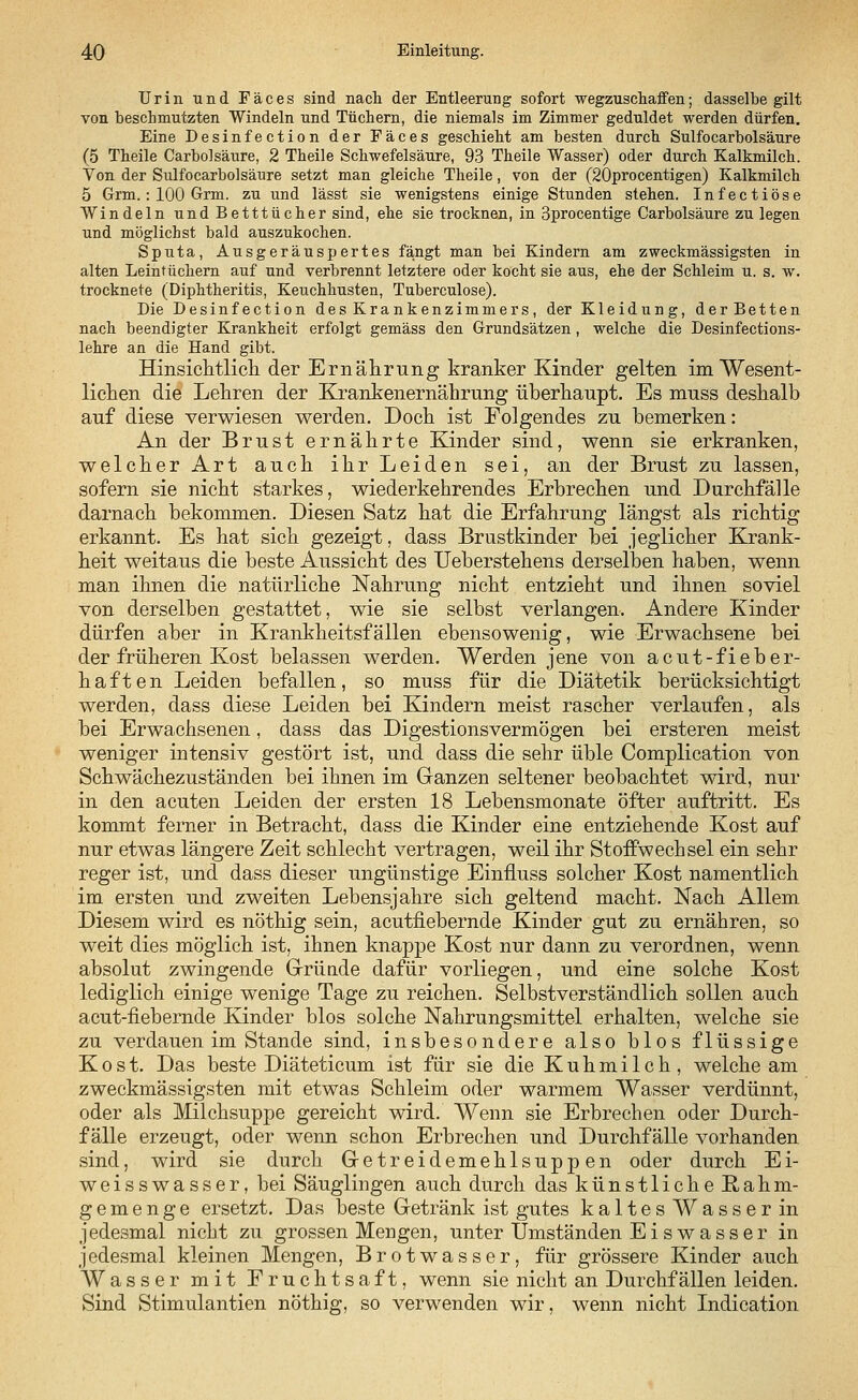 Urin und Fäces sind nach der Entleerung sofort wegzuschaffen; dasselbe gilt von beschmutzten Windeln und Tüchern, die niemals im Zimmer geduldet werden dürfen. Eine Desinfection der Fäces geschieht am besten durch Sulfocarbolsäure (5 Theile Carbolsäure, 2 Theile Schwefelsäure, 93 Theile Wasser) oder durch Kalkmilch. Von der Sulfocarbolsäure setzt man gleiche Theile, von der (20procentigen) Kalkmilch 5 Grm. : 100 Grm. zu und lässt sie wenigstens einige Stunden stehen. Infectiöse Windeln und Betttücher sind, ehe sie trocknen, in 3procentige Carbolsäure zu legen und möglichst bald auszukochen. Sputa, Ausgeräuspertes fängt man bei Kindern am zweckmässigsten in alten Leintüchern auf und verbrennt letztere oder kocht sie aus, ehe der Schleim u. s. w. trocknete (Diphtheritis, Keuchhusten, Tuberculose). Die Desinfection des Krankenzimmers, der Kleidung, derBetten nach beendigter Krankheit erfolgt gemäss den Grundsätzen, welche die Desinfections- lehre an die Hand gibt. Hinsichtlich, der Ernährung kranker Kinder gelten im Wesent- lichen die Lehren der Krankenernährung überhaupt. Es muss deshalb auf diese verwiesen werden. Doch ist Folgendes zu bemerken: An der Brust ernährte Kinder sind, wenn sie erkranken, welcher Art auch ihr Leiden sei, an der Brust zu lassen, sofern sie nicht starkes, wiederkehrendes Erbrechen und Durchfälle darnach bekommen. Diesen Satz hat die Erfahrung längst als richtig erkannt. Es hat sich gezeigt, dass Brustkinder bei jeglicher Krank- heit weitaus die beste Aussicht des Ueberstehens derselben haben, wenn man ihnen die natürliche Nahrung nicht entzieht und ihnen soviel von derselben gestattet, wie sie selbst verlangen. Andere Kinder dürfen aber in Krankheitsfällen ebensowenig, wie Erwachsene bei der früheren Kost belassen werden. Werden jene von acut-fieber- haft en Leiden befallen, so muss für die Diätetik berücksichtigt werden, dass diese Leiden bei Kindern meist rascher verlaufen, als bei Erwachsenen, dass das Digestionsvermögen bei ersteren meist weniger intensiv gestört ist, und dass die sehr üble Complication von Schwächezuständen bei ihnen im Ganzen seltener beobachtet wird, nur in den acuten Leiden der ersten 18 Lebensmonate öfter auftritt. Es kommt ferner in Betracht, dass die Kinder eine entziehende Kost auf nur etwas längere Zeit schlecht vertragen, weil ihr Stoffwechsel ein sehr reger ist, und dass dieser ungünstige Einfluss solcher Kost namentlich im ersten und zweiten Lebensjahre sich geltend macht. Nach Allem Diesem wird es nöthig sein, acutfiebernde Kinder gut zu ernähren, so weit dies möglich ist, ihnen knappe Kost nur dann zu verordnen, wenn absolut zwingende Gründe dafür vorliegen, und eine solche Kost lediglich einige wenige Tage zu reichen. Selbstverständlich sollen auch acut-fiebernde Kinder blos solche Nahrungsmittel erhalten, welche sie zu verdauen im Stande sind, insbesondere also blos flüssige Kost. Das beste Diäteticum ist für sie die Kuhmilch, welche am zweckmässigsten mit etwas Schleim oder warmem Wasser verdünnt, oder als Milchsuppe gereicht wird. Wenn sie Erbrechen oder Durch- fälle erzeugt, oder wenn schon Erbrechen und Durchfälle vorhanden sind, wird sie durch Getreidemehlsuppen oder durch Ei- weisswasser, bei Säuglingen auch durch das künstlicheRahm- gemenge ersetzt. Das beste Getränk ist gutes kaltes Wasser in jedesmal nicht zu grossen Mengen, unter Umständen E i s w a s s e r in jedesmal kleinen Mengen, Brotwasser, für grössere Kinder auch Wasser mit Fruchtsaft, wenn sie nicht an Durchfällen leiden. Sind Stimulantien nöthig, so verwenden wir, wenn nicht Indication