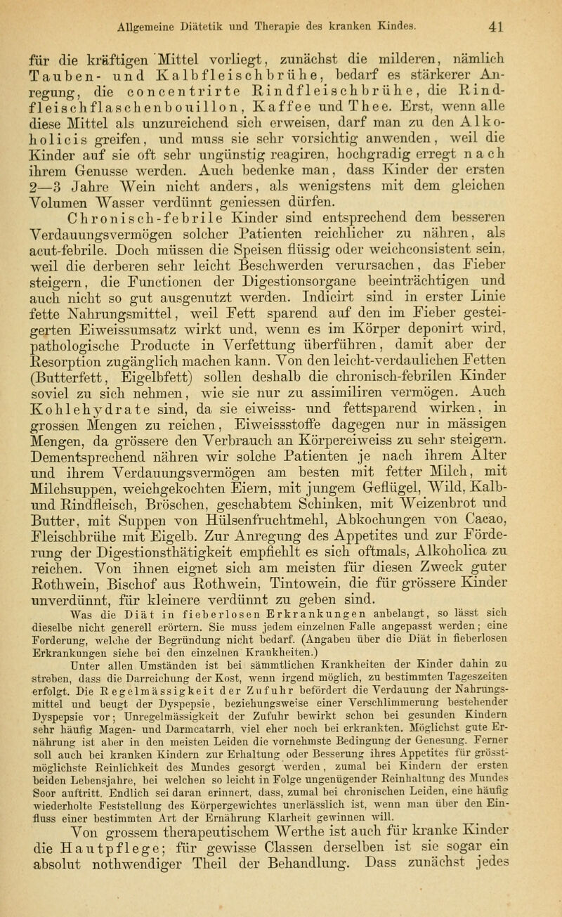 für die kräftigen Mittel vorliegt, zunächst die milderen, nämlich Tauben- und Kalbfleischbrühe, bedarf es stärkerer An- regung, die concentrirte Rind fleisch brühe, die Rind- fleischflaschenbouillon, Kaffee undThee. Erst, wenn alle diese Mittel als unzureichend sich erweisen, darf man zu den Alko- hol i c i s greifen, und muss sie sehr vorsichtig anwenden, weil die Kinder auf sie oft sehr ungünstig reagiren, hochgradig erregt nach ihrem Genüsse werden. Auch bedenke man, dass Kinder der ersten 2—3 Jahre Wein nicht anders, als wenigstens mit dem gleichen Volumen Wasser verdünnt gemessen dürfen. Chronisch-febrile Kinder sind entsprechend dem besseren Verdauungsvermögen solcher Patienten reichlicher zu nähren, als acut-febrile. Doch müssen die Speisen flüssig oder weichconsistent sein, weil die derberen sehr leicht Beschwerden verursachen, das Fieber steigern, die Functionen der Digestionsorgane beeinträchtigen und auch nicht so gut ausgenutzt werden. Indicirt sind in erster Linie fette Nahrungsmittel, weil Fett sparend auf den im Fieber gestei- gerten Eiweissumsatz wirkt und, wenn es im Körper deponirt wird, pathologische Producte in Verfettung überführen, damit aber der Resorption zugänglich machen kann. Von den leicht-verdaulichen Fetten (Butterfett, Eigelbfett) sollen deshalb die chronisch-febrilen Kinder soviel zu sich nehmen, wie sie nur zu assimiliren vermögen. Auch Kohlehydrate sind, da sie ei weiss- und fettsparend wirken, in grossen Mengen zu reichen, Eiweissstoffe dagegen nur in massigen Mengen, da grössere den Verbrauch an Körpereiweiss zu sehr steigern. Dementsprechend nähren wir solche Patienten je nach ihrem Alter und ihrem Verdauungsvermögen am besten mit fetter Milch, mit Milchsuppen, weichgekochten Eiern, mit jungem Geflügel, Wild, Kaib- und Rindfleisch, Broschen, geschabtem Schinken, mit Weizenbrot und Butter, mit Suppen von Hülsenfruchtmehl, Abkochungen von Cacao, Fleischbrühe mit Eigelb. Zur Anregung des Appetites und zur Förde- rung der Digestionsthätigkeit empfiehlt es sich oftmals, Alkoholica zu reichen. Von ihnen eignet sich am meisten für diesen Zweck guter Rothwein, Bischof aus Rothwein, Tintowein, die für grössere Kinder unverdünnt, für kleinere verdünnt zu geben sind. Was die Diät in fieberlosen Erkrankungen anbelangt, so lässt sieb dieselbe nicht generell erörtern. Sie muss jedem einzelnen Falle angepasst werden; eine Forderung, welche der Begründung nicht bedarf. (Angaben über die Diät in fieberlosen Erkrankungen siehe bei den einzelnen Krankheiten.) Unter allen Umständen ist bei sämmtlichen Krankheiten der Kinder dahin za streben, dass die Darreichung der Kost, wenn irgend möglich, zu bestimmten Tageszeiten erfolgt. Die Regelmässigkeit der Zufuhr befördert die Verdauung der Nahrungs- mittel und beugt der Dyspepsie, beziehivngsweise einer Verschlimmerung bestehender Dyspepsie vor; Unregelmässigkeit der Zufuhr bewirkt schon bei gesunden Kindern sehr häufig Magen- und Darmcatarrh, viel eher noch bei erkrankten. Möglichst gute Er- nährung ist aber in den meisten Leiden die vornehmste Bedingung der Genesung. Ferner soll auch bei kranken Kindern zur Erhaltung oder Besserung ihres Appetites für grösst- möglichste Reinlichkeit des Mundes gesorgt werden, zumal bei Kindern der ersten beiden Lebensjahre, bei welchen so leicht in Folge ungenügender Reinhaltung des Mundes Soor auftritt. Endlich sei daran erinnert, dass, zumal bei chronischen Leiden, eine häufig wiederholte Feststellung des Körpergewichtes unerlässlich ist, wenn man über den Ein- fluss einer bestimmten Art der Ernährung Klarheit gewinnen will. Von grossem therapeutischem Werthe ist auch für kranke Kinder die Hautpflege; für gewisse Classen derselben ist sie sogar ein absolut notwendiger Theil der Behandlung. Dass zunächst jedes