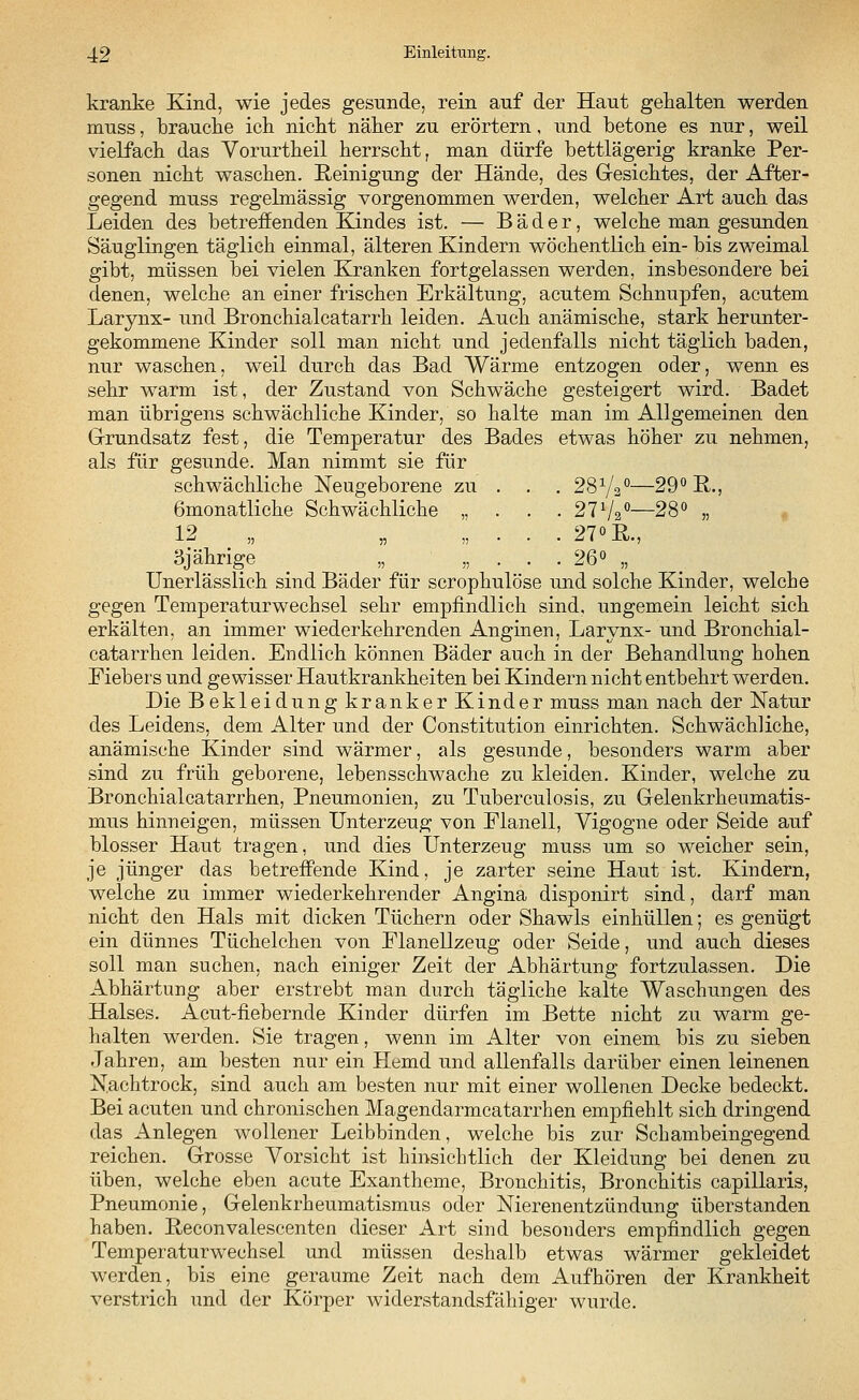 kranke Kind, wie jedes gesunde, rein auf der Haut gehalten werden muss, brauche ick nickt näker zu erörtern, und betone es nur, weil vielfack das Vorurtkeil kerrsckt, man dürfe bettlägerig kranke Per- sonen nickt wascken. Reinigung der Hände, des Gesichtes, der After- gegend muss regelmässig vorgenommen werden, welcker Art auch das Leiden des betreffenden Kindes ist. — Bäder, welche man gesunden Säuglingen täglich einmal, älteren Kindern wöchentlich ein- bis zweimal gibt, müssen bei vielen Kranken fortgelassen werden, insbesondere bei denen, welcke an einer friscken Erkältung, acutem Schnupfen, acutem Larynx- und Bronchialcatarrh leiden. Auch anämische, stark herunter- gekommene Kinder soll man nicht und jedenfalls nicht täglich baden, nur waschen, weil durch das Bad Wärme entzogen oder, wenn es sehr warm ist, der Zustand von Schwäche gesteigert wird. Badet man übrigens schwächliche Kinder, so halte man im Allgemeinen den Grundsatz fest, die Temperatur des Bades etwas höher zu nehmen, als für gesunde. Man nimmt sie für schwächliche Neugeborene zu . 28V20—29° R., 6monatliche Schwächliche „ . . . 211/2°—28° „ 19 97 0 R 3jährige „ „ . . . 26° „ Unerlässlich sind Bäder für scrophulöse und solche Kinder, welche gegen Temperaturwechsel sehr empfindlich sind, ungemein leicht sich erkälten, an immer wiederkehrenden Anginen, Larynx- und Bronchial- catarrhen leiden. Endlich können Bäder auch in der Behandlung hohen Fiebers und gewisser Hautkrankheiten bei Kindern nicht entbehrt werden. Die Bekleidung kranker Kinder muss man nach der Natur des Leidens, dem Alter und der Constitution einrichten. Schwächliche, anämische Kinder sind wärmer, als gesunde, besonders warm aber sind zu früh geborene, lebensschwache zu kleiden. Kinder, welche zu Bronchialcatarrhen, Pneumonien, zu Tuberculosis, zu Gelenkrheumatis- mus hinneigen, müssen Unterzeug von Flanell, Vigogne oder Seide auf blosser Haut tragen, und dies Unterzeug muss um so weicher sein, je jünger das betreffende Kind, je zarter seine Haut ist. Kindern, welche zu immer wiederkehrender Angina disponirt sind, darf man nicht den Hals mit dicken Tüchern oder Shawls einhüllen; es genügt ein dünnes Tüchelchen von Flanellzeug oder Seide, und auch dieses soll man suchen, nach einiger Zeit der Abhärtung fortzulassen. Die Abhärtung aber erstrebt man durch tägliche kalte Waschungen des Halses. Acut-fiebernde Kinder dürfen im Bette nicht zu warm ge- halten werden. Sie tragen, wenn im Alter von einem bis zu sieben Jahren, am besten nur ein Hemd und allenfalls darüber einen leinenen Nachtrock, sind auch am besten nur mit einer wollenen Decke bedeckt. Bei acuten und chronischen Magendarmcatarrhen empfiehlt sich dringend das Anlegen wollener Leibbinden, welche bis zur Schambeingegend reichen. Grosse Vorsicht ist hinsichtlich der Kleidung bei denen zu üben, welche eben acute Exantheme, Bronchitis, Bronchitis capillaris, Pneumonie, Gelenkrheumatismus oder Nierenentzündung überstanden haben. Reconvalescenten dieser Art sind besonders empfindlich gegen Temperaturwechsel und müssen deshalb etwas wärmer gekleidet werden, bis eine geraume Zeit nach dem Aufhören der Krankheit verstrich und der Körper widerstandsfähiger wurde.
