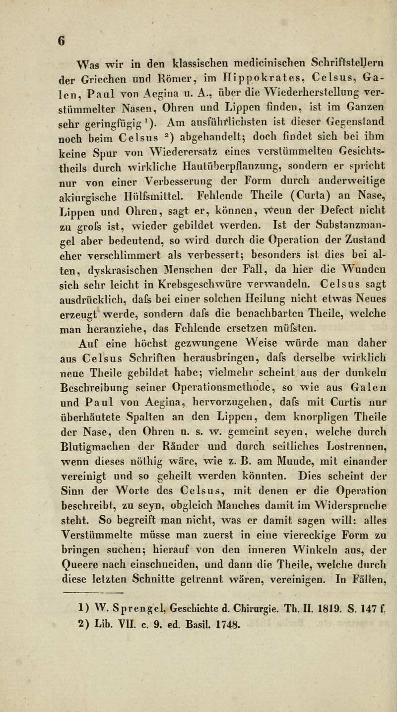 der Griechen und Römer, im Ilippokrates, Celsus, Ga- len, Paul von Aegina u. A., über die Wiederherstellung ver- stümmelter Nasen, Ohren und Lippen finden, ist im Ganzen sehr geringfügig^). Am ausführlichsten ist dieser Gegenstand noch beim Celsus ^) abgehandelt; doch findet sich bei ihm keine Spur von Wiederersatz eines verstümmelten Gesichts- theils durch wirkliche Hautüberpflanzung, sondern er spricht nur von einer Verbesserung der Form durch anderweitige akiurgische Hülfsmittel. Fehlende Theile (Curta) an Nase, Lippen und Ohren, sagt er, können, v^enn der Befect nicht zu grofs ist, wieder gebildet werden. Ist der Substanzman- gel aber bedeutend, so wird durch die Operation der Zustand eher verschlimmert als verbessert; besonders ist dies bei al- ten, dyskrasischen Menschen der Fall, da hier die Wunden sich sehr leicht in Krebsgeschwüre verwandeln. Celsus sagt ausdrücklich, dafs bei einer solchen Heilung nicht etwas Neues erzeugt werde, sondern dafs die benachbarten Theile, welche man heranziehe, das Fehlende ersetzen müfsten. Auf eine höchst gezwungene Weise würde man daher aus Celsus Schriften herausbringen, dafs derselbe ^rklich neue Theile gebildet habe; vielmehr scheint aus der dunkeln Beschreibung seiner Operationsmethode, so wie aus Galeu und Paul von Aegina, hervorzugehen, dafs mit Curtis nur überhäutete Spalten an den Lippen, dem knorpligen Theile der Nase, den Ohren n. s. w. gemeint seyen, welche durch Blutigmachen der Ränder und durch seitliches Lostrennen, wenn dieses nöthig wäre, v^ie z. B. am Munde, mit einander vereinigt und so geheilt werden könnten. Dies scheint der Sinn der Worte des Celsus, mit denen er die Operation beschreibt, zu seyn, obgleich Manches damit im Widerspruche steht. So begreift man nicht, was er damit sagen will: alles Verstümmelte müsse man zuerst in eine viereckige Form zu bringen suchen; hierauf von den inneren Winkeln aus, der Queere nach einschneiden, und dann die Theile, welche durch diese letzten Schnitte getrennt wären, vereinigen. In Fällen, 1)W. Sprengel, Geschichte d. Chirurgie. Th. II. 1819. S. 147 f. 2) Lib. VII. c. 9. ed. Basil. 1748.