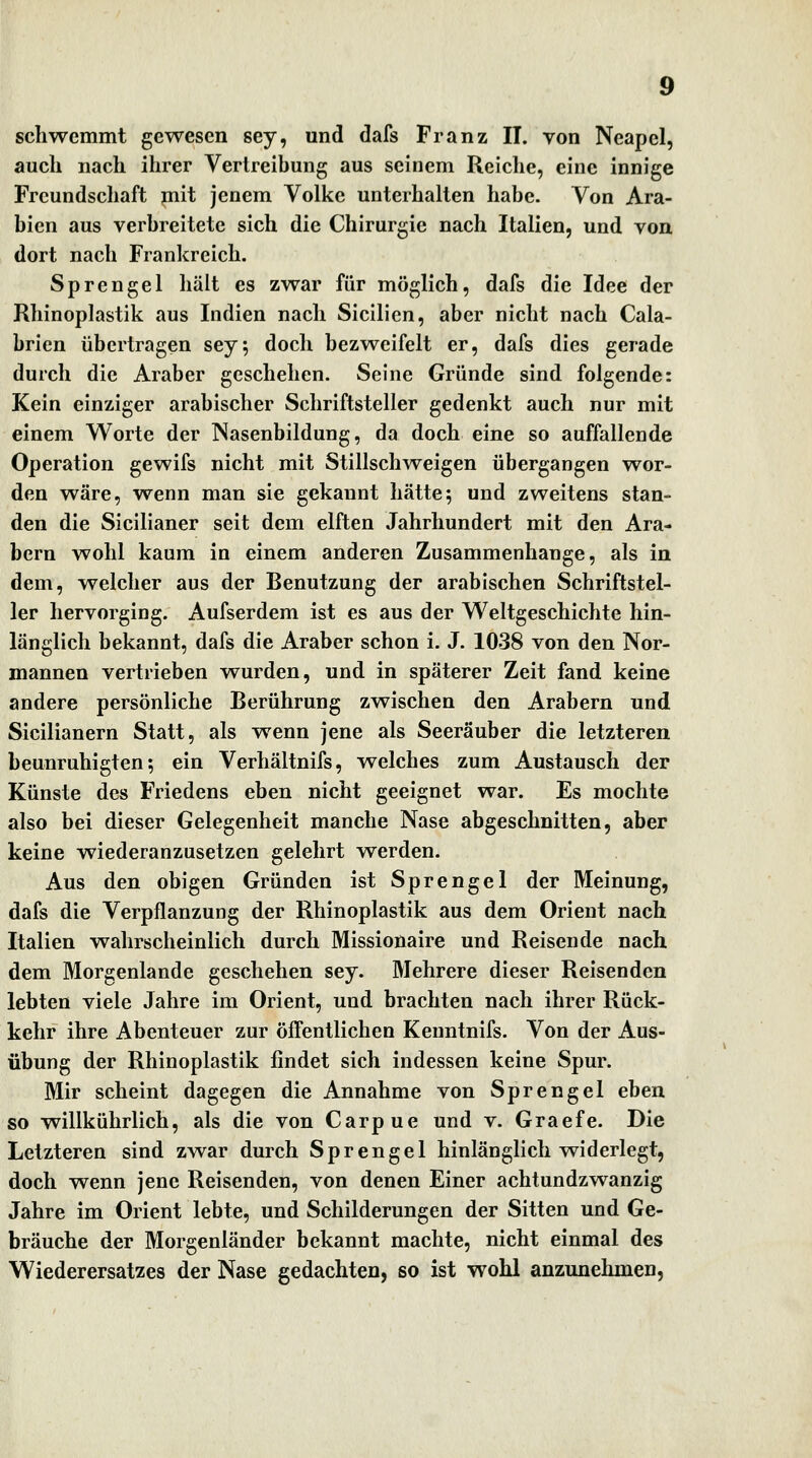 auch nach ihrer Vertreibung aus seinem Relclie, eine innige Freundschaft mit jenem Volke unterhalten habe. Von Ara- bien aus verbreitete sich die Chirurgie nach Italien, und von, dort nach Frankreich. Sprengel hält es zwar für möglich, dafs die Idee der Rhinoplastik aus Indien nach Sicilien, aber nicht nach Cala- brien übertragen sey^ doch bezweifelt er, dafs dies gerade durch die Araber geschehen. Seine Gründe sind folgende: Kein einziger arabischer Schriftsteller gedenkt auch nur mit einem Worte der Nasenbildung, da doch eine so auffallende Operation gewifs nicht mit Stillschweigen übergangen wor- den wäre, vrenn man sie gekannt hätte; und zweitens stan- den die Sicilianer seit dem elften Jahrhundert mit den Ara- bern wohl kaum in einem anderen Zusammenhange, als in dem, welcher aus der Benutzung der arabischen Schriftstel- ler hervorging. Aufserdem ist es aus der W^eltgeschichte hin- länglich bekannt, dafs die Araber schon i. J. 1038 von den Nor- mannen vertrieben wurden, und in späterer Zeit fand keine andere persönliche Berührung zwischen den Arabern und Sicilianern Statt, als wenn jene als Seeräuber die letzteren beunruhigten; ein Verhältnifs, welches zum Austausch der Künste des Friedens eben nicht geeignet war. Es mochte also bei dieser Gelegenheit manche Nase abgeschnitten, aber keine wiederanzusetzen gelehrt werden. Aus den obigen Gründen ist Sprengel der Meinung, dafs die Verpflanzung der Rhinoplastik aus dem Orient nach Italien wahrscheinlich durch Missionaire und Reisende nach dem Morgenlande geschehen sey. Mehrere dieser Reisenden lebten viele Jahre im Orient, und brachten nach ihrer Rück- kehr ihre Abenteuer zur öffentlichen Kenntnifs. Von der Aus- übung der Rhinoplastik findet sich indessen keine Spur. Mir scheint dagegen die Annahme von Sprengel eben so willkührlich, als die von Carpue und v. Graefe. Die Letzteren sind zwar durch Sprengel hinlänglich widerlegt, doch wenn jene Reisenden, von denen Einer achtundzwanzig Jahre im Orient lebte, und Schilderungen der Sitten und Ge- bräuche der Morgenländer bekannt machte, nicht einmal des Wiederersatzes der Nase gedachten, so ist wohl anzunehmen,